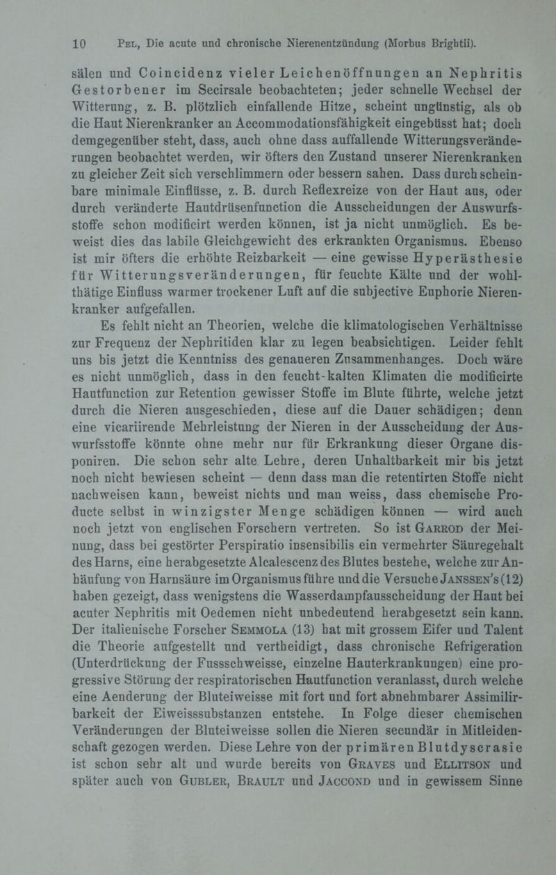 sälen und Coincidenz vieler Leichenöffnungen an Nephritis Gestorbener im Secirsale beobachteten; jeder schnelle Wechsel der Witterung, z. B. plötzlich einfallende Hitze, scheint ungünstig, als ob die Haut Nierenkranker an Accommodationsfähigkeit eingebüsst hat; doch demgegenüber steht, dass, auch ohne dass auffallende Witterungsverände¬ rungen beobachtet werden, wir öfters den Zustand unserer Nierenkranken zu gleicher Zeit sich verschlimmern oder bessern sahen. Dass durch schein¬ bare minimale Einflüsse, z. B. durch Reflexreize von der Haut aus, oder durch veränderte Hautdrüsenfunction die Ausscheidungen der Auswurfs¬ stoffe schon modificirt werden können, ist ja nicht unmöglich. Es be¬ weist dies das labile Gleichgewicht des erkrankten Organismus. Ebenso ist mir öfters die erhöhte Reizbarkeit —eine gewisse Hyperästhesie für Witterungsveränderungen, für feuchte Kälte und der wohl- thätige Einfluss warmer trockener Luft auf die subjective Euphorie Nieren¬ kranker aufgefallen. Es fehlt nicht an Theorien, welche die klimatologischen Verhältnisse zur Frequenz der Nephritiden klar zu legen beabsichtigen. Leider fehlt uns bis jetzt die Kenntniss des genaueren Zusammenhanges. Doch wäre es nicht unmöglich, dass in den feucht-kalten Klimaten die modificirte Hautfunction zur Retention gewisser Stoffe im Blute führte, welche jetzt durch die Nieren ausgeschieden, diese auf die Dauer schädigen; denn eine vicariirende Mehrleistung der Nieren in der Ausscheidung der Aus¬ wurfsstoffe könnte ohne mehr nur für Erkrankung dieser Organe dis- poniren. Die schon sehr alte Lehre, deren Unhaltbarkeit mir bis jetzt noch nicht bewiesen scheint — denn dass man die retentirten Stoffe nicht nachweisen kann, beweist nichts und man weiss, dass chemische Pro- ducte selbst in winzigster Menge schädigen können — wird auch noch jetzt von englischen Forschern vertreten. So ist Garrod der Mei¬ nung, dass bei gestörter Perspiratio insensibilis ein vermehrter Säuregehalt des Harns, eine herabgesetzte Alcalescenz des Blutes bestehe, welche zur An¬ häufung von Harnsäure im Organismus führe und die Versuche Janssen’s( 12) haben gezeigt, dass wenigstens die Wasserdampfausscheidung der Haut bei acuter Nephritis mit Oedemen nicht unbedeutend herabgesetzt sein kann. Der italienische Forscher Semmola (13) hat mit grossem Eifer und Talent die Theorie aufgestellt und vertheidigt, dass chronische Refrigeration (Unterdrückung der Fussschweisse, einzelne Hauterkrankungen) eine pro¬ gressive Störung der respiratorischen Hautfunction veranlasst, durch welche eine Aenderung der Bluteiweisse mit fort und fort abnehmbarer Assimilir- barkeit der Eiweisssubstanzen entstehe. In Folge dieser chemischen Veränderungen der Bluteiweisse sollen die Nieren secundär in Mitleiden¬ schaft gezogen werden. Diese Lehre von der primärenBlutdyscrasie ist schon sehr alt und wurde bereits von Graves und Ellitson und später auch von Gubler, Brault und Jaccond und in gewissem Sinne