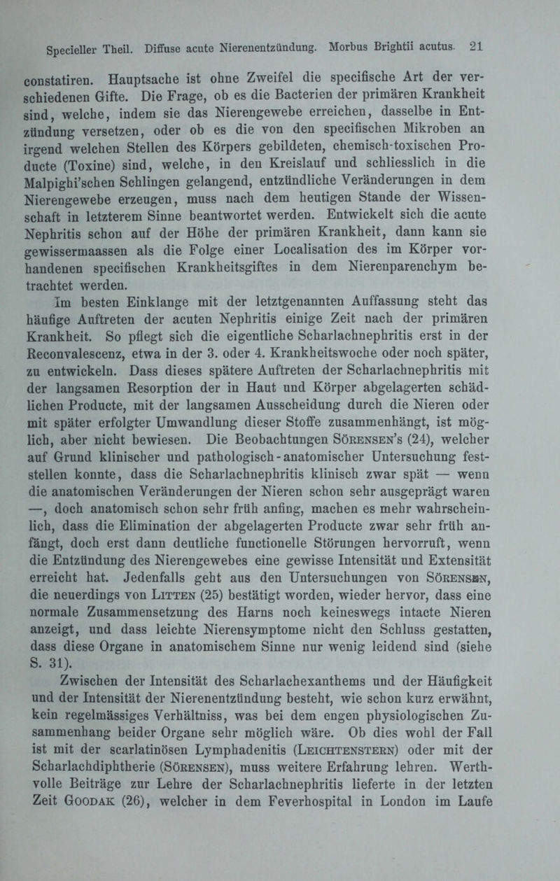 constatiren. Hauptsache ist ohne Zweifel die specifische Art der ver¬ schiedenen Gifte. Die Frage, ob es die Bacterien der primären Krankheit sind, welche, indem sie das Nierengewebe erreichen, dasselbe in Ent¬ zündung versetzen, oder ob es die von den specifischen Mikroben an irgend welchen Stellen des Körpers gebildeten, chemisch-toxischen Pro- ducte (Toxine) sind, welche, in den Kreislauf und schliesslich in die Malpighi’schen Schlingen gelangend, entzündliche Veränderungen in dem Nierengewebe erzeugen, muss nach dem heutigen Stande der Wissen¬ schaft in letzterem Sinne beantwortet werden. Entwickelt sich die acute Nephritis schon auf der Höhe der primären Krankheit, dann kann sie gewissermaassen als die Folge einer Localisation des im Körper vor¬ handenen specifischen Krankheitsgiftes in dem Nierenparenchym be¬ trachtet werden. Im besten Einklänge mit der letztgenannten Auffassung steht das häufige Auftreten der acuten Nephritis einige Zeit nach der primären Krankheit. So pflegt sich die eigentliche Scharlachnephritis erst in der Reconvalescenz, etwa in der 3. oder 4. Krankheitswoche oder noch später, zu entwickeln. Dass dieses spätere Auftreten der Scharlachnephritis mit der langsamen Resorption der in Haut und Körper abgelagerten schäd¬ lichen Producte, mit der langsamen Ausscheidung durch die Nieren oder mit später erfolgter Umwandlung dieser Stoffe zusammenhängt, ist mög¬ lich, aber nicht bewiesen. Die Beobachtungen Sörensen’s (24), welcher auf Grund klinischer und pathologisch - anatomischer Untersuchung fest¬ stellen konnte, dass die Scharlachnephritis klinisch zwar spät — wenn die anatomischen Veränderungen der Nieren schon sehr ausgeprägt waren —, doch anatomisch schon sehr früh anfing, machen es mehr wahrschein¬ lich, dass die Elimination der abgelagerten Producte zwar sehr früh an¬ fängt, doch erst dann deutliche functioneile Störungen hervorruft, wenn die Entzündung des Nierengewebes eine gewisse Intensität und Extensität erreicht hat. Jedenfalls geht aus den Untersuchungen von Sörensbn, die neuerdings von Litten (25) bestätigt worden, wieder hervor, dass eine normale Zusammensetzung des Harns noch keineswegs intacte Nieren anzeigt, und dass leichte Nierensymptome nicht den Schluss gestatten, dass diese Organe in anatomischem Sinne nur wenig leidend sind (siehe S. 31). Zwischen der Intensität des Scharlachexanthems und der Häufigkeit und der Intensität der Nierenentzündung besteht, wie schon kurz erwähnt, kein regelmässiges Verhältniss, was bei dem engen physiologischen Zu¬ sammenhang beider Organe sehr möglich wäre. Ob dies wohl der Fall ist mit der scarlatinösen Lymphadenitis (Leichtenstern) oder mit der Scharlachdiphtherie (Sörensen), muss weitere Erfahrung lehren. Werth¬ volle Beiträge zur Lehre der Scharlachnephritis lieferte in der letzten Zeit Goodak (26), welcher in dem Feverhospital in London im Laufe