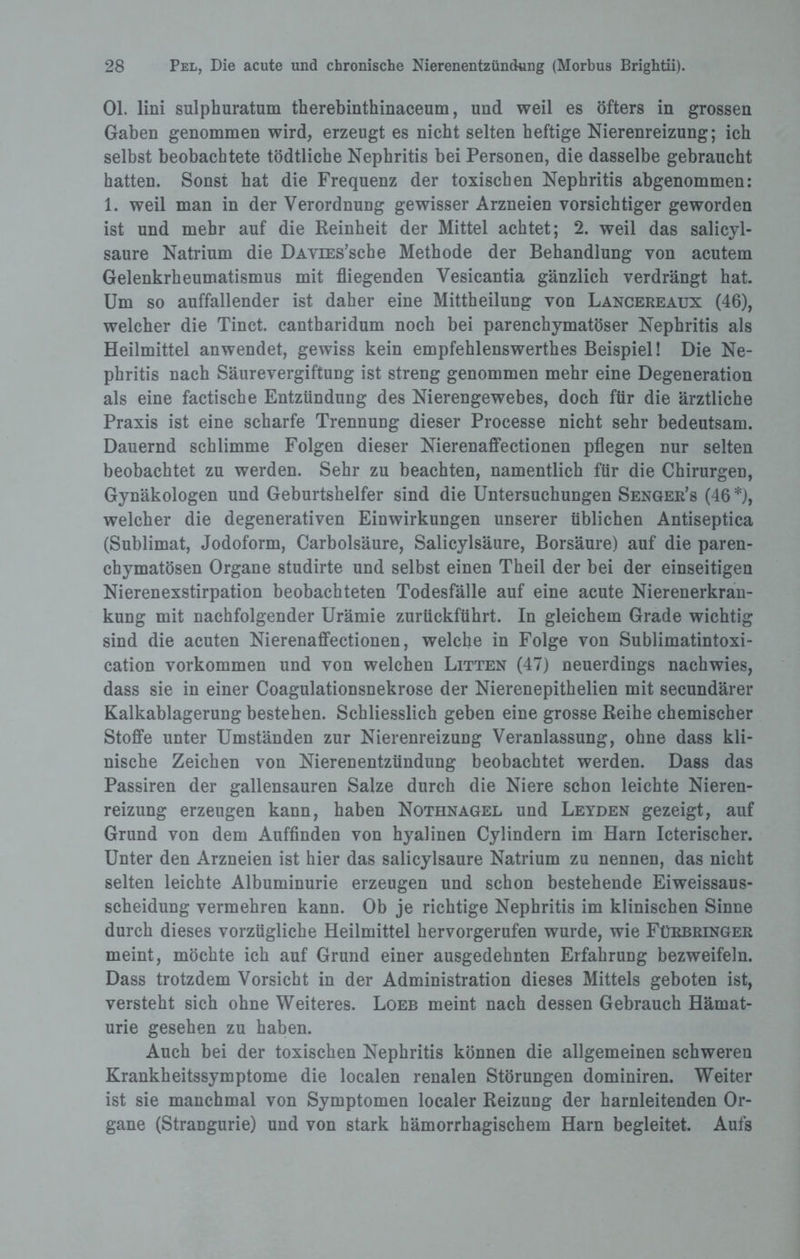 Ol. lini sulphuratum therebinthinaceum, und weil es öfters in grossen Gaben genommen wird, erzeugt es nicht selten heftige Nierenreizung; ich selbst beobachtete tödtliche Nephritis bei Personen, die dasselbe gebraucht hatten. Sonst hat die Frequenz der toxischen Nephritis abgenommen: 1. weil man in der Verordnung gewisser Arzneien vorsichtiger geworden ist und mehr auf die Reinheit der Mittel achtet; 2. weil das salicyl- saure Natrium die DAViES’sche Methode der Behandlung von acutem Gelenkrheumatismus mit fliegenden Vesicantia gänzlich verdrängt hat. Um so auffallender ist daher eine Mittheilung von Lancereaux (46), welcher die Tinct. cantharidum noch bei parenchymatöser Nephritis als Heilmittel anwendet, gewiss kein empfehlenswerthes Beispiel! Die Ne¬ phritis nach Säurevergiftung ist streng genommen mehr eine Degeneration als eine factische Entzündung des Nierengewebes, doch für die ärztliche Praxis ist eine scharfe Trennung dieser Processe nicht sehr bedeutsam. Dauernd schlimme Folgen dieser Nierenaffectionen pflegen nur selten beobachtet zu werden. Sehr zu beachten, namentlich für die Chirurgen, Gynäkologen und Geburtshelfer sind die Untersuchungen Senger’s (46 *), welcher die degenerativen Einwirkungen unserer üblichen Antiseptica (Sublimat, Jodoform, Carbolsäure, Salicylsäure, Borsäure) auf die paren¬ chymatösen Organe studirte und selbst einen Theil der bei der einseitigen Nierenexstirpation beobachteten Todesfälle auf eine acute Nierenerkran¬ kung mit nachfolgender Urämie zurückführt. In gleichem Grade wichtig sind die acuten Nierenaffectionen, welche in Folge von Sublimatintoxi- cation Vorkommen und von welchen Litten (47) neuerdings nachwies, dass sie in einer Coagulationsnekrose der Nierenepithelien mit secundärer Kalkablagerung bestehen. Schliesslich geben eine grosse Reihe chemischer Stoffe unter Umständen zur Nierenreizung Veranlassung, ohne dass kli¬ nische Zeichen von Nierenentzündung beobachtet werden. Dass das Passiren der gallensauren Salze durch die Niere schon leichte Nieren¬ reizung erzeugen kann, haben Nothnagel und Leyden gezeigt, auf Grund von dem Auffinden von hyalinen Cylindern im Harn Icterischer. Unter den Arzneien ist hier das salicylsaure Natrium zu nennen, das nicht selten leichte Albuminurie erzeugen und schon bestehende Eiweissaus¬ scheidung vermehren kann. Ob je richtige Nephritis im klinischen Sinne durch dieses vorzügliche Heilmittel hervorgerufen wurde, wie Fürbringer meint, möchte ich auf Grund einer ausgedehnten Erfahrung bezweifeln. Dass trotzdem Vorsicht in der Administration dieses Mittels geboten ist, versteht sich ohne Weiteres. Loeb meint nach dessen Gebrauch Hämat¬ urie gesehen zu haben. Auch bei der toxischen Nephritis können die allgemeinen schweren Krankheitssymptome die localen renalen Störungen dominiren. Weiter ist sie manchmal von Symptomen localer Reizung der harnleitenden Or¬ gane (Strangurie) und von stark hämorrhagischem Harn begleitet. Aufs