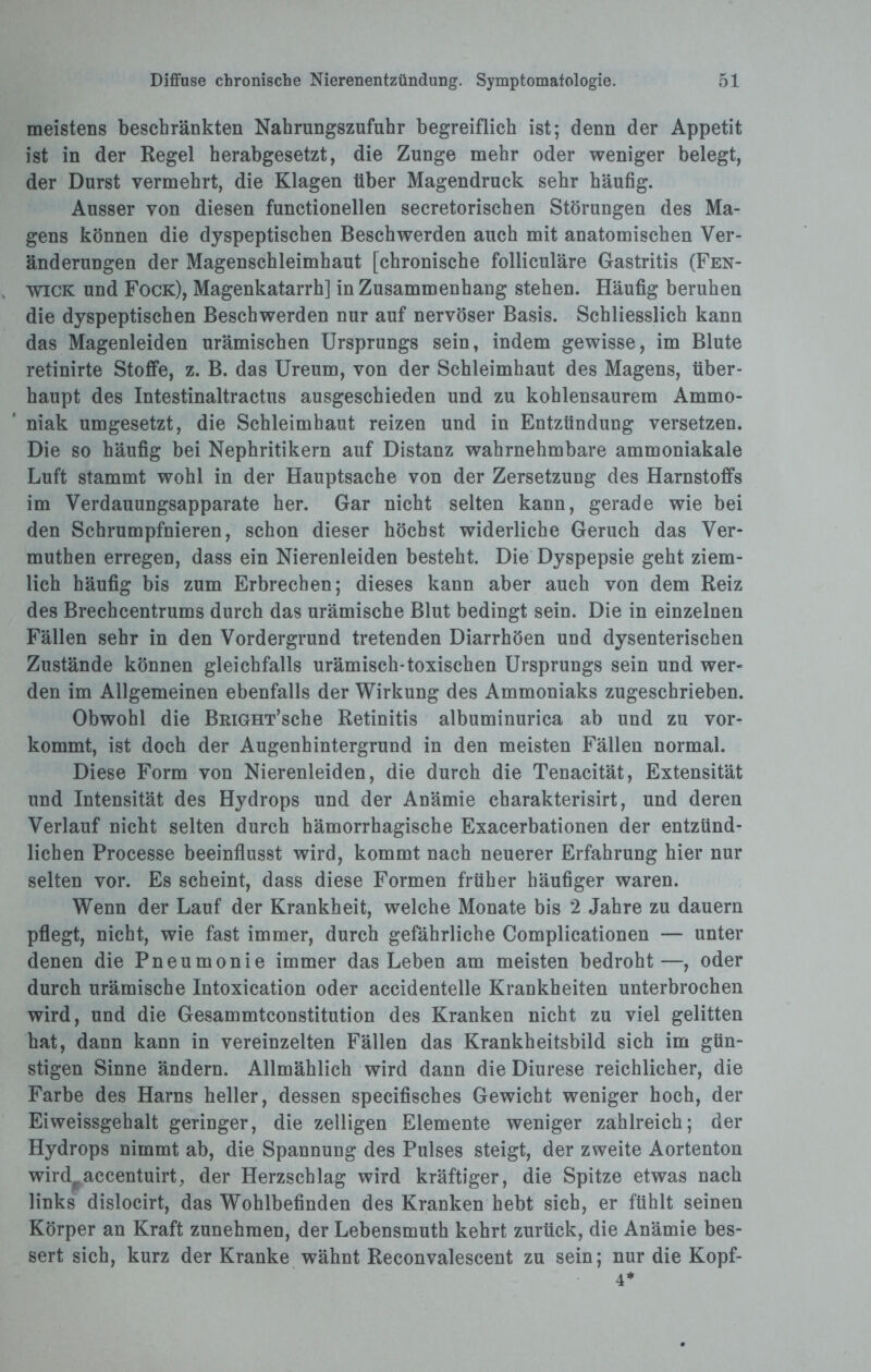 meistens beschränkten Nabrungszufuhr begreiflich ist; denn der Appetit ist in der Regel herabgesetzt, die Zunge mehr oder weniger belegt, der Durst vermehrt, die Klagen über Magendruck sehr häufig. Ausser von diesen functioneilen secretorischen Störungen des Ma¬ gens können die dyspeptischen Beschwerden auch mit anatomischen Ver¬ änderungen der Magenschleimhaut [chronische folliculäre Gastritis (Fen- wick und Fock), Magenkatarrh] in Zusammenhang stehen. Häufig beruhen die dyspeptischen Beschwerden nur auf nervöser Basis. Schliesslich kann das Magenleiden urämischen Ursprungs sein, indem gewisse, im Blute retinirte Stoffe, z. B. das Ureum, von der Schleimhaut des Magens, über¬ haupt des Intestinaltractus ausgeschieden und zu kohlensaurem Ammo¬ niak umgesetzt, die Schleimhaut reizen und in Entzündung versetzen. Die so häufig bei Nephritikern auf Distanz wahrnehmbare ammoniakale Luft stammt wohl in der Hauptsache von der Zersetzung des Harnstoffs im Verdauungsapparate her. Gar nicht selten kann, gerade wie bei den Schrumpfnieren, schon dieser höchst widerliche Geruch das Ver- muthen erregen, dass ein Nierenleiden besteht. Die Dyspepsie geht ziem¬ lich häufig bis zum Erbrechen; dieses kann aber auch von dem Reiz des Brechcentrums durch das urämische Blut bedingt sein. Die in einzelnen Fällen sehr in den Vordergrund tretenden Diarrhöen und dysenterischen Zustände können gleichfalls urämisch-toxischen Ursprungs sein und wer¬ den im Allgemeinen ebenfalls der Wirkung des Ammoniaks zugeschrieben. Obwohl die BRiGHT’sche Retinitis albuminurica ab und zu vor¬ kommt, ist doch der Augenhintergrund in den meisten Fällen normal. Diese Form von Nierenleiden, die durch die Tenacität, Extensität und Intensität des Hydrops und der Anämie charakterisirt, und deren Verlauf nicht selten durch hämorrhagische Exacerbationen der entzünd¬ lichen Processe beeinflusst wird, kommt nach neuerer Erfahrung hier nur selten vor. Es scheint, dass diese Formen früher häufiger waren. Wenn der Lauf der Krankheit, welche Monate bis 2 Jahre zu dauern pflegt, nicht, wie fast immer, durch gefährliche Complicationen — unter denen die Pneumonie immer das Leben am meisten bedroht—, oder durch urämische Intoxication oder accidentelle Krankheiten unterbrochen wird, und die Gesammtconstitution des Kranken nicht zu viel gelitten hat, dann kann in vereinzelten Fällen das Krankheitsbild sich im gün¬ stigen Sinne ändern. Allmählich wird dann die Diurese reichlicher, die Farbe des Harns heller, dessen specifisches Gewicht weniger hoch, der Eiweissgehalt geringer, die zelligen Elemente weniger zahlreich; der Hydrops nimmt ab, die Spannung des Pulses steigt, der zweite Aortenton wird accentuirt, der Herzschlag wird kräftiger, die Spitze etwas nach links dislocirt, das Wohlbefinden des Kranken hebt sich, er fühlt seinen Körper an Kraft zunehraen, der Lebensmuth kehrt zurück, die Anämie bes¬ sert sich, kurz der Kranke wähnt Reconvalescent zu sein; nur die Kopf- 4*