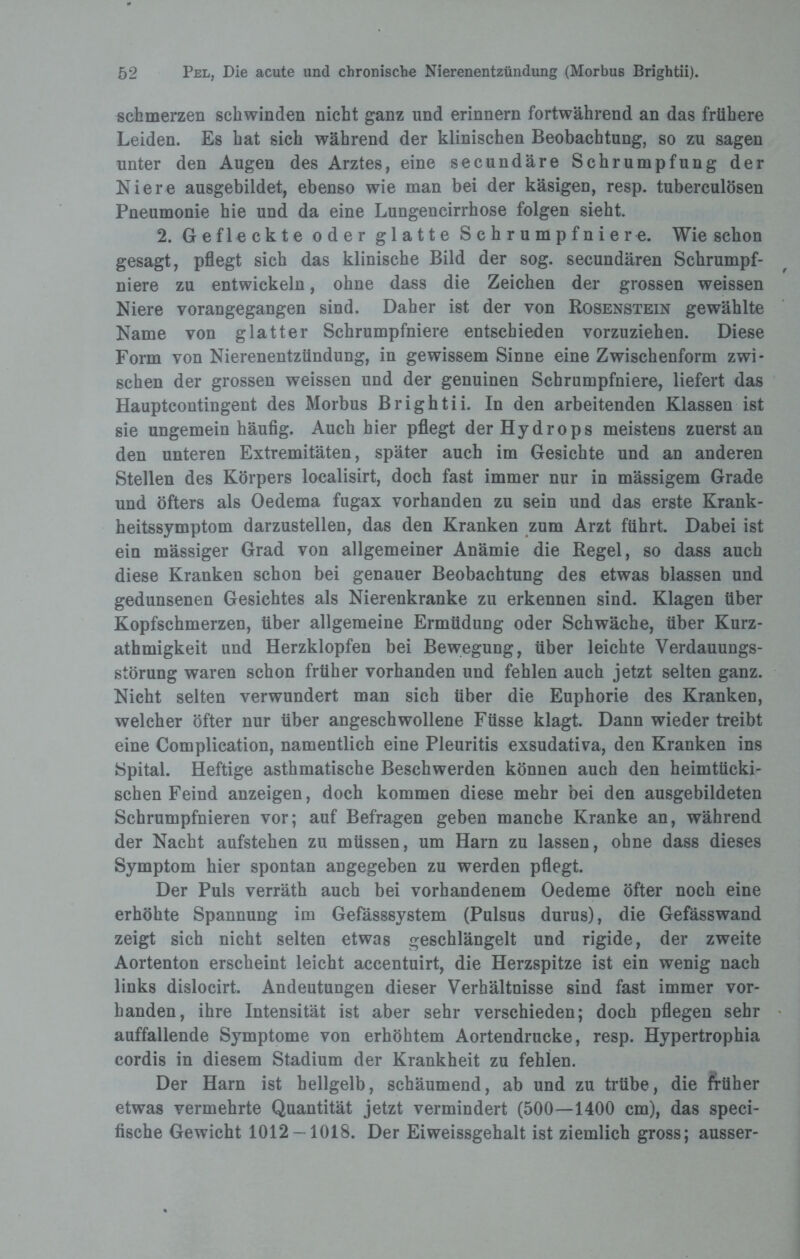 schmerzen schwinden nicht ganz und erinnern fortwährend an das frühere Leiden. Es hat sich während der klinischen Beobachtung, so zu sagen unter den Augen des Arztes, eine secundäre Schrumpfung der Niere ausgebildet, ebenso wie man bei der käsigen, resp. tuberculösen Pneumonie hie und da eine Lungencirrhose folgen sieht 2. Gefleckte oder glatte Schrumpfniere. Wie schon gesagt, pflegt sich das klinische Bild der sog. secundären Schrumpf¬ niere zu entwickeln, ohne dass die Zeichen der grossen weissen Niere vorangegangen sind. Daher ist der von Bosenstein gewählte Name von glatter Schrumpfniere entschieden vorzuziehen. Diese Form von Nierenentzündung, in gewissem Sinne eine Zwischenform zwi¬ schen der grossen weissen und der genuinen Schrumpfniere, liefert das Hauptcontingent des Morbus Brightii. In den arbeitenden Klassen ist sie ungemein häufig. Auch hier pflegt der Hydrops meistens zuerst an den unteren Extremitäten, später auch im Gesichte und an anderen Stellen des Körpers localisirt, doch fast immer nur in mässigem Grade und öfters als Oedema fugax vorhanden zu sein und das erste Krank¬ heitssymptom darzustellen, das den Kranken zum Arzt führt. Dabei ist ein mässiger Grad von allgemeiner Anämie die Regel, so dass auch diese Kranken schon bei genauer Beobachtung des etwas blassen und gedunsenen Gesichtes als Nierenkranke zu erkennen sind. Klagen über Kopfschmerzen, über allgemeine Ermüdung oder Schwäche, über Kurz- athmigkeit und Herzklopfen bei Bewegung, über leichte Verdauungs¬ störung waren schon früher vorhanden und fehlen auch jetzt selten ganz. Nicht selten verwundert man sich über die Euphorie des Kranken, welcher öfter nur über angeschwollene Füsse klagt. Dann wieder treibt eine Complication, namentlich eine Pleuritis exsudativa, den Kranken ins Spital. Heftige asthmatische Beschwerden können auch den heimtücki¬ schen Feind anzeigen, doch kommen diese mehr bei den ausgebildeten Schrumpfnieren vor; auf Befragen geben manche Kranke an, während der Nacht aufstehen zu müssen, um Harn zu lassen, ohne dass dieses Symptom hier spontan angegeben zu werden pflegt. Der Puls verräth auch bei vorhandenem Oedeme öfter noch eine erhöhte Spannung im Gefässsystem (Pulsus durus), die Gefässwand zeigt sich nicht selten etwas geschlängelt und rigide, der zweite Aortenton erscheint leicht accentuirt, die Herzspitze ist ein wenig nach links dislocirt. Andeutungen dieser Verhältnisse sind fast immer vor¬ handen, ihre Intensität ist aber sehr verschieden; doch pflegen sehr auffallende Symptome von erhöhtem Aortendrucke, resp. Hypertrophia cordis in diesem Stadium der Krankheit zu fehlen. Der Harn ist hellgelb, schäumend, ab und zu trübe, die früher etwas vermehrte Quantität jetzt vermindert (500—1400 cm), das speci- fische Gewicht 1012 — 1018. Der Eiweissgehalt ist ziemlich gross; ausser-