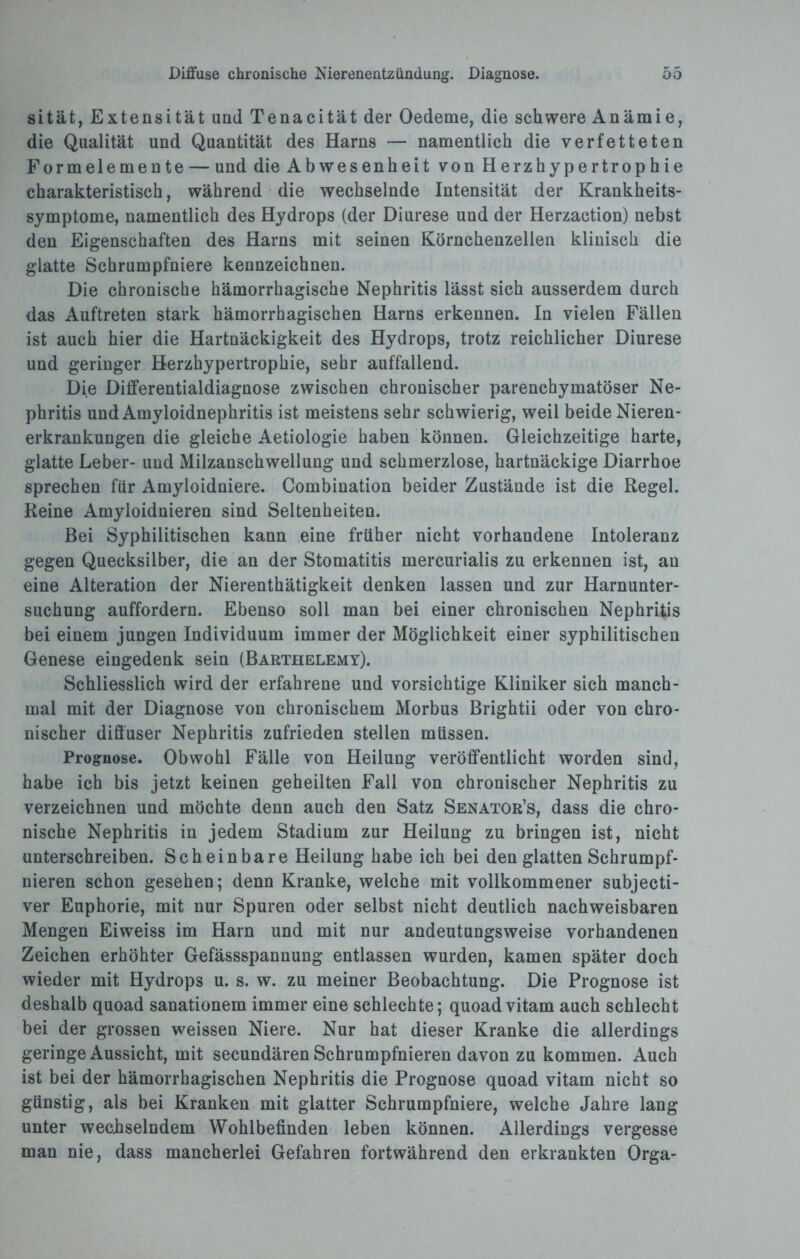 sität, Extensität und Tenacität der Oedeme, die schwere Anämie, die Qualität und Quantität des Harns — namentlich die verfetteten Formelemente — und die Abwesenheit von Herzhypertrophie charakteristisch, während die wechselnde Intensität der Krankheits¬ symptome, namentlich des Hydrops (der Diurese und der Herzaction) nebst den Eigenschaften des Harns mit seinen Körnchenzellen klinisch die glatte Schrumpfniere kennzeichnen. Die chronische hämorrhagische Nephritis lässt sich ausserdem durch das Auftreten stark hämorrhagischen Harns erkennen. In vielen Fällen ist auch hier die Hartnäckigkeit des Hydrops, trotz reichlicher Diurese und geringer Herzhypertrophie, sehr auffallend. Die Differentialdiagnose zwischen chronischer parenchymatöser Ne¬ phritis und Amyloidnephritis ist meistens sehr schwierig, weil beide Nieren¬ erkrankungen die gleiche Aetiologie haben können. Gleichzeitige harte, glatte Leber- und Milzanschwellung und schmerzlose, hartnäckige Diarrhoe sprechen für Amyloidniere. Combination beider Zustände ist die Regel. Reine Amyloidnieren sind Seltenheiten. Bei Syphilitischen kann eine früher nicht vorhandene Intoleranz gegen Quecksilber, die an der Stomatitis mercurialis zu erkennen ist, an eine Alteration der Nierenthätigkeit denken lassen und zur Harnunter¬ suchung auffordern. Ebenso soll man bei einer chronischen Nephritis bei einem jungen Individuum immer der Möglichkeit einer syphilitischen Genese eingedenk sein (Barthelemy). Schliesslich wird der erfahrene und vorsichtige Kliniker sich manch¬ mal mit der Diagnose von chronischem Morbus Brightii oder von chro¬ nischer diffuser Nephritis zufrieden stellen müssen. Prognose. Obwohl Fälle von Heilung veröffentlicht worden sind, habe ich bis jetzt keinen geheilten Fall von chronischer Nephritis zu verzeichnen und möchte denn auch den Satz Senator’s, dass die chro¬ nische Nephritis in jedem Stadium zur Heilung zu bringen ist, nicht unterschreiben. Scheinbare Heilung habe ich bei den glatten Schrumpf¬ nieren schon gesehen; denn Kranke, welche mit vollkommener subjecti- ver Euphorie, mit nur Spuren oder selbst nicht deutlich nachweisbaren Mengen Eiweiss im Harn und mit nur andeutungsweise vorhandenen Zeichen erhöhter Gefässspannung entlassen wurden, kamen später doch wieder mit Hydrops u. s. w. zu meiner Beobachtung. Die Prognose ist deshalb quoad sanationem immer eine schlechte; quoad vitam auch schlecht bei der grossen welssen Niere. Nur hat dieser Kranke die allerdings geringe Aussicht, mit secundären Schrumpfnieren davon zu kommen. Auch ist bei der hämorrhagischen Nephritis die Prognose quoad vitam nicht so günstig, als bei Kranken mit glatter Schrumpfniere, welche Jahre lang unter wechselndem Wohlbefinden leben können. Allerdings vergesse man nie, dass mancherlei Gefahren fortwährend den erkrankten Orga-