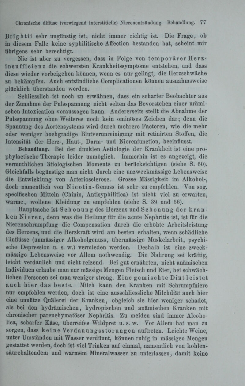 Brightii sehr ungünstig ist, nicht immer richtig ist. Die Frage, ob in diesem Falle keine syphilitische Affection bestanden hat, scheint mir übrigens sehr berechtigt. Nie ist aber zu vergessen, dass in Folge von temporärer Herz¬ ins uff i eien z die schwersten Krankheitssymptome entstehen, und dass diese wieder Vorbeigehen können, wenn es nur gelingt, die Herzschwäche zu bekämpfen. Auch entzündliche Complicationen können ausnahmsweise glücklich überstanden werden. Schliesslich ist noch zu erwähnen, dass ein scharfer Beobachter aus der Zunahme der Pulsspannung nicht selten das Bevorstehen einer urämi¬ schen Intoxication Voraussagen kann. Andererseits stellt die Abnahme der Pulsspannung ohne Weiteres noch kein ominöses Zeichen dar; denn die Spannung des Aortensystems wird durch mehrere Factoren, wie die mehr oder weniger hochgradige Blutverunreinigung mit retinirten Stoffen, die Intensität der Herz-, Haut-, Darm- und Nierenfunction, beeinflusst. Behandlung. Bei der dunklen Aetiologie der Krankheit ist eine pro- phylactische Therapie leider unmöglich. Immerhin ist es angezeigt, die vermuthlichen ätiologischen Momente zu berücksichtigen (siehe S. 60). Gleichfalls begünstige man nicht durch eine unzweckmässige Lebensweise die Entwicklung von Arteriosclerose. Grosse Mässigkeit im Alkohol-, doch namentlich von Nicotin-Genuss ist sehr zu empfehlen. Von sog. specifischen Mitteln (Chinin, Antisyphilitica) ist nicht viel zu erwarten, warme, wollene Kleidung zu empfehlen (siehe S. 39 und 56). Hauptsache ist Schonung des Herzens und Schonung der kran¬ ken Nieren, denn was die Heilung für die acute Nephritis ist, ist für die Nierenschrumpfung die Compensation durch die erhöhte Arbeitsleistung des Herzens, und die Herzkraft wird am besten erhalten, wenn schädliche Einflüsse (unmässiger Alkoholgenuss, übermässige Muskelarbeit, psychi¬ sche Depression u. s. w.) vermieden werden. Deshalb ist eine zweck¬ mässige Lebensweise vor Allem nothwendig. Die Nahrung sei kräftig, leicht verdaulich und nicht reizend. Bei gut ernährten, nicht anämischen Individuen erlaube man nur mässige Mengen Fleisch und Eier, bei schwäch¬ lichen Personen sei man weniger streng. Eine gemischte Diät leistet auch hier das beste. Milch kann den Kranken mit Schrumpfniere nur empfohlen werden, doch ist eine ausschliessliche Milchdiät auch hier eine unnütze Quälerei der Kranken, obgleich sie hier weniger schadet, als bei den hydrämischen, hydropischen und anämischen Kranken mit chronischer parenchymatöser Nephritis. Zu meiden sind immer Alcoho¬ lica, scharfer Käse, überreifes Wildpret u. s. w. Vor Allem hat man zu sorgen, dass keine Verdauungsstörungen auftreten. Leichte Weine, unter Umständen mit Wasser verdünnt, können ruhig in mässigen Mengen gestattet werden, doch ist viel Trinken auf einmal, namentlich von kohlen¬ säurehaltendem und warmem Mineralwasser zu unterlassen, damit keine