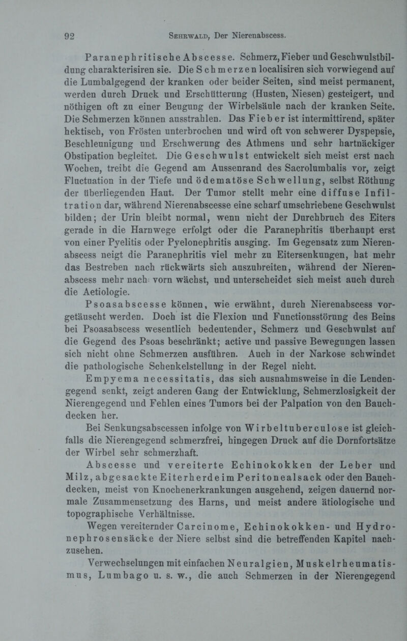 ParanephritischeAbscesse. Schmerz, Fieber und Geschwulstbil¬ dung charakterisiren sie. Die Schmerzen localisiren sich vorwiegend auf die Lumbalgegend der kranken oder beider Seiten, sind meist permanent, werden durch Druck und Erschütterung (Husten, Niesen) gesteigert, und nöthigen oft zu einer Beugung der Wirbelsäule nach der kranken Seite. Die Schmerzen können ausstrahlen. Das Fieb er ist intermittirend, später hektisch, von Frösten unterbrochen und wird oft von schwerer Dyspepsie, Beschleunigung und Erschwerung des Athmens und sehr hartnäckiger Obstipation begleitet. Die Geschwulst entwickelt sich meist erst nach Wochen, treibt die Gegend am Aussenrand des Sacrolumbalis vor, zeigt Fluctuation in der Tiefe und ödematöse Schwellung, selbst Röthung der tiberliegenden Haut. Der Tumor stellt mehr eine diffuse Infil¬ tration dar, während Nierenabscesse eine scharf umschriebene Geschwulst bilden; der Urin bleibt normal, wenn nicht der Durchbruch des Eiters gerade in die Harnwege erfolgt oder die Paranephritis überhaupt erst von einer Pyelitis oder Pyelonephritis ausging. Im Gegensatz zum Nieren- abscess neigt die Paranephritis viel mehr zu Eitersenkungen, hat mehr das Bestreben nach rückwärts sich auszubreiten, während der Nieren- abscess mehr nach vorn wächst, und unterscheidet sich meist auch durch die Aetiologie. Psoasabscesse können, wie erwähnt, durch Nierenabscess vor¬ getäuscht werden. Doch ist die Flexion und Functionsstörung des Beins bei Psoasabscess wesentlich bedeutender, Schmerz und Geschwulst auf die Gegend des Psoas beschränkt; active und passive Bewegungen lassen sich nicht ohne Schmerzen ausführen. Auch in der Narkose schwindet die pathologische Schenkelstellung in der Regel nicht. Empyema necessitatis, das sich ausnahmsweise in die Lenden¬ gegend senkt, zeigt anderen Gang der Entwicklung, Schmerzlosigkeit der Nierengegend und Fehlen eines Tumors bei der Palpation von den Bauch¬ decken her. Bei Senkungsabscessen infolge von Wirbeltuberculoseist gleich¬ falls die Nierengegend schmerzfrei, hingegen Druck auf die Dornfortsätze der Wirbel sehr schmerzhaft. Abscesse und vereiterte Echinokokken der Leber und Milz, abgesackte Eiterherde im Peritonealsack oder den Bauch¬ decken, meist von Knochenerkrankungen ausgehend, zeigen dauernd nor¬ male Zusammensetzung des Harns, und meist andere ätiologische und topographische Verhältnisse. Wegen vereiternder Carcinome, Echinokokken- und Hydro- nephrosensäcke der Niere selbst sind die betreffenden Kapitel nach¬ zusehen. Verwechselungen mit einfachen Neuralgien, Muskelrheumatis¬ mus, Lumbago u. s. w., die auch Schmerzen in der Nierengegend