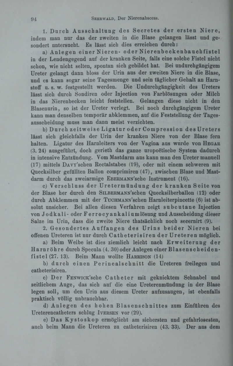 1. Durch Ausschaltung des Secretes der ersten Niere, indem man nur das der zweiten in die Blase gelangen lässt und ge¬ sondert untersucht. Es lässt sich dies erreichen durch: a) Anlegen einer Nieren- oder Nierenbeckenbauchfistel in der Lendengegend auf der kranken Seite, falls eine solche Fistel nicht schon, wie nicht selten, spontan sich gebildet hat. Bei undurchgängigem Ureter gelangt dann bloss der Urin aus der zweiten Niere in die Blase, und es kann sogar seine Tagesmenge und sein täglicher Gehalt an Harn¬ stoff u. s. w. festgestellt werden. Die Undurchgängigkeit des Ureters lässt sich durch Sondiren oder Injection von Farblösungen oder Milch in das Nierenbecken leicht feststellen. Gelangen diese nicht in den Blasenurin, so ist der Ureter verlegt. Bei noch durchgängigem Ureter kann man denselben temporär abklemmen, auf die Feststellung der Tages¬ ausscheidung muss man dann meist verzichten. b) Durch zeitweise Ligatur oder Compression des Ureters lässt sich gleichfalls der Urin der kranken Niere von der Blase fern halten. Ligatur des Harnleiters von der Vagina aus wurde von Hegar (3. 24) ausgeführt, doch gerieth das ganze uropoetische System dadurch in intensive Entzündung. Vom Mastdarm aus kann man den Ureter manuell (17) mittels DAVY’schen Rectalstabes (19), oder mit einem schweren mit Quecksilber gefüllten Ballon comprimiren (47), zwischen Blase und Mast¬ darm durch das zweiarmige EßERMANN'sche Instrument (16). c) Verschluss der Uretermtindung der kranken Seite von der Blase her durch den SiLBERMANN’schen Quecksilberballon (12) oder durch Abklemmen mit der TucHMANN’schen Harnleiterpincette (6) ist ab¬ solut unsicher. Bei allen diesen Verfahren zeigt subcutane Injection von Jodkali - oder Ferrocyankaliumlösung und Ausscheidung dieser Salze im Urin, dass die zweite Niere thatsächlich noch secernirt (9). 2. Gesondertes Auffangen des Urins beider Nieren bei offenen Ureteren ist nur durch Catheterisiren derUreteren möglich. a) Beim Weibe ist dies ziemlich leicht nach Erweiterung der Harnröhre durch Specula (4. 30) oder Anlegen einer Blasenscheiden¬ fistel (27. 13). Beim Mann wollte Harrison (14) b) durch einen Perinealschnitt die Ureteren freilegen und catheterisiren. c) Der FENwicK’sche Catheter mit geknicktem Schnabel und seitlichem Auge, das sich auf die eine Ureterenmündung in der Blase legen soll, um den Urin aus diesem Ureter aufzusaugen, ist ebenfalls praktisch völlig unbrauchbar. d) Anlegen des hohen Blasenschnittes zum Einführen des Ureterencatheters schlug Iversen vor (29). e) Das Kystoskop ermöglicht am sichersten und gefahrlosesten, auch beim Mann die Ureteren zu catheterisiren (43. 33). Der aus dem