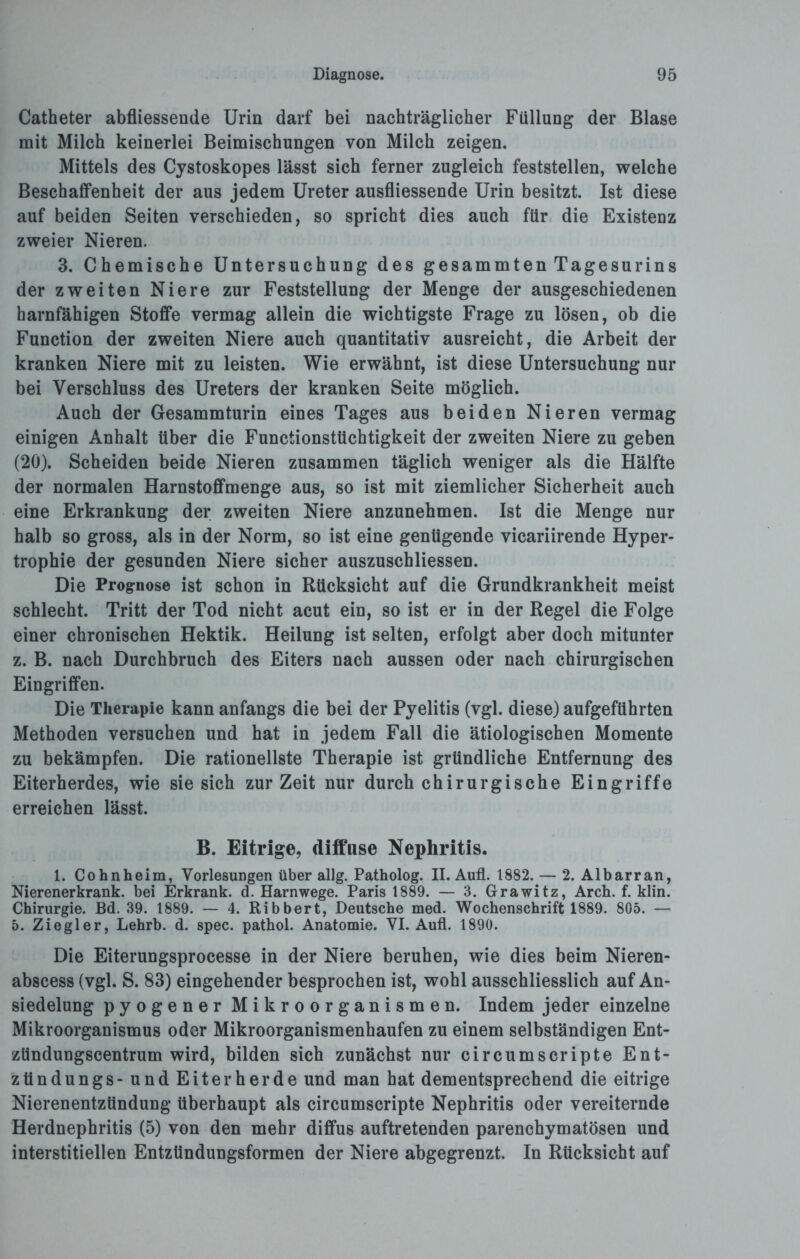 Catheter abfliessende Urin darf bei nachträglicher Füllung der Blase mit Milch keinerlei Beimischungen von Milch zeigen. Mittels des Cystoskopes lässt sich ferner zugleich feststellen, welche Beschaffenheit der aus jedem Ureter ausfliessende Urin besitzt. Ist diese auf beiden Seiten verschieden, so spricht dies auch für die Existenz zweier Nieren. 3. Chemische Untersuchung des gesammten Tagesurins der zweiten Niere zur Feststellung der Menge der ausgeschiedenen harnfähigen Stoffe vermag allein die wichtigste Frage zu lösen, ob die Function der zweiten Niere auch quantitativ ausreicht, die Arbeit der kranken Niere mit zu leisten. Wie erwähnt, ist diese Untersuchung nur bei Verschluss des Ureters der kranken Seite möglich. Auch der Gesammturin eines Tages aus beiden Nieren vermag einigen Anhalt über die Functionstüchtigkeit der zweiten Niere zu geben (20). Scheiden beide Nieren zusammen täglich weniger als die Hälfte der normalen Harnstoffmenge aus, so ist mit ziemlicher Sicherheit auch eine Erkrankung der zweiten Niere anzunehmen. Ist die Menge nur halb so gross, als in der Norm, so ist eine genügende vicariirende Hyper¬ trophie der gesunden Niere sicher auszuschliessen. Die Prognose ist schon in Rücksicht auf die Grundkrankheit meist schlecht. Tritt der Tod nicht acut ein, so ist er in der Regel die Folge einer chronischen Hektik. Heilung ist selten, erfolgt aber doch mitunter z. B. nach Durchbruch des Eiters nach aussen oder nach chirurgischen Eingriffen. Die Therapie kann anfangs die bei der Pyelitis (vgl. diese) aufgeführten Methoden versuchen und hat in jedem Fall die ätiologischen Momente zu bekämpfen. Die rationellste Therapie ist gründliche Entfernung des Eiterherdes, wie sie sich zurZeit nur durch chirurgische Eingriffe erreichen lässt. B. Eitrige, diffuse Nephritis. 1. Cohnheim, Vorlesungen über allg. Patholog. II. Aufl. 1882. — 2. Albarran, Nierenerkrank. bei Erkrank, d. Harnwege. Paris 1889. — 3. Grawitz, Arch. f. klin. Chirurgie. Bd. 39. 1889. — 4. Ribbert, Deutsche med. Wochenschrift 1889. 805. — 5. Ziegler, Lehrb. d. spec. pathol. Anatomie. VI. Aufl. 1890. Die Eiterungsprocesse in der Niere beruhen, wie dies beim Nieren- abscess (vgl. S. 83) eingehender besprochen ist, wohl ausschliesslich auf An¬ siedelung pyogener Mikroorganismen. Indem jeder einzelne Mikroorganismus oder Mikroorganismenhaufen zu einem selbständigen Ent- ztindungscentrum wird, bilden sich zunächst nur circumscripte Ent- ztindungs - und Eiterherde und man hat dementsprechend die eitrige Nierenentzündung überhaupt als circumscripte Nephritis oder vereiternde Herdnephritis (5) von den mehr diffus auftretenden parenchymatösen und interstitiellen Entzündungsformen der Niere abgegrenzt. In Rücksicht auf