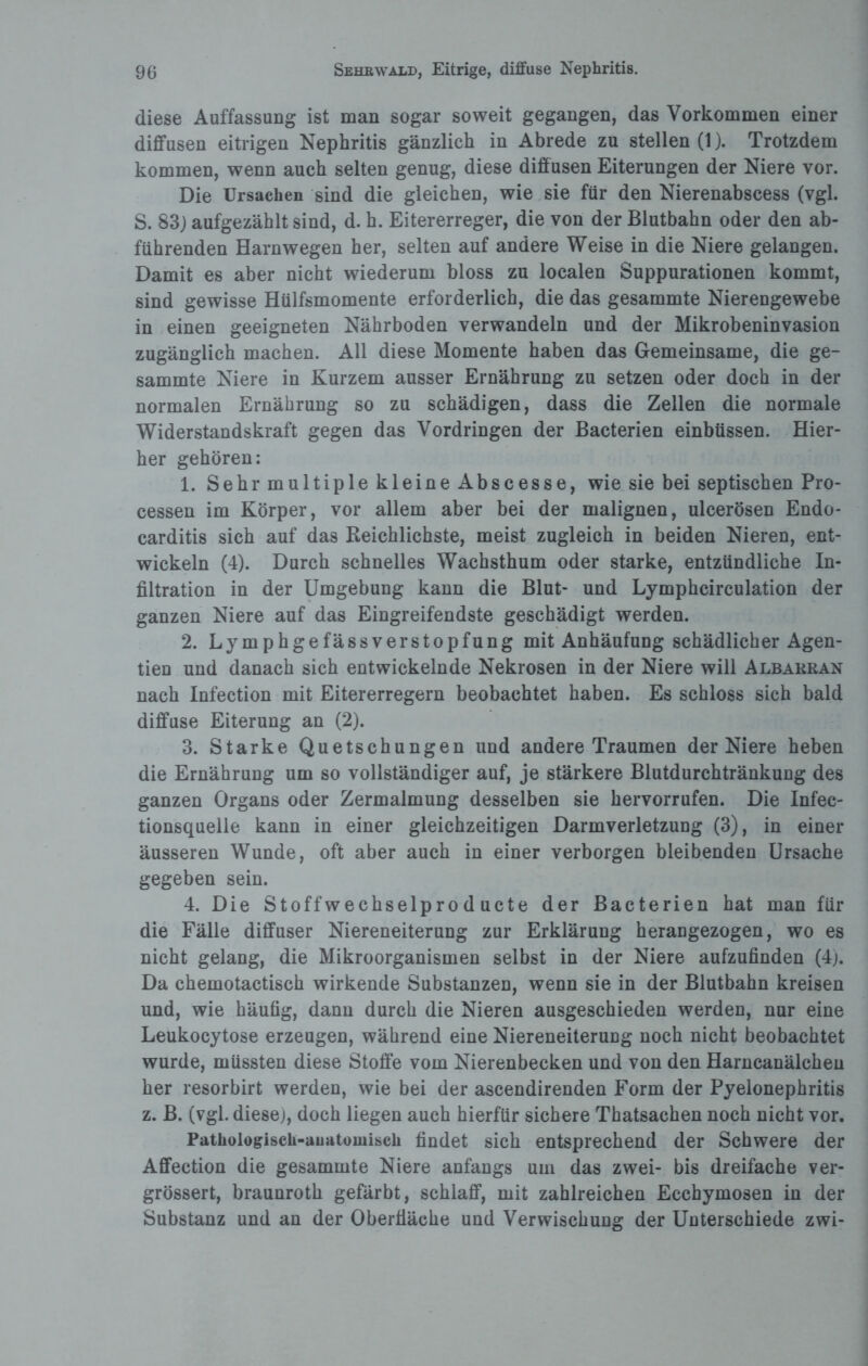 diese Auffassung ist man sogar soweit gegangen, das Vorkommen einer diffusen eitrigen Nephritis gänzlich in Abrede zu stellen (1). Trotzdem kommen, wenn auch selten genug, diese diffusen Eiterungen der Niere vor. Die Ursachen sind die gleichen, wie sie für den Nierenabscess (vgl. S. 83) aufgezählt sind, d. h. Eitererreger, die von der Blutbahn oder den ab¬ führenden Harnwegen her, selten auf andere Weise in die Niere gelangen. Damit es aber nicht wiederum bloss zu localen Suppurationen kommt, sind gewisse Hülfsmomente erforderlich, die das gesammte Nierengewebe in einen geeigneten Nährboden verwandeln und der Mikrobeninvasion zugänglich machen. All diese Momente haben das Gemeinsame, die ge¬ sammte Niere in Kurzem ausser Ernährung zu setzen oder doch in der normalen Ernährung so zu schädigen, dass die Zellen die normale Widerstandskraft gegen das Vordringen der Bacterien einbüssen. Hier¬ her gehören: 1. Sehr multiple kleine Abscesse, wie sie bei septischen Pro¬ cessen im Körper, vor allem aber bei der malignen, ulcerösen Endo- carditis sich auf das Reichlichste, meist zugleich in beiden Nieren, ent¬ wickeln (4). Durch schnelles Wachsthum oder starke, entzündliche In¬ filtration in der Umgebung kann die Blut- und Lymphcirculation der ganzen Niere auf das Eingreifendste geschädigt werden. 2. Lymphgefässverstopfung mit Anhäufung schädlicher Agen- tien und danach sich entwickelnde Nekrosen in der Niere will Albakran nach Infection mit Eitererregern beobachtet haben. Es schloss sich bald diffuse Eiterung an (2). 3. Starke Quetschungen und andere Traumen der Niere heben die Ernährung um so vollständiger auf, je stärkere Blutdurchtränkung des ganzen Organs oder Zermalmung desselben sie hervorrufen. Die Infec- tionsquelle kann in einer gleichzeitigen Darmverletzung (3), in einer äusseren Wunde, oft aber auch in einer verborgen bleibenden Ursache gegeben sein. 4. Die Stoffwechselpro d ucte der Bacterien hat man für die Fälle diffuser Niereneiterung zur Erklärung herangezogen, wo es nicht gelang, die Mikroorganismen selbst in der Niere aufzufinden (4). Da chemotactisch wirkende Substanzen, wenn sie in der Blutbahn kreisen und, wie häufig, dann durch die Nieren ausgeschieden werden, nur eine Leukocytose erzeugen, während eine Niereneiterung noch nicht beobachtet wurde, müssten diese Stoffe vom Nierenbecken und von den Harncanälchen her resorbirt werden, wie bei der ascendirenden Form der Pyelonephritis z. B. (vgl. diese), doch liegen auch hierfür sichere Thatsachen noch nicht vor. Pathologisch-anatomisch findet sich entsprechend der Schwere der Affection die gesammte Niere anfangs um das zwei- bis dreifache ver- grössert, braunroth gefärbt, schlaff, mit zahlreichen Ecchymosen in der Substanz und an der Oberfläche und Verwischung der Unterschiede zwi-