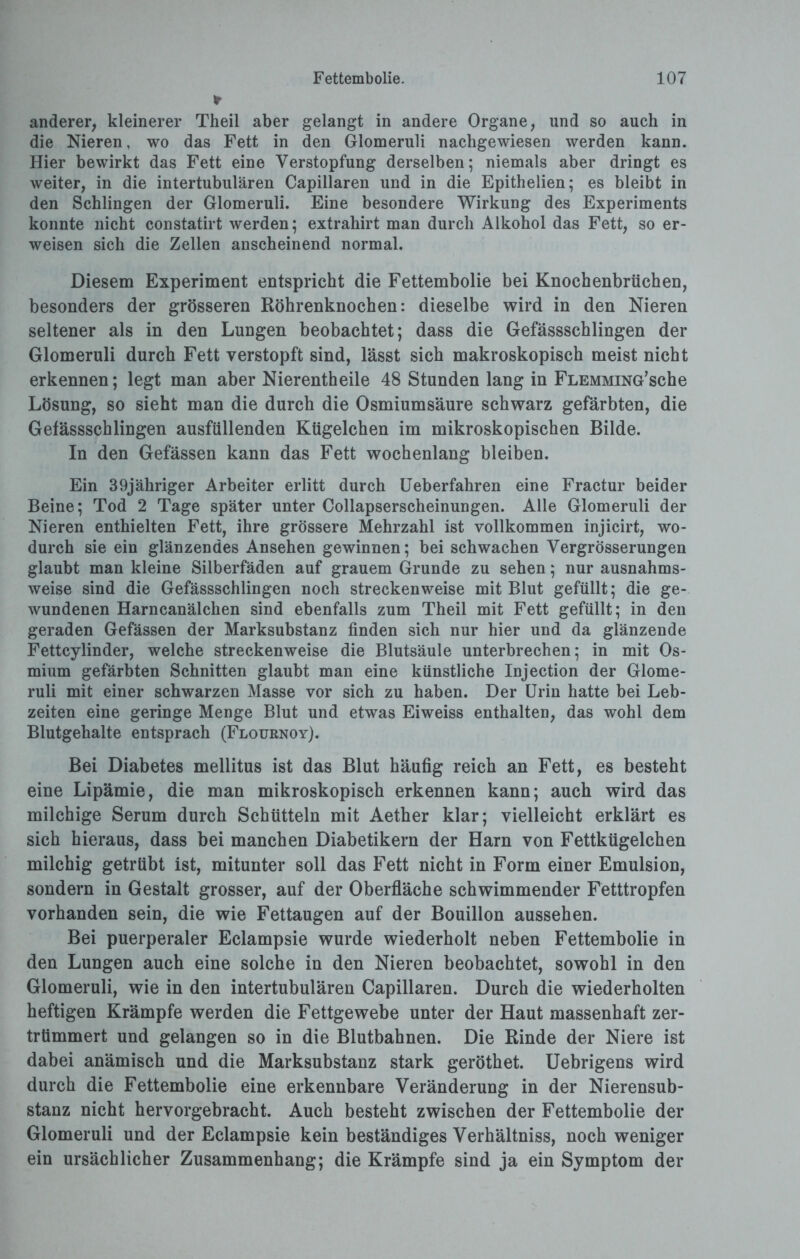 * anderer, kleinerer Theil aber gelangt in andere Organe, und so auch in die Nieren, wo das Fett in den Glomeruli nachgewiesen werden kann. Hier bewirkt das Fett eine Verstopfung derselben; niemals aber dringt es weiter, in die intertubulären Capillaren und in die Epithelien; es bleibt in den Schlingen der Glomeruli. Eine besondere Wirkung des Experiments konnte nicht constatirt werden; extrahirt man durch Alkohol das Fett, so er¬ weisen sich die Zellen anscheinend normal. Diesem Experiment entspricht die Fettembolie bei Knochenbrüchen, besonders der grösseren Röhrenknochen: dieselbe wird in den Nieren seltener als in den Lungen beobachtet; dass die Gefässschlingen der Glomeruli durch Fett verstopft sind, lässt sich makroskopisch meist nicht erkennen; legt man aber Nierentheile 48 Stunden lang in FLEMMiNG’sche Lösung, so sieht man die durch die Osmiumsäure schwarz gefärbten, die Gefässschlingen ausfüllenden Kügelchen im mikroskopischen Bilde. In den Gefässen kann das Fett wochenlang bleiben. Ein 39jähriger Arbeiter erlitt durch Ueberfahren eine Fractur beider Beine; Tod 2 Tage später unter Collapserscheinungen. Alle Glomeruli der Nieren enthielten Fett, ihre grössere Mehrzahl ist vollkommen injieirt, wo¬ durch sie ein glänzendes Ansehen gewinnen; bei schwachen Vergrösserungen glaubt man kleine Silberfäden auf grauem Grunde zu sehen; nur ausnahms¬ weise sind die Gefässschlingen noch streckenweise mit Blut gefüllt; die ge¬ wundenen Harncanälchen sind ebenfalls zum Theil mit Fett gefüllt; in den geraden Gefässen der Marksubstanz finden sich nur hier und da glänzende Fettcylinder, welche streckenweise die Blutsäule unterbrechen; in mit Os¬ mium gefärbten Schnitten glaubt man eine künstliche Injection der Glome¬ ruli mit einer schwarzen Masse vor sich zu haben. Der Urin hatte bei Leb¬ zeiten eine geringe Menge Blut und etwas Eiweiss enthalten, das wohl dem Blutgehalte entsprach (Flournoy). Bei Diabetes mellitus ist das Blut häufig reich an Fett, es besteht eine Lipämie, die man mikroskopisch erkennen kann; auch wird das milchige Serum durch Schütteln mit Aether klar; vielleicht erklärt es sich hieraus, dass bei manchen Diabetikern der Harn von Fettkügelchen milchig getrübt ist, mitunter soll das Fett nicht in Form einer Emulsion, sondern in Gestalt grosser, auf der Oberfläche schwimmender Fetttropfen vorhanden sein, die wie Fettaugen auf der Bouillon aussehen. Bei puerperaler Eclampsie wurde wiederholt neben Fettembolie in den Lungen auch eine solche in den Nieren beobachtet, sowohl in den Glomeruli, wie in den intertubulären Capillaren. Durch die wiederholten heftigen Krämpfe werden die Fettgewebe unter der Haut massenhaft zer¬ trümmert und gelangen so in die Blutbahnen. Die Rinde der Niere ist dabei anämisch und die Marksubstanz stark geröthet. Uebrigens wird durch die Fettembolie eine erkennbare Veränderung in der Nierensub¬ stanz nicht hervorgebracht. Auch besteht zwischen der Fettembolie der Glomeruli und der Eclampsie kein beständiges Verhältniss, noch weniger ein ursächlicher Zusammenhang; die Krämpfe sind ja ein Symptom der