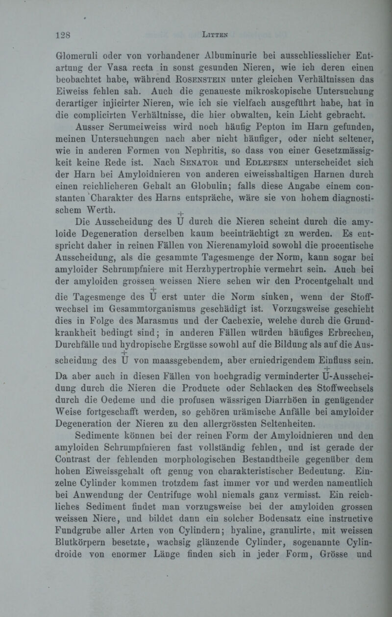 Glomeruli oder von vorhandener Albuminurie bei ausschliesslicher Ent¬ artung der Vasa recta in sonst gesunden Nieren, wie ich deren einen beobachtet habe, während Rosenstein unter gleichen Verhältnissen das Eiweiss fehlen sah. Auch die genaueste mikroskopische Untersuchung derartiger injicirter Nieren, wie ich sie vielfach ausgeführt habe, hat in die complicirten Verhältnisse, die hier obwalten, kein Licht gebracht. Ausser Serumeiweiss wird noch häufig Pepton im Harn gefunden, meinen Untersuchungen nach aber nicht häufiger, oder nicht seltener, wie in anderen Formen von Nephritis, so dass von einer Gesetzmässig¬ keit keine Rede ist. Nach Senator und Edlefsen unterscheidet sich der Harn bei Amyloidnieren von anderen eiweisshaltigen Harnen durch einen reichlicheren Gehalt an Globulin; falls diese Angabe einem con- stanten Charakter des Harns entspräche, wäre sie von hohem diagnosti¬ schem Werth. + Die Ausscheidung des U durch die Nieren scheint durch die amy- loide Degeneration derselben kaum beeinträchtigt zu werden. Es ent¬ spricht daher in reinen Fällen von Nierenamyloid sowohl die procentische Ausscheidung, als die gesammte Tagesmenge der Norm, kann sogar bei amyloider Schrumpfniere mit Herzbypertrophie vermehrt sein. Auch bei der amyloiden grossen weissen Niere sehen wir den Procentgehalt und die Tagesmenge des U erst unter die Norm sinken, wenn der Stoff¬ wechsel im Gesammtorganismus geschädigt ist. Vorzugsweise geschieht dies in Folge des Marasmus und der Cachexie, welche durch die Grund¬ krankheit bedingt sind; in anderen Fällen würden häufiges Erbrechen, Durchfälle und hydropische Ergüsse sowohl auf die Bildung als auf die Aus- + Scheidung des U von maassgebendem, aber erniedrigendem Einfluss sein. + Da aber auch in diesen Fällen von hochgradig verminderter U-Ausschei- dung durch die Nieren die Producte oder Schlacken des Stoffwechsels durch die Oedeme und die profusen wässrigen Diarrhöen in genügender Weise fortgeschafft werden, so gehören urämische Anfälle bei amyloider Degeneration der Nieren zu den allergrössten Seltenheiten. Sedimente können bei der reinen Form der Amyloidnieren und den amyloiden Schrumpfnieren fast vollständig fehlen, und ist gerade der Contrast der fehlenden morphologischen Bestandtheile gegenüber dem hohen Eiweissgehalt oft genug von charakteristischer Bedeutung. Ein¬ zelne Cylinder kommen trotzdem fast immer vor und werden namentlich bei Anwendung der Centrifuge wohl niemals ganz vermisst. Ein reich¬ liches Sediment findet man vorzugsweise bei der amyloiden grossen weissen Niere, und bildet dann ein solcher Bodensatz eine instructive Fundgrube aller Arten von Cylindern; hyaline, granulirte, mit weissen Blutkörpern besetzte, wachsig glänzende Cylinder, sogenannte Cylin- droide von enormer Länge finden sich in jeder Form, Grösse und