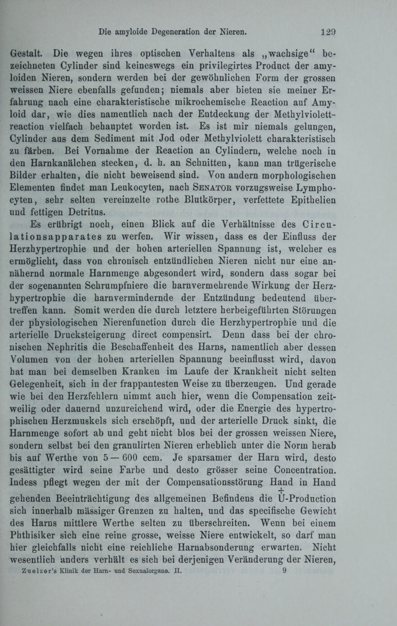 Gestalt. Die wegen ihres optischen Verhaltens als „wachsige“ be¬ zeichnten Cylinder sind keineswegs ein privilegirtes Product der amy- loiden Nieren, sondern werden bei der gewöhnlichen Form der grossen weissen Niere ebenfalls gefunden; niemals aber bieten sie meiner Er¬ fahrung nach eine charakteristische mikrochemische Reaction auf Amy¬ loid dar, wie dies namentlich nach der Entdeckung der Methyl violett- reaction vielfach behauptet worden ist. Es ist mir niemals gelungen, Cylinder aus dem Sediment mit Jod oder Methylviolett charakteristisch zu färben. Bei Vornahme der Reaction an Cylindern, welche noch in den Harnkanälchen stecken, d. h. an Schnitten, kann man trügerische Bilder erhalten, die nicht beweisend sind. Von andern morphologischen Elementen findet man Leukocyten, nach Senator vorzugsweise Lympho- cyten, sehr selten vereinzelte rothe Blutkörper, verfettete Epithelien und fettigen Detritus. Es erübrigt noch, einen Blick auf die Verhältnisse des Circu- lationsapparates zu werfen. Wir wissen, dass es der Einfluss der Herzhypertrophie und der hohen arteriellen Spannung ist, welcher es ermöglicht, dass von chronisch entzündlichen Nieren nicht nur eine an¬ nähernd normale Harnmenge abgesondert wird, sondern dass sogar bei der sogenannten Schrumpfniere die harnvermehrende Wirkung der Herz¬ hypertrophie die harnvermindernde der Entzündung bedeutend über¬ treffen kann. Somit werden die durch letztere herbeigeführten Störungen der physiologischen Nierenfunction durch die Herzhypertrophie und die arterielle Drucksteigerung direct compensirt. Denn dass bei der chro¬ nischen Nephritis die Beschaffenheit des Harns, namentlich aber dessen Volumen von der hohen arteriellen Spannung beeinflusst wird, davon hat man bei demselben Kranken im Laufe der Krankheit nicht selten Gelegenheit, sich in der frappantesten Weise zu überzeugen. Und gerade wie bei den Herzfehlern nimmt auch hier, wenn die Compensation zeit¬ weilig oder dauernd unzureichend wird, oder die Energie des hypertro¬ phischen Herzmuskels sich erschöpft, und der arterielle Druck sinkt, die Harnmenge sofort ab und geht nicht blos bei der grossen weissen Niere, sondern selbst bei den granulirten Nieren erheblich unter die Norm herab bis auf Werthe von 5— 600 ccm. Je sparsamer der Harn wird, desto gesättigter wird seine Farbe und desto grösser seine Concentration. Indess pflegt wegen der mit der Compensationsstörung Hand in Hand gehenden Beeinträchtigung des allgemeinen Befindens die U-Production sich innerhalb massiger Grenzen zu halten, und das specifische Gewicht des Harns mittlere Werthe selten zu überschreiten. Wenn bei einem Phthisiker sich eine reine grosse, weisse Niere entwickelt, so darf man hier gleichfalls nicht eine reichliche Harnabsonderung erwarten. Nicht wesentlich anders verhält es sich bei derjenigen Veränderung der Nieren, Zuelzer’s Klinik der Harn- und Soxualorgane. II. 9