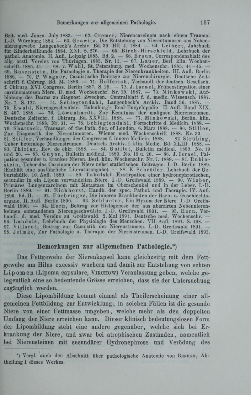 Brit. med. Journ. July 1883. — 62. Crem er, Nierencarcinom nach einem Trauma. I.-D. Würzburg 1884. — 63. Grawitz, Die Entstehung von Nierentumoren aus Neben¬ nierengewebe. Langenbeck’s Archiv. Bd. 30. Hft. 4. 1884. — 64. Leibert, Jahrbuch für Kinderheilkunde 1884. XXL S. 276. — 65. Birch-Hirschfeld, Lehrbuch der pathol. Anatomie. II. Aufl. Leipzig 1885. Bd. 2. — 66. Braun, Correspondenzblatt des allg. ärztl. Vereins von Thüringen. 1885. Nr. 11. — 67. Lauer, Berk klin. Wochen¬ schrift. 1885. 41. — 68. v. Wahl, St. Petersburg, med. Wochenschr. 1885. 44-45. — 69. Rosenstein, Die Pathologie u. Therapie der Nierenkrankheiten. III. Aufl. Berlin 1886. —- 70. P. Wagner, Casuistische Beiträge zur Nierenchirurgie. Deutsche Zeit¬ schrift f. Chirurg. Bd. 24. 1886. — 71. Helferich, Verhandl. der deutsch. Gesellsch. f. Chirurg. XVI. Congress. Berlin 1887. S. 29. — 72. J. Israel, Frühexstirpation einer carcinomatösen Niere. D. med. Wochenschr. Nr. 20. 1887. — 73. Minkowski, Auf¬ blähung des Darms zu diagnost. Zwecken. Centralblatt f. d. medic. Wissensch. 1887. Nr. 7. S. 127. — 74. Schlegtendah 1, Langenbeck’s Archiv. Band 36. 1887. — 75. Ewald, Nierengeschwülste. Eulenburg’s Real-Encyclopädie. II. Aufl. Band XIX. S. 407. 1888. — 76. Löwenhardt, Zur Kenntniss der malignen Nierenstrumen. Deutsche Zeitschr. f. Chirurg. Bd. XXVIII. 1888. — 77. Minkowski, Berlin, klin. Wochenschr. 1888: Nr. 31. — 78. Schlegtendahl, Fortschritte d. Medicin. 1888.— 79. Shattock, Transact. of the Path. Soc. of London. 6. März 1888. — 80. Stiller, Zur Diagnostik der Nierentumoren. Wiener med. Wochenschrift 1888. Nr. 33. — 81. Stiller, Verhandlungen des Congresses f. innere Medicin. 1888. — 82. Strübing, Ueber heterologe Nierenstrumen. Deutsch. Archiv, f. klin. Medic. Bd. XLIII. 1888. — 83. Thiriar, Rev. de chir. 1888. — 84. Guillet, Bulletin medical. 1889. No. 19 und 20. — 85. Guyon, Bulletin medical. 1889. No. 19 u. 20. — 86. J. Israel, Pal¬ pation gesunder u. kranker Nieren. Berl. klin. Wochenschr. Nr. 7. 1889. — 87. Rubin- stein, Ueber das Carcinom der Niere nebst statistischen Beiträgen. I.-D. Berlin 1889. (Enthält eine ausführliche Literaturangabe). — 88. K. Schröder, Lehrbuch der Ge¬ burtshülfe. 10. Aufl. 1889. — 89. Tabulski. Exstirpation einer hydronephrotischen, secundär in ein Lipom verwandelten Niere. I.-D. Greifswald 1889. — 90. Wieber, Primäres Lungencarcinom mit Metastase im Oberschenkel und in der Leber. I.-D. Berlin 1889. — 91. Eichhorst, Handb. der spec. Pathol. und Therapie. IV. Aufl. 1890. Bd. II. — 92. Fürbringer, Die inneren Krankheiten der Harn- u. Geschlechts¬ organe. II. Aufl. Berlin 1890. — 93. Schlueter, Ein Myxom der Niere. I.-D. Greifs¬ wald 1890. — 94. Horn, Beitrag zur Histogenese der aus aberrirten Nebennieren¬ keimen entstandenen Nierengeschwülste. I.-D. Greifswald 1891. — 95. Horn, Ver¬ handl. d. med. Vereins zu Greifswald. 2. Mai 1891. Deutsche med. Wochenschr. — 96. Landois, Lehrbuch der Physiologie des Menschen. VII. Aufl. 1891. S. 498. — 97. Villaret, Beitrag zur Casuistik der Nierenstrumen. I.-D. Greifswald 1891. — 98. Jeimke, Zur Pathologie u. Therapie der Nierenstrumen. I.-D. Greifswald 1892. Bemerkungen zur allgemeinen Pathologie.*) Das Fettgewebe der Nierenkapsel kann gleichzeitig mit dem Fett¬ gewebe am Hilus excessiv wuchern und damit zur Entstehung von echten Lipomen (Lipoma capsulare, Virchow) Veranlassung geben, welche ge¬ legentlich eine so bedeutende Grösse erreichen, dass sie der Untersuchung zugänglich werden. Diese Lipombildung kommt einmal als Theilerscheinung einer all¬ gemeinen Fettbildung zur Entwicklung; in solchen Fällen ist die gesunde Niere von einer Fettmasse umgeben, welche mehr als den doppelten Umfang der Niere erreichen kann. Dieser klinisch bedeutungslosen Form der Lipombildung steht eine andere gegenüber, welche sich bei Er¬ krankung der Niere, und zwar bei atrophischen Zuständ.en, namentlich bei Nierensteinen mit secundärer Hydronephrose und Verödung des *) Vergl. auch den Abschnitt über pathologische Anatomie von Beneke, Ab¬ theilung I dieses Werkes.