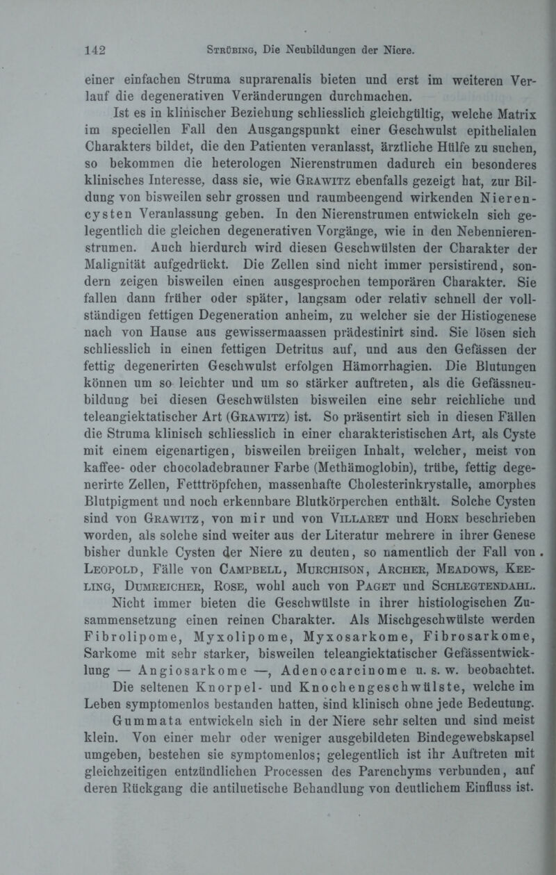 einer einfachen Struma suprarenalis bieten und erst im weiteren Ver¬ lauf die degenerativen Veränderungen durchmachen. Ist es in klinischer Beziehung schliesslich gleichgültig, welche Matrix im speciellen Fall den Ausgangspunkt einer Geschwulst epithelialen Charakters bildet, die den Patienten veranlasst, ärztliche Hülfe zu suchen, so bekommen die heterologen Nierenstrumen dadurch ein besonderes klinisches Interesse, dass sie, wie Grawitz ebenfalls gezeigt hat, zur Bil¬ dung von bisweilen sehr grossen und raumbeengend wirkenden Nieren- cysten Veranlassung geben. In den Nierenstrumen entwickeln sich ge¬ legentlich die gleichen degenerativen Vorgänge, wie in den Nebennieren¬ strumen. Auch hierdurch wird diesen Geschwülsten der Charakter der Malignität aufgedrückt. Die Zellen sind nicht immer persistirend, son¬ dern zeigen bisweilen einen ausgesprochen temporären Charakter. Sie fallen dann früher oder später, langsam oder relativ schnell der voll¬ ständigen fettigen Degeneration anheim, zu welcher sie der Histiogenese nach von Hause aus gewissermaassen prädestinirt sind. Sie lösen sich schliesslich in einen fettigen Detritus auf, und aus den Gefässen der fettig degenerirten Geschwulst erfolgen Hämorrhagien. Die Blutungen können um so leichter und um so stärker auftreten, als die Gefässneu- bildung bei diesen Geschwülsten bisweilen eine sehr reichliche und teleangiektatischer Art (Grawitz) ist. So präsentirt sich in diesen Fällen die Struma klinisch schliesslich in einer charakteristischen Art, als Cyste mit einem eigenartigen, bisweilen breiigen Inhalt, welcher, meist von kaffee- oder chocoladebrauner Farbe (Methämoglobin), trübe, fettig dege- nerirte Zellen, Fetttröpfchen, massenhafte Cholesterinkrystalle, amorphes Blutpigment und noch erkennbare Blutkörperchen enthält. Solche Cysten sind von Grawitz, von mir und von Villaret und Horn beschrieben worden, als solche sind weiter aus der Literatur mehrere in ihrer Genese bisher dunkle Cysten der Niere zu deuten, so namentlich der Fall von . Leopold, Fälle von Campbell, Murchison, Archer, Meadows, Kee- ling, Dumreicher, Rose, wohl auch von Paget und Schlegtendahl. Nicht immer bieten die Geschwülste in ihrer histiologischen Zu¬ sammensetzung einen reinen Charakter. Als Mischgeschwülste werden Fibrolipome, Myxolipome, Myxosarkome, Fibrosarkome, Sarkome mit sehr starker, bisweilen teleangiektatischer Gefässentwick- lung — Angiosarkome —, Adenocarcinome u. s. w. beobachtet. Die seltenen Knorpel- und Knochengeschwülste, welche im Leben symptomenlos bestanden hatten, sind klinisch ohne jede Bedeutung. Gummata entwickeln sich in der Niere sehr selten und sind meist klein. Von einer mehr oder weniger ausgebildeten Bindegewebskapsel umgeben, bestehen sie symptomenlos; gelegentlich ist ihr Auftreten mit gleichzeitigen entzündlichen Processen des Parenchyms verbunden, auf deren Rückgang die antiluetische Behandlung von deutlichem Einfluss ist.