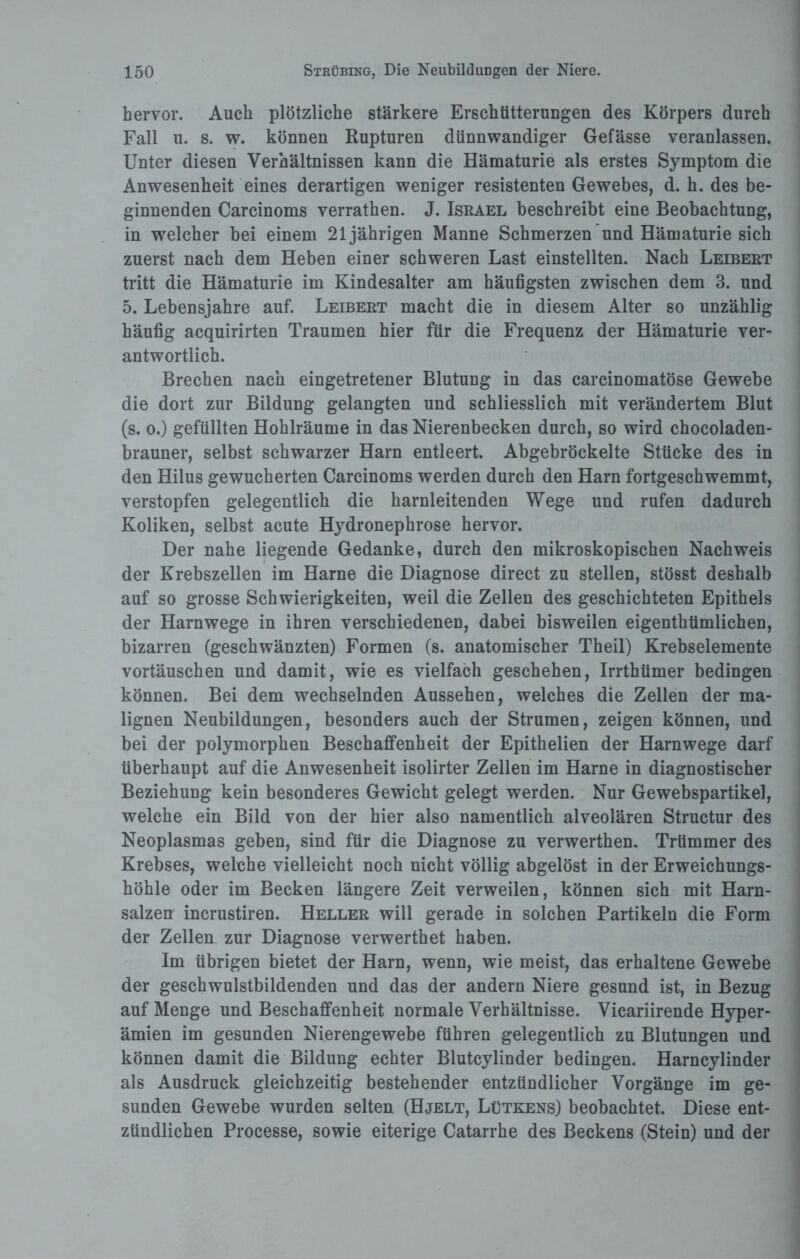 hervor. Auch plötzliche stärkere Erschütterungen des Körpers durch Fall u. s. w. können Rupturen dünnwandiger Gefässe veranlassen. Unter diesen Verhältnissen kann die Hämaturie als erstes Symptom die Anwesenheit eines derartigen weniger resistenten Gewebes, d. h. des be¬ ginnenden Carcinoms verrathen. J. Israel beschreibt eine Beobachtung, in welcher bei einem 21jährigen Manne Schmerzen und Hämaturie sich zuerst nach dem Heben einer schweren Last einstellten. Nach Leibert tritt die Hämaturie im Kindesalter am häufigsten zwischen dem 3. und 5. Lebensjahre auf. Leibert macht die in diesem Alter so unzählig häufig acquirirten Traumen hier für die Frequenz der Hämaturie ver¬ antwortlich. Brechen nach eingetretener Blutung in das carcinomatöse Gewebe die dort zur Bildung gelangten und schliesslich mit verändertem Blut (s. o.) gefüllten Hohlräume in das Nierenbecken durch, so wird chocoladen- brauner, selbst schwarzer Harn entleert. Abgebröckelte Stücke des in den Hilus gewucherten Carcinoms werden durch den Harn fortgeschwemmt, verstopfen gelegentlich die harnleitenden Wege und rufen dadurch Koliken, selbst acute Hydronephrose hervor. Der nahe liegende Gedanke, durch den mikroskopischen Nachweis der Krebszellen im Harne die Diagnose direct zu stellen, stösst deshalb auf so grosse Schwierigkeiten, weil die Zellen des geschichteten Epithels der Harnwege in ihren verschiedenen, dabei bisweilen eigentümlichen, bizarren (geschwänzten) Formen (s. anatomischer Theil) Krebselemente Vortäuschen und damit, wie es vielfach geschehen, Irrtbümer bedingen können. Bei dem wechselnden Aussehen, welches die Zellen der ma¬ lignen Neubildungen, besonders auch der Strumen, zeigen können, und bei der polymorphen Beschaffenheit der Epithelien der Harnwege darf überhaupt auf die Anwesenheit isolirter Zellen im Harne in diagnostischer Beziehung kein besonderes Gewicht gelegt werden. Nur Gewebspartikel, welche ein Bild von der hier also namentlich alveolären Structur des Neoplasmas geben, sind für die Diagnose zu verwerten. Trümmer des Krebses, welche vielleicht noch nicht völlig abgelöst in der Erweichungs¬ höhle oder im Becken längere Zeit verweilen, können sich mit Harn¬ salzen incrustiren. Heller will gerade in solchen Partikeln die Form der Zellen zur Diagnose verwertet haben. Im übrigen bietet der Harn, wenn, wie meist, das erhaltene Gewebe der geschwulstbildenden und das der andern Niere gesund ist, in Bezug auf Menge und Beschaffenheit normale Verhältnisse. Vicariirende Hyper¬ ämien im gesunden Nierengewebe führen gelegentlich zu Blutungen und können damit die Bildung echter Blutcylinder bedingen. Harncylinder als Ausdruck gleichzeitig bestehender entzündlicher Vorgänge im ge¬ sunden Gewebe wurden selten (Hjelt, Lütkens) beobachtet. Diese ent¬ zündlichen Processe, sowie eiterige Catarrhe des Beckens (Stein) und der