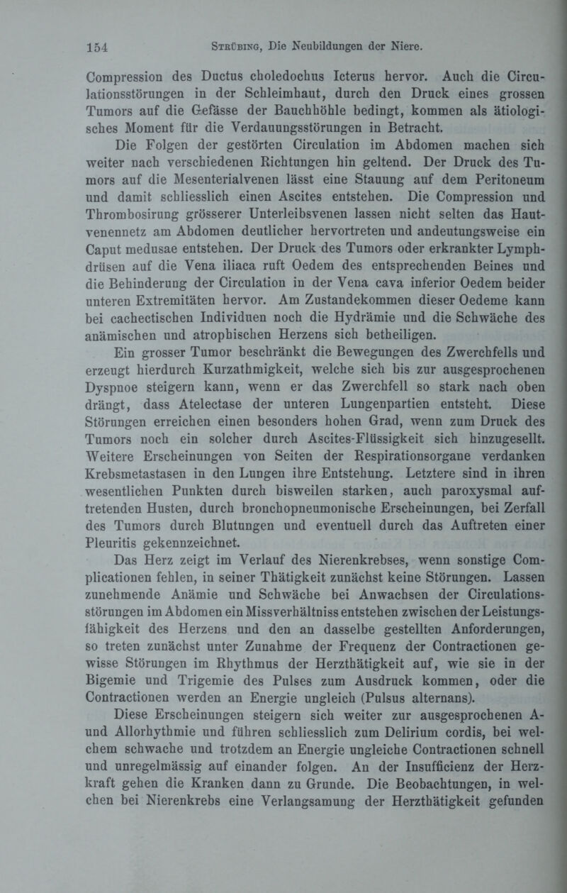 Compression des Ductus choledochus Icterus hervor. Auch die Circu- lationsstörungen in der Schleimhaut, durch den Druck eines grossen Tumors auf die Gefässe der Bauchhöhle bedingt, kommen als ätiologi¬ sches Moment für die Verdauungsstörungen in Betracht. Die Folgen der gestörten Circulation im Abdomen machen sich weiter nach verschiedenen Richtungen hin geltend. Der Druck des Tu¬ mors auf die Mesenterialvenen lässt eine Stauung auf dem Peritoneum und damit schliesslich einen Ascites entstehen. Die Compression und Thrombosirung grösserer Unterleibsvenen lassen nicht selten das Haut¬ venennetz am Abdomen deutlicher hervortreten und andeutungsweise ein Caput medusae entstehen. Der Druck des Tumors oder erkrankter Lymph- drüsen auf die Vena iliaca ruft Oedem des entsprechenden Beines und die Behinderung der Circulation in der Vena cava inferior Oedem beider unteren Extremitäten hervor. Am Zustandekommen dieser Oedeme kann bei cachectischen Individuen noch die Hydrämie und die Schwäche des anämischen und atrophischen Herzens sich betheiligen. Ein grosser Tumor beschränkt die Bewegungen des Zwerchfells und erzeugt hierdurch Kurzathmigkeit, welche sieh bis zur ausgesprochenen Dyspnoe steigern kann, wenn er das Zwerchfell so stark nach oben drängt, dass Atelectase der unteren Lungenpartien entsteht. Diese Störungen erreichen einen besonders hohen Grad, wenn zum Druck des Tumors noch ein solcher durch Ascites-Flüssigkeit sich hinzugesellt. Weitere Erscheinungen von Seiten der Respirationsorgane verdanken Krebsmetastasen in den Lungen ihre Entstehung. Letztere sind in ihren wesentlichen Punkten durch bisweilen starken, auch paroxysmal auf¬ tretenden Husten, durch bronchopneumonische Erscheinungen, bei Zerfall des Tumors durch Blutungen und eventuell durch das Auftreten einer Pleuritis gekennzeichnet. Das Herz zeigt im Verlauf des Nierenkrebses, wenn sonstige Com- plicationen fehlen, in seiner Thätigkeit zunächst keine Störungen. Lassen zunehmende Anämie und Schwäche bei Anwachsen der Circulations- störungen im Abdomen ein Missverhältnis entstehen zwischen der Leistungs¬ fähigkeit des Herzens und den an dasselbe gestellten Anforderungen, so treten zunächst unter Zunahme der Frequenz der Contractionen ge¬ wisse Störungen im Rhythmus der Herzthätigkeit auf, wie sie in der Bigemie und Trigemie des Pulses zum Ausdruck kommen, oder die Contractionen werden an Energie ungleich (Pulsus alternans). Diese Erscheinungen steigern sich weiter zur ausgesprochenen A- und Allorhythmie und führen schliesslich zum Delirium cordis, bei wel¬ chem schwache und trotzdem an Energie ungleiche Contractionen schnell und unregelmässig auf einander folgen. An der Insufficienz der Herz¬ kraft gehen die Kranken dann zu Grunde. Die Beobachtungen, in wel¬ chen bei Nierenkrebs eine Verlangsamung der Herzthätigkeit gefunden