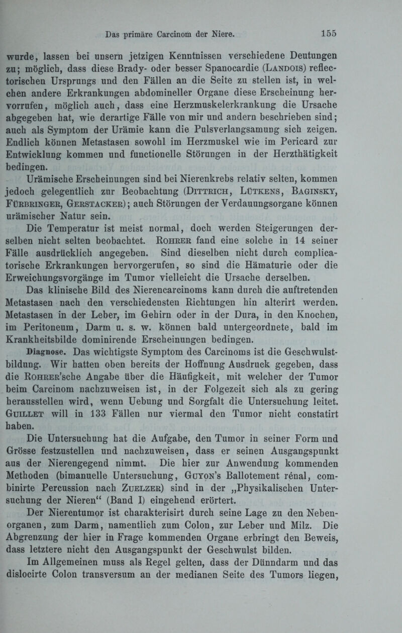 wurde, lassen bei unsern jetzigen Kenntnissen verschiedene Deutungen zu; möglich, dass diese Brady- oder besser Spanocardie (Landois) reflec- torischen Ursprungs und den Fällen an die Seite zu stellen ist, in wel¬ chen andere Erkrankungen abdomineller Organe diese Erscheinung her- vorrufen, möglich auch, dass eine Herzmuskelerkrankung die Ursache abgegeben hat, wie derartige Fälle von mir und andern beschrieben sind; auch als Symptom der Urämie kann die Pulsverlangsamung sich zeigen. Endlich können Metastasen sowohl im Herzmuskel wie im Pericard zur Entwicklung kommen und functioneile Störungen in der Herzthätigkeit bedingen. Urämische Erscheinungen sind bei Nierenkrebs relativ selten, kommen jedoch gelegentlich zur Beobachtung (Dittrich, Lütkens, Baginsky, Fürbringer, Gerstacker); auch Störungen der Verdauungsorgane können urämischer Natur sein. Die Temperatur ist meist normal, doch werden Steigerungen der¬ selben nicht selten beobachtet. Rohrer fand eine solche in 14 seiner Fälle ausdrücklich angegeben. Sind dieselben nicht durch complica- torische Erkrankungen hervorgerufen, so sind die Hämaturie oder die Erweichungsvorgänge im Tumor vielleicht die Ursache derselben. Das klinische Bild des Nierencarcinoms kann durch die auftretenden Metastasen nach den verschiedensten Richtungen hin alterirt werden. Metastasen in der Leber, im Gehirn oder in der Dura, in den Knochen, im Peritoneum, Darm u. s. w. können bald untergeordnete, bald im Krankheitsbilde dominirende Erscheinungen bedingen. Diagnose. Das wichtigste Symptom des Carcinoms ist die Geschwulst¬ bildung. Wir hatten oben bereits der Hoffnung Ausdruck gegeben, dass die RoHRER’sche Angabe über die Häufigkeit, mit welcher der Tumor beim Carcinom nachzuweisen ist, in der Folgezeit sich als zu gering heraussteilen wird, wenn Uebung und Sorgfalt die Untersuchung leitet. Guillet will in 133 Fällen nur viermal den Tumor nicht constatirt haben. Die Untersuchung hat die Aufgabe, den Tumor in seiner Form und Grösse festzustellen und nachzuweisen, dass er seinen Ausgangspunkt aus der Nierengegend nimmt. Die hier zur Anwendung kommenden Methoden (bimanuelle Untersuchung, Gcjyon’s Ballotement renal, com- binirte Percussion nach Zuelzer) sind in der „Physikalischen Unter¬ suchung der Nieren“ (Band I) eingehend erörtert. Der Nierentumor ist charakterisirt durch seine Lage zu den Neben¬ organen, zum Darm, namentlich zum Colon, zur Leber und Milz. Die Abgrenzung der hier in Frage kommenden Organe erbringt den Beweis, dass letztere nicht den Ausgangspunkt der Geschwulst bilden. Im Allgemeinen muss als Regel gelten, dass der Dünndarm und das dislocirte Colon transversum an der medianen Seite des Tumors liegen,