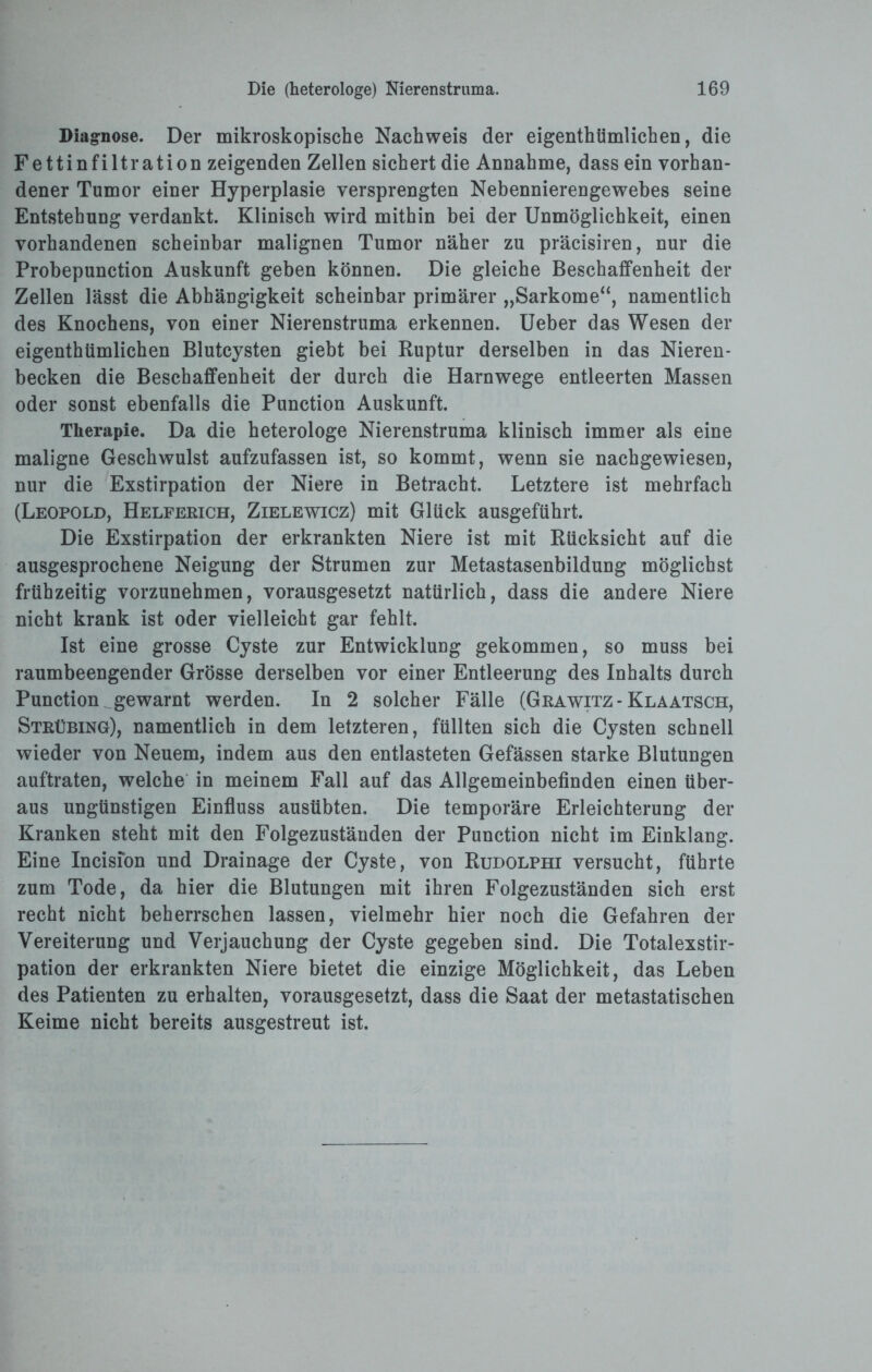 Diagnose. Der mikroskopische Nachweis der eigentümlichen, die Fettinfiltration zeigenden Zellen sichert die Annahme, dass ein vorhan¬ dener Tumor einer Hyperplasie versprengten Nebennierengewebes seine Entstehung verdankt. Klinisch wird mithin bei der Unmöglichkeit, einen vorhandenen scheinbar malignen Tumor näher zu präcisiren, nur die Probepunction Auskunft geben können. Die gleiche Beschaffenheit der Zellen lässt die Abhängigkeit scheinbar primärer „Sarkome“, namentlich des Knochens, von einer Nierenstruma erkennen. Ueber das Wesen der eigenthümlichen Blutcysten giebt bei Ruptur derselben in das Nieren¬ becken die Beschaffenheit der durch die Harnwege entleerten Massen oder sonst ebenfalls die Punction Auskunft. Therapie. Da die heterologe Nierenstruma klinisch immer als eine maligne Geschwulst aufzufassen ist, so kommt, wenn sie nachgewiesen, nur die Exstirpation der Niere in Betracht. Letztere ist mehrfach (Leopold, Helferich, Zielewicz) mit Glück ausgeführt. Die Exstirpation der erkrankten Niere ist mit Rücksicht auf die ausgesprochene Neigung der Strumen zur Metastasenbildung möglichst frühzeitig vorzunehmen, vorausgesetzt natürlich, dass die andere Niere nicht krank ist oder vielleicht gar fehlt. Ist eine grosse Cyste zur Entwicklung gekommen, so muss bei raumbeengender Grösse derselben vor einer Entleerung des Inhalts durch Punction gewarnt werden. In 2 solcher Fälle (Grawitz- Klaatsch, Strübing), namentlich in dem letzteren, füllten sich die Cysten schnell wieder von Neuem, indem aus den entlasteten Gefässen starke Blutungen auftraten, welche in meinem Fall auf das Allgemeinbefinden einen über¬ aus ungünstigen Einfluss ausübten. Die temporäre Erleichterung der Kranken steht mit den Folgezuständen der Punction nicht im Einklang. Eine Incision und Drainage der Cyste, von Rudolphi versucht, führte zum Tode, da hier die Blutungen mit ihren Folgezuständen sich erst recht nicht beherrschen lassen, vielmehr hier noch die Gefahren der Vereiterung und Verjauchung der Cyste gegeben sind. Die Totalexstir¬ pation der erkrankten Niere bietet die einzige Möglichkeit, das Leben des Patienten zu erhalten, vorausgesetzt, dass die Saat der metastatischen Keime nicht bereits ausgestreut ist.