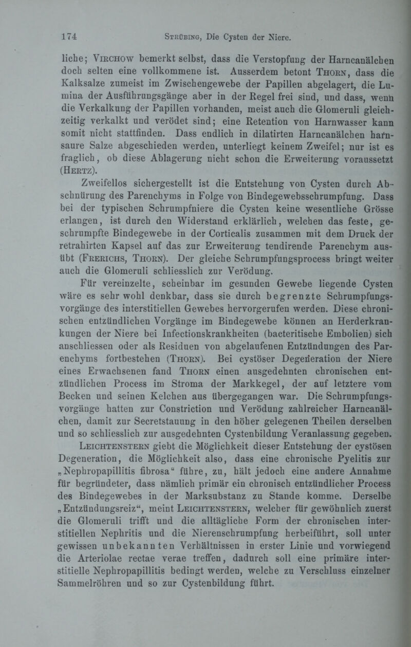 liehe; Virchow bemerkt selbst, dass die Verstopfung der Harncanälcben doch selten eine vollkommene ist. Ausserdem betont Thorn, dass die Kalksalze zumeist im Zwischengewebe der Papillen abgelagert, die Lu¬ mina der Ausführungsgänge aber in der Kegel frei sind, und dass, wenn die Verkalkung der Papillen vorhanden, meist auch die Glomeruli gleich¬ zeitig verkalkt und verödet sind; eine Retention von Harnwasser kann somit nicht stattfinden. Dass endlich in dilatirten Harncanälchen hafn- saure Salze abgeschieden werden, unterliegt keinem Zweifel; nur ist es fraglich, ob diese Ablagerung nicht schon die Erweiterung voraussetzt (Hertz). Zweifellos sichergestellt ist die Entstehung von Cysten durch Ab¬ schnürung des Parenchyms in Folge von Bindegewebsschrumpfung. Dass bei der typischen Schrumpfniere die Cysten keine wesentliche Grösse erlangen, ist durch den Widerstand erklärlich, welchen das feste, ge¬ schrumpfte Bindegewebe in der Corticalis zusammen mit dem Druck der retrahirten Kapsel auf das zur Erweiterung tendirende Parenchym aus¬ übt (Frerichs, Thorn). Der gleiche Schrumpfungsprocess bringt weiter auch die Glomeruli schliesslich zur Verödung. Für vereinzelte, scheinbar im gesunden Gewebe liegende Cysten wäre es sehr wohl denkbar, dass sie durch begrenzte Schrumpfungs¬ vorgänge des interstitiellen Gewebes hervorgerufen werden. Diese chroni¬ schen entzündlichen Vorgänge im Bindegewebe können an Herderkran¬ kungen der Niere bei Infectionskrankheiten (bacteritische Embolien) sich anschliessen oder als Residuen von abgelaufenen Entzündungen des Par¬ enchyms fortbestehen (Thorn). Bei cystöser Degeneration der Niere eines Erwachsenen fand Thorn einen ausgedehnten chronischen ent¬ zündlichen Process im Stroma der Markkegel, der auf letztere vom Becken und seinen Kelchen aus übergegangen war. Die Schrumpfungs¬ vorgänge hatten zur Constriction und Verödung zahlreicher Harncanäl¬ chen, damit zur Secretstauung in den höher gelegenen Theilen derselben und so schliesslich zur ausgedehnten Cystenbildung Veranlassung gegeben. Leichtenstern giebt die Möglichkeit dieser Entstehung der cystösen Degeneration, die Möglichkeit also, dass eine chronische Pyelitis zur „Nephropapillitis fibrosa“ führe, zu, hält jedoch eine andere Annahme für begründeter, dass nämlich primär ein chronisch entzündlicher Process des Bindegewebes in der Marksubstanz zu Stande komme. Derselbe „Entzündungsreiz“, meint Leichtenstern, welcher für gewöhnlich zuerst die Glomeruli trifft und die alltägliche Form der chronischen inter¬ stitiellen Nephritis und die Nierenschrumpfung herbeiführt, soll unter gewissen unbekannten Verhältnissen in erster Linie und vorwiegend die Arteriolae rectae verae treffen, dadurch soll eine primäre inter¬ stitielle Nephropapillitis bedingt werden, welche zu Verschluss einzelner Sammelröhren und so zur Cystenbildung führt.