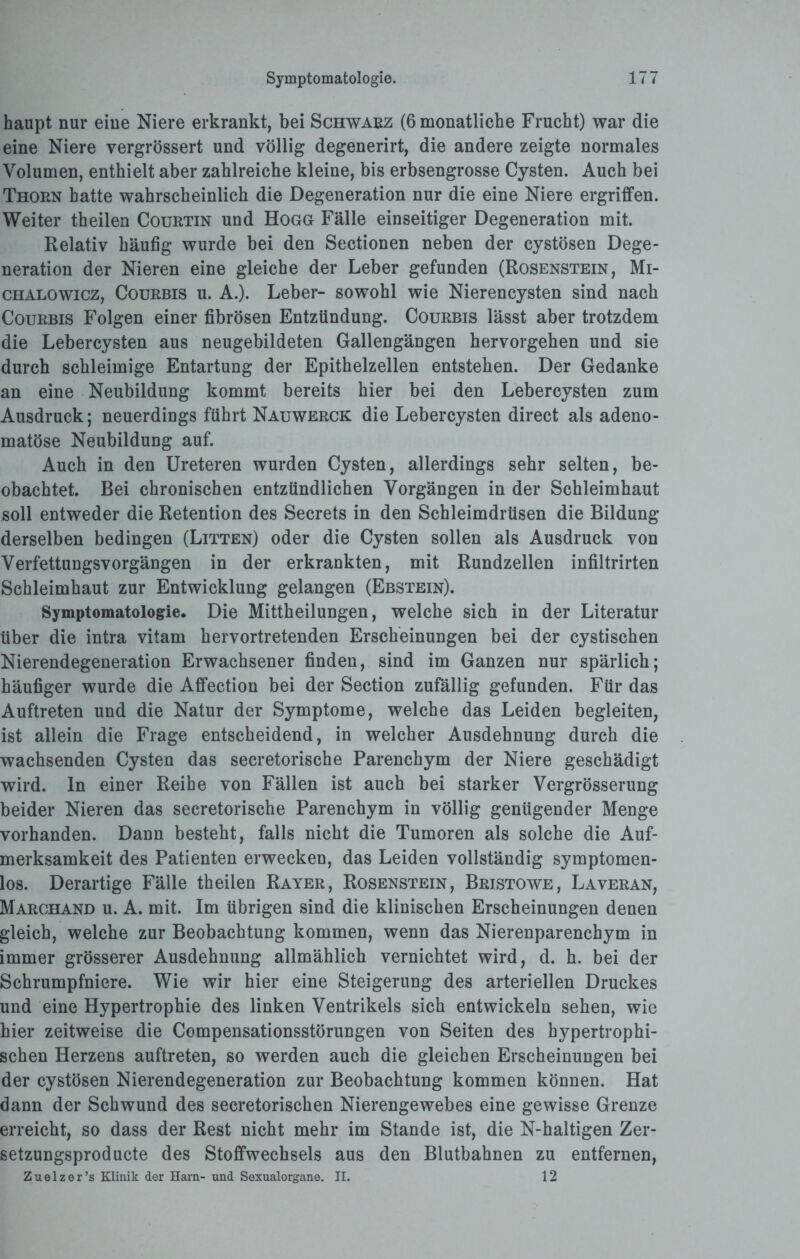 haupt nur eine Niere erkrankt, bei Schwarz (6 monatliche Frucht) war die eine Niere vergrössert und völlig degenerirt, die andere zeigte normales Volumen, enthielt aber zahlreiche kleine, bis erbsengrosse Cysten. Auch bei Thorn hatte wahrscheinlich die Degeneration nur die eine Niere ergriffen. Weiter theilen Courtin und Hogg Fälle einseitiger Degeneration mit. Relativ häufig wurde bei den Sectionen neben der cystösen Dege¬ neration der Nieren eine gleiche der Leber gefunden (Rosenstein, Mi- chalowicz, Courbis u. A.). Leber- sowohl wie Nierencysten sind nach Courbis Folgen einer fibrösen Entzündung. Courbis lässt aber trotzdem die Lebercysten aus neugebildeten Gallengängen hervorgehen und sie durch schleimige Entartung der Epithelzellen entstehen. Der Gedanke an eine Neubildung kommt bereits hier bei den Lebercysten zum Ausdruck; neuerdings führt Nauwerck die Lebercysten direct als adeno¬ matöse Neubildung auf. Auch in den Ureteren wurden Cysten, allerdings sehr selten, be¬ obachtet Bei chronischen entzündlichen Vorgängen in der Schleimhaut soll entweder die Retention des Secrets in den Schleimdrüsen die Bildung derselben bedingen (Litten) oder die Cysten sollen als Ausdruck von Verfettungsvorgängen in der erkrankten, mit Rundzellen infiltrirten Schleimhaut zur Entwicklung gelangen (Ebstein). Symptomatologie. Die Mittheilungen, welche sich in der Literatur über die intra vitam hervortretenden Erscheinungen bei der cystischen Nierendegeneration Erwachsener finden, sind im Ganzen nur spärlich; häufiger wurde die Affection bei der Section zufällig gefunden. Für das Auftreten und die Natur der Symptome, welche das Leiden begleiten, ist allein die Frage entscheidend, in welcher Ausdehnung durch die wachsenden Cysten das secretorische Parenchym der Niere geschädigt wird, ln einer Reihe von Fällen ist auch bei starker Vergrösserung beider Nieren das secretorische Parenchym in völlig genügender Menge vorhanden. Dann besteht, falls nicht die Tumoren als solche die Auf¬ merksamkeit des Patienten erwecken, das Leiden vollständig symptomen- los. Derartige Fälle theilen Rayer, Rosenstein, Bristowe, Laveran, Marchand u. A. mit. Im übrigen sind die klinischen Erscheinungen denen gleich, welche zur Beobachtung kommen, wenn das Nierenparenchym in immer grösserer Ausdehnung allmählich vernichtet wird, d. h. bei der Schrumpfniere. Wie wir hier eine Steigerung des arteriellen Druckes und eine Hypertrophie des linken Ventrikels sich entwickeln sehen, wie hier zeitweise die Compensationsstörungen von Seiten des hypertrophi¬ schen Herzens auftreten, so werden auch die gleichen Erscheinungen bei der cystösen Nierendegeneration zur Beobachtung kommen können. Hat dann der Schwund des secretorischen Nierengewebes eine gewisse Grenze erreicht, so dass der Rest nicht mehr im Stande ist, die N-haltigen Zer- setzungsproducte des Stoffwechsels aus den Blutbahnen zu entfernen, Zuelzer’s Klinik der Harn- und Sexualorgane. II. 12