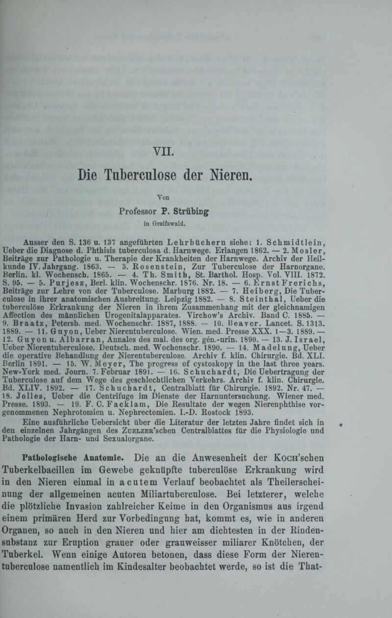 VH. Die Tuberculose der Nieren Von Professor P. Strübing in Greifswald. Ausser den S. 136 u. 137 angeführten Lehrbüchern siehe: 1. Schmidtlein, Ueber die Diagnose d. Phthisis tuberculosa d. Harnwege. Erlangen 1862. — 2. Mosler, Beiträge zur Pathologie u. Therapie der Krankheiten der Harnwege. Archiv der Heil¬ kunde IV. Jahrgang. 1863. — 3. Rosenstein, Zur Tuberculose der Harnorgane. Berlin, kl. Wochensch. 1865. — 4. Th. Smith, St. Barthol. Hosp. Yol. VIII. 1872. S. 95. — 5. Purjesz, Berl. klin. Wochenschr. 1876. Nr. 18. — 6. Ernst Frerichs, Beiträge zur Lehre von der Tuberculose. Marburg 1882. — 7. Heiberg, Die Tuber¬ culose in ihrer anatomischen Ausbreitung. Leipzig 1882. — 8. Steinthal, Ueber die tuberculose Erkrankung der Nieren in ihrem Zusammenhang mit der gleichnamigen Affection des männlichen Urogenitalapparates. Yirchow’s Archiv. Band C. 1885. — 9. Braatz, Petersb. med. Wochenschr. 1887, 1888. — 10. Beaver. Lancet. S. 1313. 1889. — 11. Guyon, Ueber Nierentuberculose. Wien. med. Presse XXX. 1—3. 1889. — 12. Guyon u. Albarran, Annales des mal. des org. gen.-urin. 1890. — 13. J. Israel, Ueber Nierentuberculose. Deutsch, med. Wochenschr. 1890. — 14. Madelung, Ueber die operative Behandlung der Nierentuberculose. Archiv f. klin. Chirurgie. Bd. XLI. Berlin 1891. — 15. W. Meyer, The progress of cystoskopy in the last three years. New-York med. Journ. 7. Februar 1891. — 16. Schuchardt, Die Uebertragung der Tuberculose auf dem Wege des geschlechtlichen Verkehrs. Archiv f. klin. Chirurgie. Bd. XLIY. 1892. — 17. Schuchardt, Centralblatt für Chirurgie. 1892. Nr. 47. — 18. J oll es, Ueber die Centrifuge im Dienste der Harnuntersuchung. Wiener med. Presse. 1893. — 19. F. C. Facklam, Die Resultate der wegen Nierenphthise vor¬ genommenen Nephrotomien u. Nephrectomien. I.-D. Rostock 1893. Eine ausführliche Uebersicht über die Literatur der letzten Jahre findet sich in den einzelnen Jahrgängen des ZüELZER’schen Centralblattes für die Physiologie und Pathologie der Harn- und Sexualorgane. Pathologische Anatomie. Die an die Anwesenheit der KocH’schen Tuberkelbacillen im Gewebe geknüpfte tuberculose Erkrankung wird in den Nieren einmal in acutem Verlauf beobachtet als Theilerschei- nung der allgemeinen acuten Miliartuberculose. Bei letzterer, welche die plötzliche Invasion zahlreicher Keime in den Organismus aus irgend einem primären Herd zur Vorbedingung hat, kommt es, wie in anderen Organen, so auch in den Nieren und hier am dichtesten in der Rinden¬ substanz zur Eruption grauer oder grauweisser miliarer Knötchen, der Tuberkel. Wenn einige Autoren betonen, dass diese Form der Nieren¬ tuberculose namentlich im Kindesalter beobachtet werde, so ist die That-