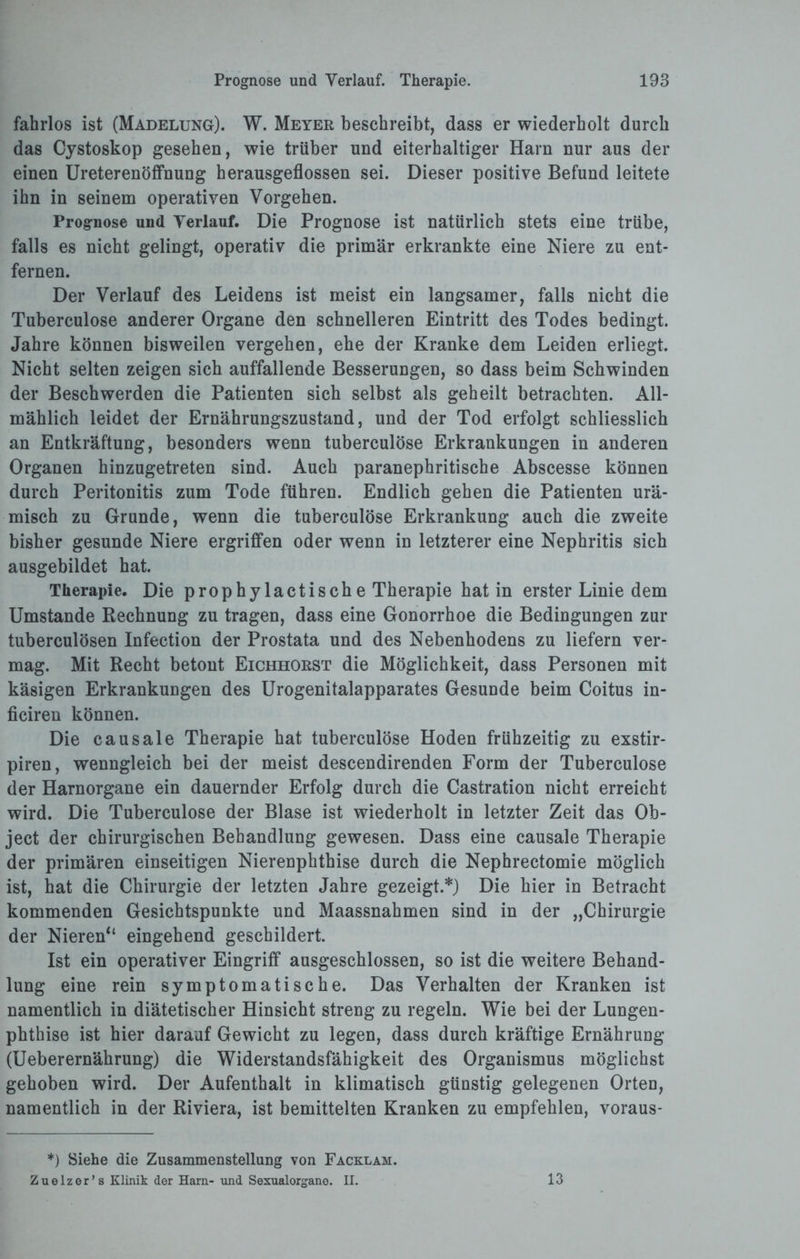 fahrlos ist (Madelung). W. Meyer beschreibt, dass er wiederholt durch das Cystoskop gesehen, wie trüber und eiterhaltiger Harn nur aus der einen Ureterenöffnung herausgeflossen sei. Dieser positive Befund leitete ihn in seinem operativen Vorgehen. Prognose und Verlauf. Die Prognose ist natürlich stets eine trübe, falls es nicht gelingt, operativ die primär erkrankte eine Niere zu ent¬ fernen. Der Verlauf des Leidens ist meist ein langsamer, falls nicht die Tuberculose anderer Organe den schnelleren Eintritt des Todes bedingt. Jahre können bisweilen vergehen, ehe der Kranke dem Leiden erliegt. Nicht selten zeigen sich auffallende Besserungen, so dass beim Schwinden der Beschwerden die Patienten sich selbst als geheilt betrachten. All¬ mählich leidet der Ernährungszustand, und der Tod erfolgt schliesslich an Entkräftung, besonders wenn tuberculose Erkrankungen in anderen Organen hinzugetreten sind. Auch paranephritische Abscesse können durch Peritonitis zum Tode führen. Endlich gehen die Patienten urä¬ misch zu Grunde, wenn die tuberculose Erkrankung auch die zweite bisher gesunde Niere ergriffen oder wenn in letzterer eine Nephritis sich ausgebildet hat. Therapie. Die prophylactische Therapie hat in erster Linie dem Umstande Rechnung zu tragen, dass eine Gonorrhoe die Bedingungen zur tuberculösen Infection der Prostata und des Nebenhodens zu liefern ver¬ mag. Mit Recht betont Eichhorst die Möglichkeit, dass Personen mit käsigen Erkrankungen des Urogenitalapparates Gesunde beim Coitus in- ficiren können. Die causale Therapie hat tuberculose Hoden frühzeitig zu exstir- piren, wenngleich bei der meist descendirenden Form der Tuberculose der Harnorgane ein dauernder Erfolg durch die Castration nicht erreicht wird. Die Tuberculose der Blase ist wiederholt in letzter Zeit das Ob¬ ject der chirurgischen Behandlung gewesen. Dass eine causale Therapie der primären einseitigen Nierenphthise durch die Nephrectomie möglich ist, hat die Chirurgie der letzten Jahre gezeigt.*) Die hier in Betracht kommenden Gesichtspunkte und Maassnahmen sind in der „Chirurgie der Nieren“ eingehend geschildert. Ist ein operativer Eingriff ausgeschlossen, so ist die weitere Behand¬ lung eine rein symptomatische. Das Verhalten der Kranken ist namentlich in diätetischer Hinsicht streng zu regeln. Wie bei der Lungen¬ phthise ist hier darauf Gewicht zu legen, dass durch kräftige Ernährung (Ueberernährung) die Widerstandsfähigkeit des Organismus möglichst gehoben wird. Der Aufenthalt in klimatisch günstig gelegenen Orten, namentlich in der Riviera, ist bemittelten Kranken zu empfehlen, voraus- *) Siehe die Zusammenstellung von Facklah. Zuelzer’s Klinik der Harn- und Sexualorgane. II. 13