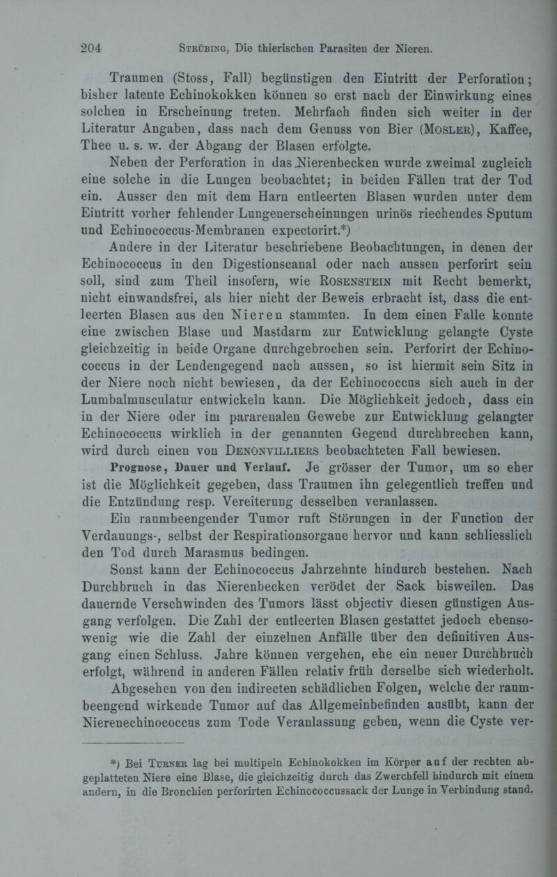 Traumen (Stoss, Fall) begünstigen den Eintritt der Perforation; bisher latente Echinokokken können so erst nach der Einwirkung eines solchen in Erscheinung treten. Mehrfach finden sich weiter in der Literatur Angaben, dass nach dem Genuss von Bier (Mosler), Kaffee, Thee u. s. w. der Abgang der Blasen erfolgte. Neben der Perforation in das Nierenbecken wurde zweimal zugleich eine solche in die Lungen beobachtet; in beiden Fällen trat der Tod ein. Ausser den mit dem Harn entleerten Blasen wurden unter dem Eintritt vorher fehlender Lungenerscheinungen urinös riechendes Sputum und Echinococcus-Membranen expectorirt.*) Andere in der Literatur beschriebene Beobachtungen, in denen der Echinococcus in den Digestionscanal oder nach aussen perforirt sein soll, sind zum Theil insofern, wie Rosenstein mit Recht bemerkt, nicht einwandsfrei, als hier nicht der Beweis erbracht ist, dass die ent¬ leerten Blasen aus den Nieren stammten. In dem einen Falle konnte eine zwischen Blase und Mastdarm zur Entwicklung gelangte Cyste gleichzeitig in beide Organe durchgebrochen sein. Perforirt der Echino¬ coccus in der Lendengegend nach aussen, so ist hiermit sein Sitz in der Niere noch nicht bewiesen, da der Echinococcus sich auch in der Lumbalmusculatur entwickeln kann. Die Möglichkeit jedoch, dass ein in der Niere oder im pararenalen Gewebe zur Entwicklung gelangter Echinococcus wirklich in der genannten Gegend durchbrechen kann, wird durch einen von Denonvilliers beobachteten Fall bewiesen. Prognose, Dauer und Verlauf. Je grösser der Tumor, um so eher ist die Möglichkeit gegeben, dass Traumen ihn gelegentlich treffen und die Entzündung resp. Vereiterung desselben veranlassen. Ein raumbeengender Tumor ruft Störungen in der Function der Verdauungs-, selbst der Respirationsorgane hervor und kann schliesslich den Tod durch Marasmus bedingen. Sonst kann der Echinococcus Jahrzehnte hindurch bestehen. Nach Durchbruch in das Nierenbecken verödet der Sack bisweilen. Das dauernde Verschwinden des Tumors lässt objectiv diesen günstigen Aus¬ gang verfolgen. Die Zahl der entleerten Blasen gestattet jedoch ebenso¬ wenig wie die Zahl der einzelnen Anfälle über den definitiven Aus¬ gang einen Schluss. Jahre können vergehen, ehe ein neuer Durchbruch erfolgt, während in anderen Fällen relativ früh derselbe sich wiederholt. Abgesehen von den indirecten schädlichen Folgen, welche der raum¬ beengend wirkende Tumor auf das Allgemeinbefinden ausübt, kann der Nierenechinococcus zum Tode Veranlassung geben, wenn die Cyste ver- *) Bei Turner lag bei multipeln Echinokokken im Körper auf der rechten ab¬ geplatteten Niere eine Blase, die gleichzeitig durch das Zwerchfell hindurch mit einem andern, in die Bronchien perforirten Echinococcussack der Lunge in Verbindung stand.