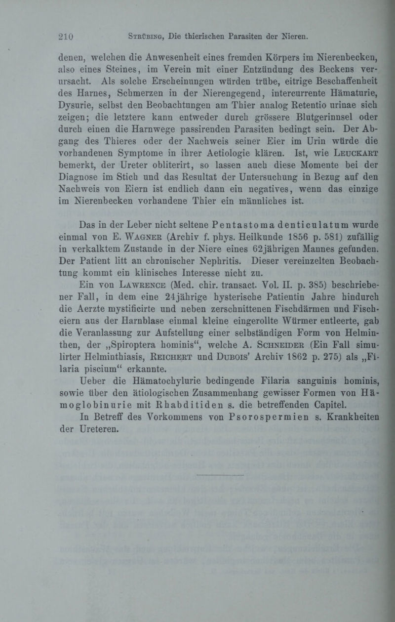 denen, welchen die Anwesenheit eines fremden Körpers im Nierenbecken, also eines Steines, im Verein mit einer Entzündung des Beckens ver¬ ursacht. Als solche Erscheinungen würden trübe, eitrige Beschaffenheit des Harnes, Schmerzen in der Nierengegend, intercurrente Hämaturie, Dysurie, selbst den Beobachtungen am Thier analog Retentio urinae sich zeigen; die letztere kann entweder durch grössere Blutgerinnsel oder durch einen die Harnwege passirenden Parasiten bedingt sein. Der Ab¬ gang des Thieres oder der Nachweis seiner Eier im Urin würde die vorhandenen Symptome in ihrer Aetiologie klären. Ist, wie Leuckart bemerkt, der Ureter obliterirt, so lassen auch diese Momente bei der Diagnose im Stich und das Resultat der Untersuchung in Bezug auf den Nachweis von Eiern ist endlich dann ein negatives, wenn das einzige im Nierenbecken vorhandene Thier ein männliches ist. Das in der Leber nicht seltene Pentastoma denticulatum wurde einmal von E. Wagner (Archiv f. phys. Heilkunde 1856 p. 581) zufällig in verkalktem Zustande in der Niere eines 62jährigen Mannes gefunden. Der Patient litt an chronischer Nephritis. Dieser vereinzelten Beobach¬ tung kommt ein klinisches Interesse nicht zu. Ein von Lawrence (Med. chir. transact. Vol. II. p. 385) beschriebe¬ ner Fall, in dem eine 24jährige hysterische Patientin Jahre hindurch die Aerzte mystificirte und neben zerschnittenen Fischdärmen und Fisch¬ eiern aus der Harnblase einmal kleine eingerollte Würmer entleerte, gab die Veranlassung zur Aufstellung einer selbständigen Form von Helmin¬ then, der „Spiroptera hominis“, welche A. Schneider (Ein Fall simu- lirter Helminthiasis, Reichert und Dubois’ Archiv 1862 p. 275) als „Fi- laria piscium“ erkannte. Ueber die Hämatochylurie bedingende Filaria sanguinis hominis, sowie über den ätiologischen Zusammenhang gewisser Formen von Hä¬ moglobinurie mit Rhabditiden s. die betreffenden Capitel. In Betreff des Vorkommens von Psorospermien s. Krankheiten der Ureteren.