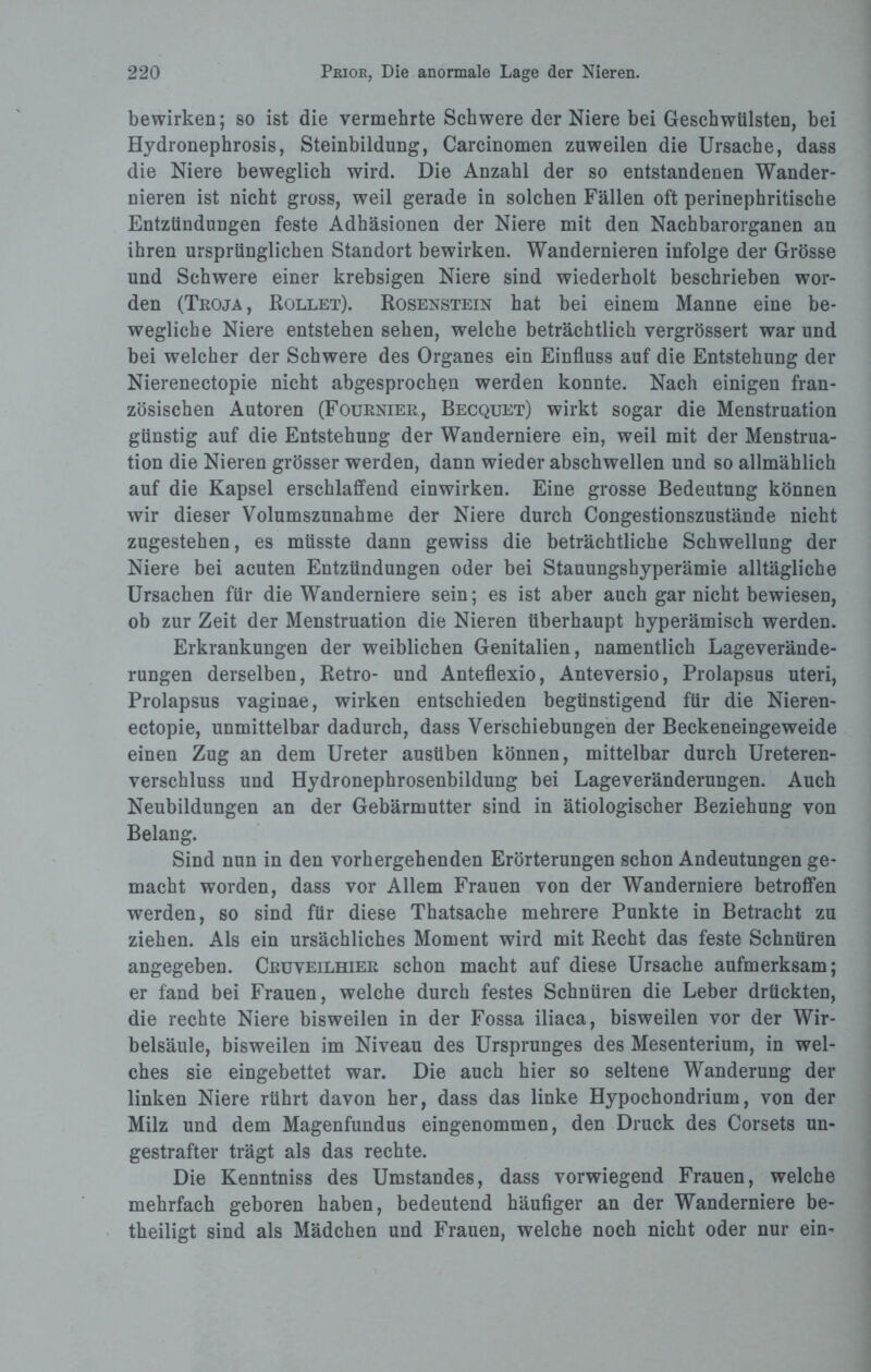 bewirken; so ist die vermehrte Schwere der Niere bei Geschwülsten, bei Hydronephrosis, Steinbildung, Carcinomen zuweilen die Ursache, dass die Niere beweglich wird. Die Anzahl der so entstandenen Wander¬ nieren ist nicht gross, weil gerade in solchen Fällen oft perinephritische Entzündungen feste Adhäsionen der Niere mit den Nachbarorganen an ihren ursprünglichen Standort bewirken. Wandernieren infolge der Grösse und Schwere einer krebsigen Niere sind wiederholt beschrieben wor¬ den (Troja, Rollet). Rosenstein hat bei einem Manne eine be¬ wegliche Niere entstehen sehen, welche beträchtlich vergrössert war und bei welcher der Schwere des Organes ein Einfluss auf die Entstehung der Nierenectopie nicht abgesprochen werden konnte. Nach einigen fran¬ zösischen Autoren (Fournier, Becquet) wirkt sogar die Menstruation günstig auf die Entstehung der Wanderniere ein, weil mit der Menstrua¬ tion die Nieren grösser werden, dann wieder abschwellen und so allmählich auf die Kapsel erschlaffend einwirken. Eine grosse Bedeutung können wir dieser Volumszunahme der Niere durch Congestionszustände nicht zugestehen, es müsste dann gewiss die beträchtliche Schwellung der Niere bei acuten Entzündungen oder bei Stauungshyperämie alltägliche Ursachen für die Wanderniere sein; es ist aber auch gar nicht bewiesen, ob zur Zeit der Menstruation die Nieren überhaupt hyperämisch werden. Erkrankungen der weiblichen Genitalien, namentlich Lageverände¬ rungen derselben, Retro- und Anteflexio, Anteversio, Prolapsus Uteri, Prolapsus vaginae, wirken entschieden begünstigend für die Nieren¬ ectopie, unmittelbar dadurch, dass Verschiebungen der Beckeneingeweide einen Zug an dem Ureter ausüben können, mittelbar durch Ureteren- verschluss und Hydronephrosenbildung bei Lageveränderungen. Auch Neubildungen an der Gebärmutter sind in ätiologischer Beziehung von Belang. Sind nun in den vorhergehenden Erörterungen schon Andeutungen ge¬ macht worden, dass vor Allem Frauen von der Wanderniere betroffen werden, so sind für diese Thatsache mehrere Punkte in Betracht zu ziehen. Als ein ursächliches Moment wird mit Recht das feste Schnüren angegeben. Cruveilhier schon macht auf diese Ursache aufmerksam; er fand bei Frauen, welche durch festes Schnüren die Leber drückten, die rechte Niere bisweilen in der Fossa iliaca, bisweilen vor der Wir¬ belsäule, bisweilen im Niveau des Ursprunges des Mesenterium, in wel¬ ches sie eingebettet war. Die auch hier so seltene Wanderung der linken Niere rührt davon her, dass das linke Hypochondrium, von der Milz und dem Magenfundus eingenommen, den Druck des Corsets un¬ gestrafter trägt als das rechte. Die Kenntniss des Umstandes, dass vorwiegend Frauen, welche mehrfach geboren haben, bedeutend häufiger an der Wanderniere be¬ theiligt sind als Mädchen und Frauen, welche noch nicht oder nur ein-