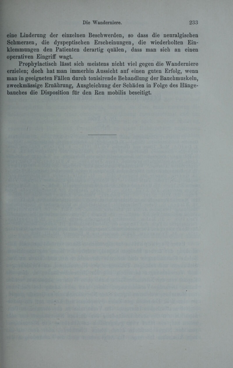 eine Linderung der einzelnen Beschwerden, so dass die neuralgischen Schmerzen, die dyspeptischen Erscheinungen, die wiederholten Ein¬ klemmungen den Patienten derartig quälen, dass man sich an einen operativen Eingriff wagt. Prophylactisch lässt sich meistens nicht viel gegen die Wanderniere erzielen; doch hat man immerhin Aussicht auf einen guten Erfolg, wenn man in geeigneten Fällen durch tonisirende Behandlung der Bauchmuskeln, zweckmässige Ernährung, Ausgleichung der Schäden in Folge des Hänge¬ bauches die Disposition für den Ren mobilis beseitigt.