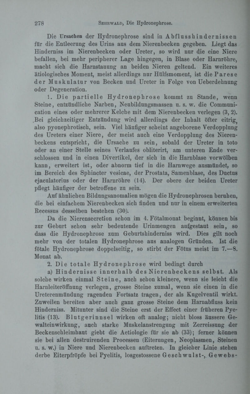 Die Ursachen der Hydronephrose sind in Abflusshindernissen für die Entleerung des Urins aus dem Nierenbecken gegeben. Liegt das Hinderniss im Nierenbecken oder Ureter, so wird nur die eine Niere befallen, bei mehr peripherer Lage hingegen, in Blase oder Harnröhre, macht sich die Harnstauung an beiden Nieren geltend. Ein weiteres ätiologisches Moment, meist allerdings nur Hülfsmoment, ist die Parese der Muskulatur von Becken und Ureter in Folge von Ueberdehnung oder Degeneration. 1. Die partielle Hydronephrose kommt zu Stande, wenn Steine, entzündliche Narben, Neubildungsmassen u. s. w. die Communi- cation eines oder mehrerer Kelche mit dem Nierenbecken verlegen (3, 2). .Bei gleichzeitiger Entzündung wird allerdings der Inhalt öfter eitrig^ also pyonephrotisch, sein. Viel häufiger scheint angeborene Verdopplung des Ureters einer Niere, der meist auch eine Verdopplung des Nieren¬ beckens entspricht, die Ursache zu sein, sobald der Ureter in toto oder an einer Stelle seines Verlaufes obliterirt, am unteren Ende ver¬ schlossen und in einen Divertikel, der sich in die Harnblase vorwölben kann, erweitert ist, oder abnorm tief in die Harnwege ausmündet, so im Bereich des Sphincter vesicae, der Prostata, Samenblase, des Ductus ejaculatorius oder der Harnröhre (14). Der obere der beiden Ureter pflegt häufiger der betroffene zu sein. Auf ähnlichen Bildungsanomalien mögen die Hydronephrosen beruhen, die bei einfachem Nierenbecken sich finden und nur in einem erweiterten Recessus desselben bestehen (30). Da die Nierensecretion schon im 4. Fötalmonat beginnt, können bis zur Geburt schon sehr bedeutende Urinmengen aufgestaut sein, so dass die Hydronephrose zum Geburtshinderniss wird. Dies gilt noch mehr von der totalen Hydronephrose aus analogen Gründen. Ist die fötale Hydronephrose doppelseitig, so stirbt der Fötus meist im 7.-8. Monat ab. 2. Die totale Hydronephrose wird bedingt durch a) Hindernisse innerhalb des Nierenbeckens selbst. Als solche wirken einmal Steine, auch schon kleinere, wenn sie leicht die Harnleiteröffnung verlegen, grosse Steine zumal, wenn sie einen in die Ureterenmündung ragenden Fortsatz tragen, der als Kugelventil wirkt. Zuweilen bereiten aber auch ganz grosse Steine dem Harnabfluss kein Hinderniss. Mitunter sind die Steine erst der Effect einer früheren Pye¬ litis (13). Blutgerinnsel wirken oft analog; nicht bloss äussere Ge¬ walteinwirkung, auch starke Muskelanstrengung mit Zerreissung der Beckenschleimhaut giebt die Aetiologie für sie ab (33); ferner können sie bei allen destruirenden Processen (Eiterungen, Neoplasmen, Steinen u. s. w.) in Niere und Nierenbecken auftreten. In gleicher Linie stehen derbe Eiterpfropfe bei Pyelitis, losgestossene Geschwulst-, Gewebs-