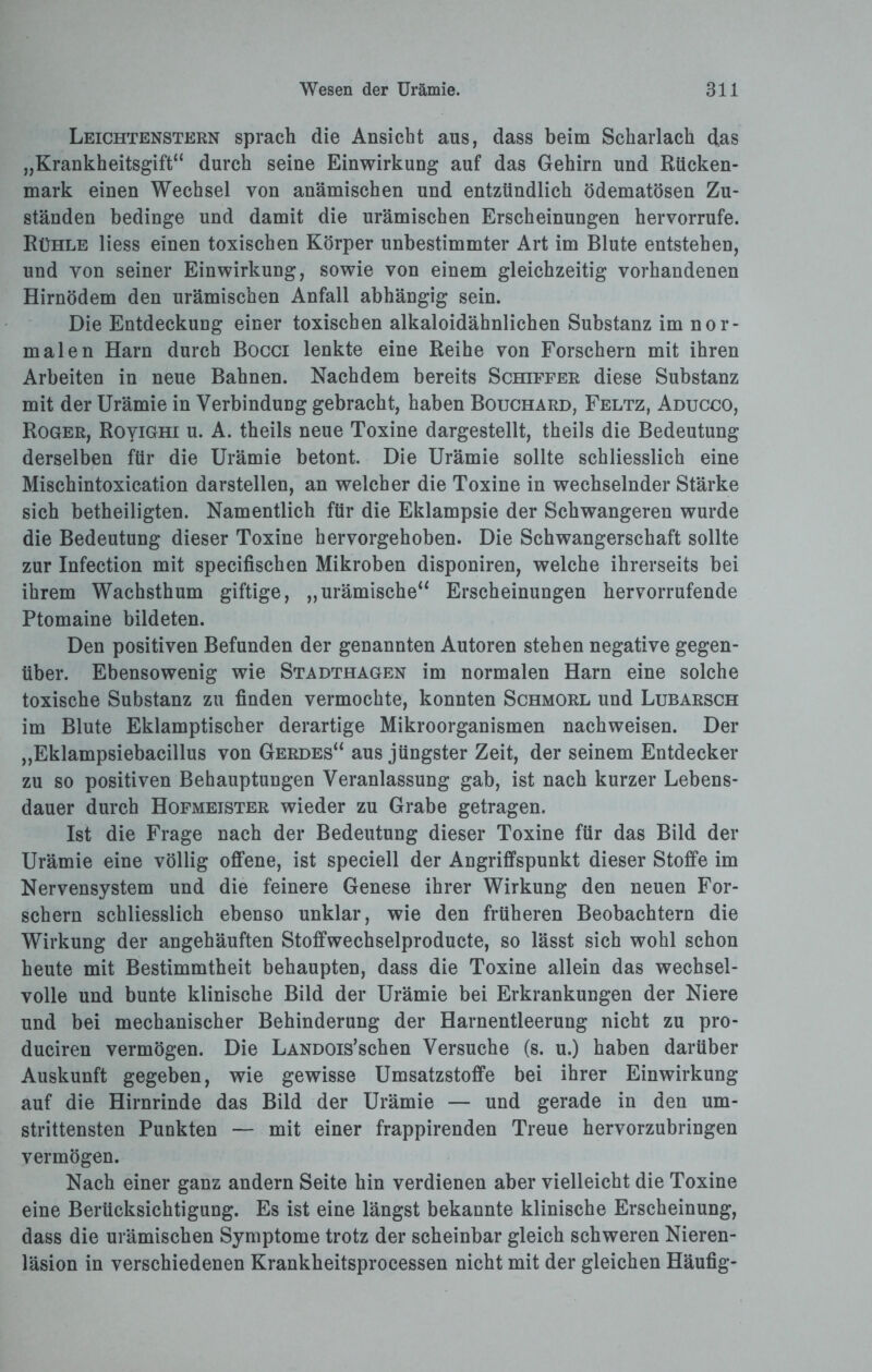 Leichtenstern sprach die Ansicht aus, dass beim Scharlach das „Krankheitsgift“ durch seine Einwirkung auf das Gehirn und Rücken¬ mark einen Wechsel von anämischen und entzündlich ödematösen Zu¬ ständen bedinge und damit die urämischen Erscheinungen hervorrufe. Rühle Hess einen toxischen Körper unbestimmter Art im Blute entstehen, und von seiner Einwirkung, sowie von einem gleichzeitig vorhandenen Hirnödem den urämischen Anfall abhängig sein. Die Entdeckung einer toxischen alkaloidähnlichen Substanz im nor¬ malen Harn durch Bocci lenkte eine Reihe von Forschern mit ihren Arbeiten in neue Bahnen. Nachdem bereits Schiffer diese Substanz mit der Urämie in Verbindung gebracht, haben Bouchard, Feltz, Aducco, Roger, RoyiGHi u. A. theils neue Toxine dargestellt, theils die Bedeutung derselben für die Urämie betont. Die Urämie sollte schliesslich eine Mischintoxication darstellen, an welcher die Toxine in wechselnder Stärke sich betheiligten. Namentlich für die Eklampsie der Schwangeren wurde die Bedeutung dieser Toxine hervorgehoben. Die Schwangerschaft sollte zur Infection mit specifischen Mikroben disponiren, welche ihrerseits bei ihrem Wachsthum giftige, „urämische“ Erscheinungen hervorrufende Ptomaine bildeten. Den positiven Befunden der genannten Autoren stehen negative gegen¬ über. Ebensowenig wie Stadthagen im normalen Harn eine solche toxische Substanz zu finden vermochte, konnten Schmorl und Lubarsch im Blute Eklamptischer derartige Mikroorganismen nachweisen. Der „Eklampsiebacillus von Gerdes“ aus jüngster Zeit, der seinem Entdecker zu so positiven Behauptungen Veranlassung gab, ist nach kurzer Lebens¬ dauer durch Hofmeister wieder zu Grabe getragen. Ist die Frage nach der Bedeutung dieser Toxine für das Bild der Urämie eine völlig offene, ist speciell der Angriffspunkt dieser Stoffe im Nervensystem und die feinere Genese ihrer Wirkung den neuen For¬ schern schliesslich ebenso unklar, wie den früheren Beobachtern die Wirkung der angehäuften Stoffwechselproducte, so lässt sich wohl schon heute mit Bestimmtheit behaupten, dass die Toxine allein das wechsel¬ volle und bunte klinische Bild der Urämie bei Erkrankungen der Niere und bei mechanischer Behinderung der Harnentleerung nicht zu pro- duciren vermögen. Die LANDOis’schen Versuche (s. u.) haben darüber Auskunft gegeben, wie gewisse Umsatzstoffe bei ihrer Einwirkung auf die Hirnrinde das Bild der Urämie — und gerade in den um¬ strittensten Punkten — mit einer frappirenden Treue hervorzubringen vermögen. Nach einer ganz andern Seite hin verdienen aber vielleicht die Toxine eine Berücksichtigung. Es ist eine längst bekannte klinische Erscheinung, dass die urämischen Symptome trotz der scheinbar gleich schweren Nieren- läsion in verschiedenen Krankheitsprocessen nicht mit der gleichen Häufig-