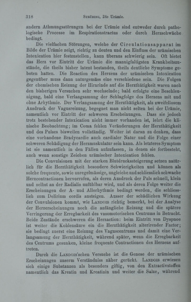 andern Athmungsstörungen bei der Urämie sind entweder durch patho¬ logische Processe im Respirationstractus oder durch Herzschwäche bedingt. Die vielfachen Störungen, welche der Circulationsapparat im Bilde der Urämie zeigt, richtig zu deuten und den Einfluss der urämischen Intoxication hier festzustellen, kann überaus schwierig sein. Oft bietet das Herz vor Eintritt der Urämie die mannigfaltigsten Krankheitszu¬ stände, die theils bisher latent bestanden, theils deutliche Symptome ge¬ boten hatten. Die Reaction des Herzens der urämischen Intoxication gegenüber muss dann naturgemäss eine verschiedene sein. Die Folgen der chemischen Reizung der Hirnrinde auf die Herzthätigkeit waren nach den bisherigen Versuchen sehr wechselnde; bald erfolgte eine Beschleu¬ nigung, bald eine Verlangsamung der Schlagfolge des Herzens mit und ohne Arhythmie. Der Verlangsamung der Herzthätigkeit, als zweifellosem Ausdruck der Vagusreizung, begegnet man nicht selten bei der Urämie, namentlich vor Eintritt der schweren Erscheinungen. Dass sie jedoch trotz bestehender Intoxication nicht immer vorhanden ist, lehrt die kli¬ nische Beobachtung; im Coma fehlen Veränderungen der Herzthätigkeit und des Pulses bisweilen vollständig. Weiter ist daran zu denken, dass eine vorhandene Bradycardie auch cardialer Natur und die Folge einer schweren Schädigung der Herzmuskulatur sein kann. Als letzteres Symptom ist sie namentlich in den Fällen aufzufassen, in denen sie fortbesteht, auch wenn sonstige Zeichen urämischer Intoxication fehlen. Die Convulsionen mit der starken Blutdruckssteigerung setzen natür¬ lich für die Herzthätigkeit besondere Schwierigkeiten und können als solche frequente, sowie unregelmässige, ungleiche und schliesslich schwache Herzcontractionen hervorrufen, als deren Ausdruck der Puls schnell, klein und selbst an der Radialis unfühlbar wird, und als deren Folge weiter die Erscheinungen der A- und Allorhythmie bedingt werden, die schliess¬ lich zum Delirium cordis ansteigen. Ausser der schädlichen Wirkung der Convulsionen kommt, wie Landois richtig bemerkt, bei der Analyse der Herzerscheinungen noch die anfängliche Reizung und die spätere Verringerung der Erregbarkeit des vasomotorischen Centrums in Betracht. Beide Zustände erschweren die Herzaction: beim Eintritt von Dyspnoe ist weiter die Kohlensäure ein die Herzthätigkeit alterirender Factor; sie bedingt zuerst eine Reizung des Vaguscentrums und damit eine Ver¬ langsamung der Herzthätigkeit, während später, wenn die Erregbarkeit des Centrums gesunken, kleine frequente Contractionen des Herzens auf- treten. Durch die LANDOis’schen Versuche ist die Genese der urämischen Erscheinungen unserm Verständniss näher gerückt. Landois erwiesen sich einige Substanzen als besonders giftig, von den Extractivstoffen namentlich das Kreatin und Kreatinin und weiter die Salze, während