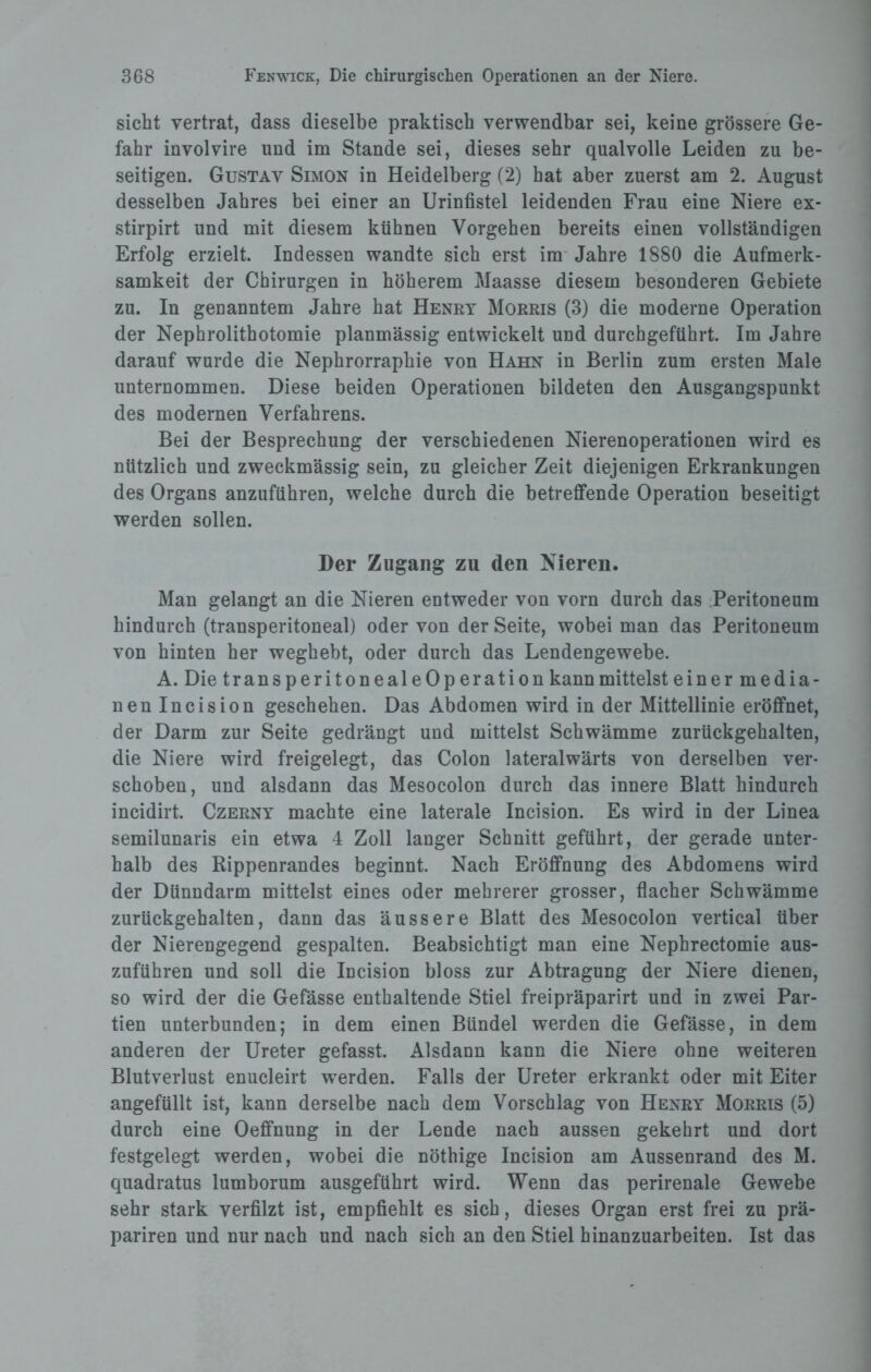 sicht vertrat, dass dieselbe praktisch verwendbar sei, keine grössere Ge¬ fahr involvire und im Stande sei, dieses sehr qualvolle Leiden zu be¬ seitigen. Gustav Simon in Heidelberg (2) hat aber zuerst am 2. August desselben Jahres bei einer an Urinfistel leidenden Frau eine Niere ex- stirpirt und mit diesem kühnen Vorgehen bereits einen vollständigen Erfolg erzielt. Indessen wandte sich erst im Jahre 1880 die Aufmerk¬ samkeit der Chirurgen in höherem Maasse diesem besonderen Gebiete zu. In genanntem Jahre hat Henry Morris (3) die moderne Operation der Nephrolithotomie planmässig entwickelt und durchgeführt. Im Jahre darauf wurde die Nephrorraphie von Hahn in Berlin zum ersten Male unternommen. Diese beiden Operationen bildeten den Ausgangspunkt des modernen Verfahrens. Bei der Besprechung der verschiedenen Nierenoperationen wird es nützlich und zweckmässig sein, zu gleicher Zeit diejenigen Erkrankungen des Organs anzuführen, welche durch die betreffende Operation beseitigt werden sollen. Der Zugang zu den Nieren. Man gelangt an die Nieren entweder von vorn durch das Peritoneum hindurch (transperitoneal) oder von der Seite, wobei man das Peritoneum von hinten her weghebt, oder durch das Lendengewebe. A. Die transperitonealeOperation kann mittelst einermedia¬ nen Incision geschehen. Das Abdomen wird in der Mittellinie eröffnet, der Darm zur Seite gedrängt und mittelst Schwämme zurückgehalten, die Niere wird freigelegt, das Colon lateralwärts von derselben ver¬ schoben, und alsdann das Mesocolon durch das innere Blatt hindurch incidirt. Czerny machte eine laterale Incision. Es wird in der Linea semilunaris ein etwa 4 Zoll langer Schnitt geführt, der gerade unter¬ halb des Rippenrandes beginnt. Nach Eröffnung des Abdomens wird der Dünndarm mittelst eines oder mehrerer grosser, flacher Schwämme zurückgehalten, dann das äussere Blatt des Mesocolon vertical über der Nierengegend gespalten. Beabsichtigt man eine Nephrectomie aus¬ zuführen und soll die Incision bloss zur Abtragung der Niere dienen, so wird der die Gefässe enthaltende Stiel freipräparirt und in zwei Par¬ tien unterbunden; in dem einen Bündel werden die Gefässe, in dem anderen der Ureter gefasst. Alsdann kann die Niere ohne weiteren Blutverlust enucleirt werden. Falls der Ureter erkrankt oder mit Eiter angefüllt ist, kann derselbe nach dem Vorschlag von Henry Morris (5) durch eine Oeffnung in der Lende nach aussen gekehrt und dort festgelegt werden, wobei die nöthige Incision am Aussenrand des M. quadratus lumborum ausgeführt wird. Wenn das perirenale Gewebe sehr stark verfilzt ist, empfiehlt es sich, dieses Organ erst frei zu prä- pariren und nur nach und nach sich an den Stiel hinanzuarbeiten. Ist das