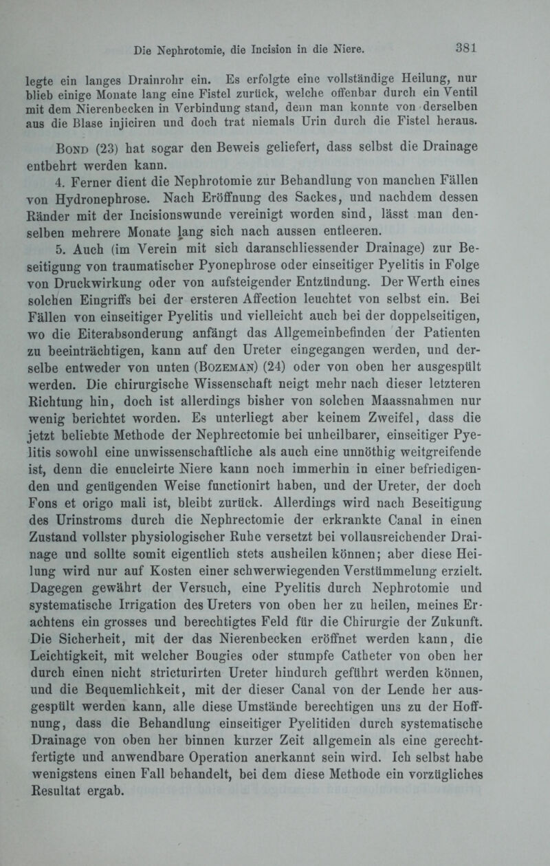 legte ein langes Drainrohr ein. Es erfolgte eine vollständige Heilung, nur blieb einige Monate lang eine Fistel zurück, welche offenbar durch ein Ventil mit dem Nierenbecken in Verbindung stand, denn man konnte von derselben aus die Blase injiciren und doch trat niemals Urin durch die Fistel heraus. Bond (23) hat sogar den Beweis geliefert, dass selbst die Drainage entbehrt werden kann. 4. Ferner dient die Nephrotomie zur Behandlung von manchen Fällen von Hydronephrose. Nach Eröffnung des Sackes, und nachdem dessen Bänder mit der Incisionswunde vereinigt worden sind, lässt man den¬ selben mehrere Monate lang sich nach aussen entleeren. 5. Auch (im Verein mit sich daranschliessender Drainage) zur Be¬ seitigung von traumatischer Pyonephrose oder einseitiger Pyelitis in Folge von Druckwirkung oder von aufsteigender Entzündung. Der Werth eines solchen Eingriffs bei der ersteren Affection leuchtet von selbst ein. Bei Fällen von einseitiger Pyelitis und vielleicht auch bei der doppelseitigen, wo die Eiterabsonderung anfängt das Allgemeinbefinden der Patienten zu beeinträchtigen, kann auf den Ureter eingegangen werden, und der¬ selbe entweder von unten (Bozeman) (24) oder von oben her ausgespült werden. Die chirurgische Wissenschaft neigt mehr nach dieser letzteren Richtung hin, doch ist allerdings bisher von solchen Maassnahmen nur wenig berichtet worden. Es unterliegt aber keinem Zweifel, dass die jetzt beliebte Methode der Nephrectomie bei unheilbarer, einseitiger Pye¬ litis sowohl eine unwissenschaftliche als auch eine unnöthig weitgreifende ist, denn die enucleirte Niere kann noch immerhin in einer befriedigen¬ den und genügenden Weise functionirt haben, und der Ureter, der doch Fons et origo mali ist, bleibt zurück. Allerdings wird nach Beseitigung des Urinstroms durch die Nephrectomie der erkrankte Canal in einen Zustand vollster physiologischer Ruhe versetzt bei vollausreichender Drai¬ nage und sollte somit eigentlich stets ausheilen können; aber diese Hei¬ lung wird nur auf Kosten einer schwerwiegenden Verstümmelung erzielt. Dagegen gewährt der Versuch, eine Pyelitis durch Nephrotomie und systematische Irrigation des Ureters von oben her zu heilen, meines Er¬ achtens ein grosses und berechtigtes Feld für die Chirurgie der Zukunft. Die Sicherheit, mit der das Nierenbecken eröffnet werden kann, die Leichtigkeit, mit welcher Bougies oder stumpfe Catheter von oben her durch einen nicht stricturirten Ureter hindurch geführt werden können, und die Bequemlichkeit, mit der dieser Canal von der Lende her aus¬ gespült werden kann, alle diese Umstände berechtigen uns zu der Hoff¬ nung, dass die Behandlung einseitiger Pyelitiden durch systematische Drainage von oben her binnen kurzer Zeit allgemein als eine gerecht¬ fertigte und anwendbare Operation anerkannt sein wird. Ich selbst habe wenigstens einen Fall behandelt, bei dem diese Methode ein vorzügliches Resultat ergab.