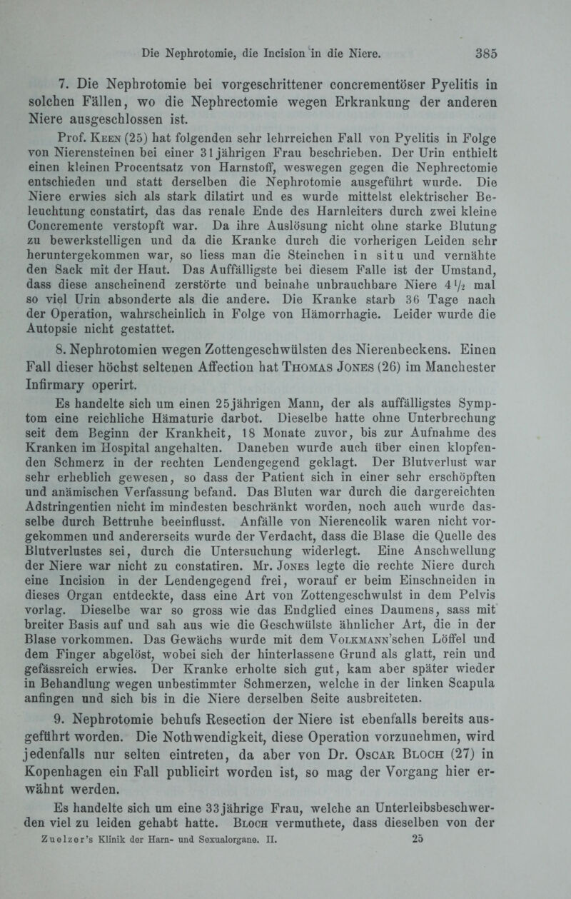 7. Die Nephrotomie bei vorgeschrittener concrementöser Pyelitis in solchen Fällen, wo die Nephrectomie wegen Erkrankung der anderen Niere ausgeschlossen ist. Prof. Keen (25) hat folgenden sehr lehrreichen Fall von Pyelitis in Folge von Nierensteinen bei einer 31jährigen Frau beschrieben. Der Urin enthielt einen kleinen Procentsatz von Harnstoff, weswegen gegen die Nephrectomie entschieden und statt derselben die Nephrotomie ausgeführt wurde. Die Niere erwies sich als stark dilatirt und es wurde mittelst elektrischer Be¬ leuchtung constatirt, das das renale Ende des Harnleiters durch zwei kleine Concremente verstopft war. Da ihre Auslösung nicht ohne starke Blutung zu bewerkstelligen und da die Kranke durch die vorherigen Leiden sehr heruntergekommen war, so liess man die Sternchen in situ und vernähte den Sack mit der Haut. Das Auffälligste bei diesem Falle ist der Umstand, dass diese anscheinend zerstörte und beinahe unbrauchbare Niere 4 l/-2 mal so viel Urin absonderte als die andere. Die Kranke starb 36 Tage nach der Operation, wahrscheinlich in Folge von Hämorrhagie. Leider wurde die Autopsie nicht gestattet. 8. Nephrotomien wegen Zottengescbwülsten des Nierenbeckens. Einen Fall dieser höchst seltenen Affection hat Thomas Jones (26) im Manchester Infirmary operirt. Es handelte sich um einen 25jährigen Mann, der als auffälligstes Symp¬ tom eine reichliche Hämaturie darbot. Dieselbe hatte ohne Unterbrechung seit dem Beginn der Krankheit, 18 Monate zuvor, bis zur Aufnahme des Kranken im Hospital angehalten. Daneben wurde auch über einen klopfen¬ den Schmerz in der rechten Lendengegend geklagt. Der Blutverlust war sehr erheblich gewesen, so dass der Patient sich in einer sehr erschöpften und anämischen Verfassung befand. Das Bluten war durch die dargereichten Adstringentien nicht im mindesten beschränkt worden, noch auch wurde das¬ selbe durch Bettruhe beeinflusst. Anfälle von Nierencolik waren nicht vor¬ gekommen und andererseits wurde der Verdacht, dass die Blase die Quelle des Blutverlustes sei, durch die Untersuchung widerlegt. Eine Anschwellung der Niere war nicht zu constatiren. Mr. Jones legte die rechte Niere durch eine Incision in der Lendengegend frei, worauf er beim Einschneiden in dieses Organ entdeckte, dass eine Art von Zottengeschwulst in dem Pelvis vorlag. Dieselbe war so gross wie das Endglied eines Daumens, sass mit breiter Basis auf und sah aus wie die Geschwülste ähnlicher Art, die in der Blase Vorkommen. Das Gewächs wurde mit dem VoLKMANN’schen Löffel und dem Finger abgelöst, wobei sich der hinterlassene Grund als glatt, rein und gefässreich erwies. Der Kranke erholte sich gut, kam aber später wieder in Behandlung wegen unbestimmter Schmerzen, welche in der linken Scapula anfingen und sich bis in die Niere derselben Seite ausbreiteten. 9. Nephrotomie behufs Resection der Niere ist ebenfalls bereits aus¬ geführt worden. Die Nothwendigkeit, diese Operation vorzunehmen, wird jedenfalls nur selten eintreten, da aber von Dr. Oscar Bloch (27) in Kopenhagen ein Fall publicirt worden ist, so mag der Vorgang hier er¬ wähnt werden. Es handelte sich um eine 33 jährige Frau, welche an Unterleibsbeschwer¬ den viel zu leiden gehabt hatte. Bloch vermuthete, dass dieselben von der Zuelzer’s Klinik der Harn- und Sexualorgane. II. 25