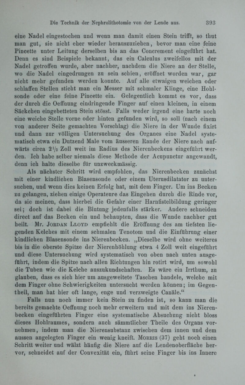 eine Nadel eingestochen und wenn man damit einen Stein trifft, so thut man gut, sie nicht eher wieder herauszuziehen, bevor man eine feine Pincette unter Leitung derselben bis an das Concrement eingeführt hat. Denn es sind Beispiele bekannt, das ein Calculus zweifellos mit der Nadel getroffen wurde, aber nachher, nachdem die Niere an der Stelle, wo die Nadel eingedrungen zu sein schien, eröffnet worden war, gar nicht mehr gefunden werden konnte. Auf alle etwaigen weichen oder schlaffen Stellen sticht man ein Messer mit schmaler Klinge, eine Hohl¬ sonde oder eine feine Pincette ein. Gelegentlich kommt es vor, dass der durch die Oeffnung eindringende Finger auf einen kleinen, in einem Säckchen eingebetteten Stein stösst. Falls weder irgend eine harte noch eine weiche Stelle vorne oder hinten gefunden wird, so soll (nach einem von anderer Seite gemachten Vorschlag) die Niere in der Wunde fixirt und dann zur völligen Untersuchung des Organes eine Nadel syste¬ matisch etwa ein Dutzend Male vom äusseren Rande der Niere nach auf¬ wärts circa 2l/2 Zoll weit im Radius des Nierenbeckens eingeführt wer¬ den. Ich habe selber niemals diese Methode der Acupunctur angewandt, denn ich halte dieselbe für unzweckmässig. Als nächster Schritt wird empfohlen, das Nierenbecken zunächst mit einer kindlichen Blasensonde oder einem Uterusdilatator zu unter¬ suchen, und wenn dies keinen Erfolg hat, mit dem Finger. Um ins Becken zu gelangen, ziehen einige Operateure das Eingehen durch die Rinde vor, da sie meinen, dass hierbei die Gefahr einer Harnfistelbildung geringer sei; doch ist dabei die Blutung jedenfalls stärker. Andere schneiden direct auf das Becken ein und behaupten, dass die Wunde nachher gut heilt. Mr. Jordan Lloyd empfiehlt die Eröffnung des am tiefsten lie¬ genden Kelches mit einem schmalen Tenotom und die Einführung einer kindlichen Blasensonde ins Nierenbecken. „Dieselbe wird ohne weiteres bis in die oberste Spitze der Nierenhöhlung etwa 4 Zoll weit eingeführt und diese Untersuchung wird systematisch von oben nach unten ausge¬ führt, indem die Spitze nach allen Richtungen hin rotirt wird, um sowohl die Tuben wie die Kelche auszukundschaften. Es wäre ein Irrthum, zu glauben, dass es sich hier um ausgeweitete Taschen handele, welche mit dem Finger ohne Schwierigkeiten untersucht werden können; im Gegen- theil, man hat hier oft lange, enge und verzweigte Canäle.“ Falls nun noch immer kein Stein zu finden ist, so kann man die bereits gemachte Oeffnung noch mehr erweitern und mit dem ins Nieren¬ becken eingeführten Finger eine systematische Absuchung nicht bloss dieses Hohlraumes, sondern auch sämmtlicher Theile des Organs vor¬ nehmen, indem man die Nierensubstanz zwischen dem innen und dem aussen angelegten Finger ein wenig kneift. Morris (37) geht noch einen Schritt weiter und wälzt häufig die Niere auf die Lendenoberfläche her¬ vor, schneidet auf der Convexität ein, führt seine Finger bis ins Innere