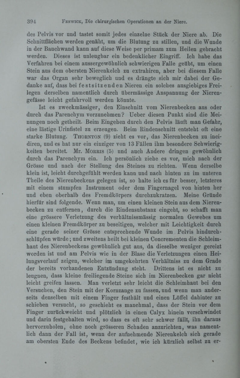 des Pelvis vor und tastet somit jedes einzelne Stück der Niere ab. Die Schnittflächen werden genäht, um die Blutung zu stillen, und die Wunde in der Bauch wand kann auf diese Weise per primam zum Heilen gebracht werden. Dieses ist unleugbar ein bedenklicher Eingriff. Ich habe das Verfahren bei einem aussergewöhnlich schwierigen Falle geübt, um einen Stein aus dem obersten Nierenkelch zu extrahiren, aber bei diesem Falle war das Organ sehr beweglich und es drängte sich mir dabei der Ge¬ danke auf, dass bei festsitzenden Nieren ein solches ausgiebiges Frei¬ legen derselben namentlich durch übermässige Anspannung der Nieren- gefässe leicht gefahrvoll werden könnte. Ist es zweckmässiger, den Einschnitt vom Nierenbecken aus oder durch das Parenchym vorzunehmen? Ueber diesen Punkt sind die Mei¬ nungen noch getheilt. Beim Eingehen durch den Pelvis läuft man Gefahr, eine lästige Urinfistel zu erzeugen. Beim Rindenschnitt entsteht oft eine starke Blutung. Thornton (9) zieht es vor, das Nierenbecken zu inci- diren, und es hat nur ein einziger von 13 Fällen ihm besondere Schwierig¬ keiten bereitet. Mr. Morris (5) und auch Andere dringen gewöhnlich durch das Parenchym ein. Ich persönlich ziehe es vor, mich nach der Grösse und nach der Stellung des Steines zu richten. Wenn derselbe klein ist, leicht durchgefühlt werden kann und nach hinten zu im unteren Theile des Nierenbeckens gelegen ist, so halte ich es für besser, letzteres mit einem stumpfen Instrument oder dem Fingernagel von hinten her und eben oberhalb des Fremdkörpers durchzukratzen. Meine Gründe hierfür sind folgende. Wenn man, um einen kleinen Stein aus dem Nieren¬ becken zu entfernen, durch die Rindensubstanz eingeht, so schafft man eine grössere Verletzung des verhältnissmässig normalen Gewebes um einen kleinen Fremdkörper zu beseitigen, welcher mit Leichtigkeit durch eine gerade seiner Grösse entsprechende Wunde im Pelvis hindurch¬ schlüpfen würde; und zweitens heilt bei kleinen Concrementen die Schleim¬ haut des Nierenbeckens gewöhnlich gut aus, da dieselbe weniger gereizt worden ist und am Pelvis wie in der Blase die Verletzungen einen Hei¬ lungsverlauf zeigen, welcher im umgekehrten Verhältniss zu dem Grade der bereits vorhandenen Entzündung steht. Drittens ist es nicht zu leugnen, dass kleine freiliegende Steine sich im Nierenbecken gar nicht leicht greifen lassen. Man verletzt sehr leicht die Schleimhaut bei den Versuchen, den Stein mit der Kornzange zu fassen, und wenn man ander¬ seits denselben mit einem Finger festhält und einen Löffel dahinter zu schieben versucht, so geschieht es manchmal, dass der Stein vor dem Finger zurückweicht und plötzlich in einen Calyx hinein verschwindet und darin festgehalten wird, so dass es oft sehr schwer fällt, ihn daraus hervorzuholen, ohne noch grösseren Schaden anzurichten, was nament¬ lich dann der Fall ist, wenn der aufnehmende Nierenkelch sich gerade am obersten Ende des Beckens befindet, wie ich kürzlich selbst zu er-