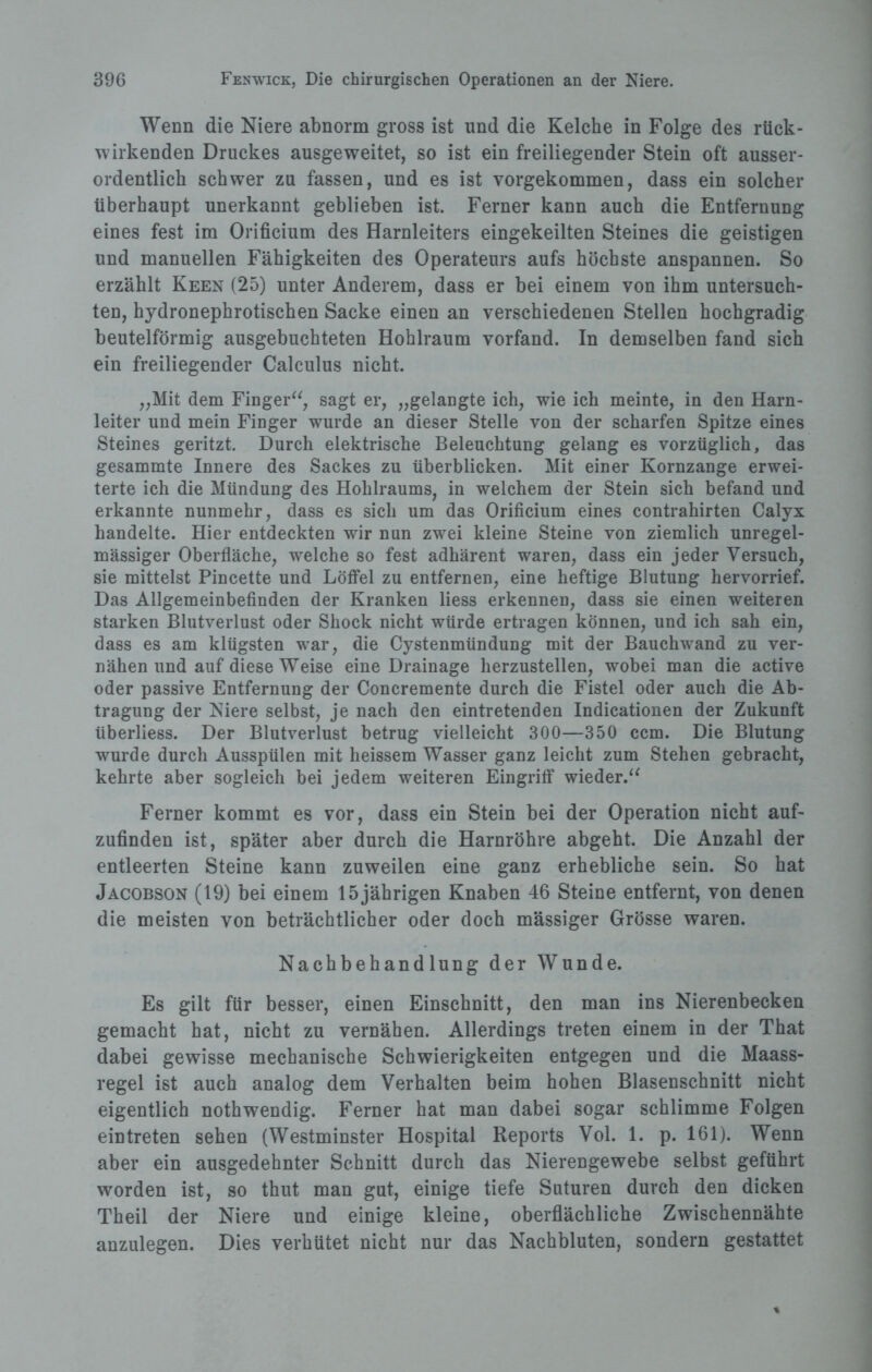 Wenn die Niere abnorm gross ist und die Kelche in Folge des rück¬ wirkenden Druckes ausgeweitet, so ist ein freiliegender Stein oft ausser¬ ordentlich schwer zu fassen, und es ist vorgekommen, dass ein solcher überhaupt unerkannt geblieben ist. Ferner kann auch die Entfernung eines fest im Orificium des Harnleiters eingekeilten Steines die geistigen und manuellen Fähigkeiten des Operateurs aufs höchste anspannen. So erzählt Keen (25) unter Anderem, dass er bei einem von ihm untersuch¬ ten, hydronephrotischen Sacke einen an verschiedenen Stellen hochgradig beutelförmig ausgebuchteten Hohlraum vorfand. In demselben fand sich ein freiliegender Calculus nicht. „Mit dem Finger“, sagt er, „gelangte ich, wie ich meinte, in den Harn¬ leiter und mein Finger wurde an dieser Stelle von der scharfen Spitze eines Steines geritzt. Durch elektrische Beleuchtung gelang es vorzüglich, das gesammte Innere des Sackes zu überblicken. Mit einer Kornzange erwei¬ terte ich die Mündung des Hohlraums, in welchem der Stein sich befand und erkannte nunmehr, dass es sich um das Orificium eines contrahirten Calyx handelte. Hier entdeckten wir nun zwei kleine Steine von ziemlich unregel¬ mässiger Oberfläche, welche so fest adhärent waren, dass ein jeder Versuch, sie mittelst Pincette und Löffel zu entfernen, eine heftige Blutung hervorrief. Das Allgemeinbefinden der Kranken liess erkennen, dass sie einen weiteren starken Blutverlust oder Shock nicht würde ertragen können, und ich sah ein, dass es am klügsten war, die Cystenmündung mit der Bauchwand zu ver¬ nähen und auf diese Weise eine Drainage herzustellen, wobei man die active oder passive Entfernung der Concremente durch die Fistel oder auch die Ab¬ tragung der Niere selbst, je nach den eintretenden Indicationen der Zukunft überliess. Der Blutverlust betrug vielleicht 300—350 ccm. Die Blutung wurde durch Ausspülen mit heissem Wasser ganz leicht zum Stehen gebracht, kehrte aber sogleich bei jedem weiteren Eingriff wieder.“ Ferner kommt es vor, dass ein Stein bei der Operation nicht auf¬ zufinden ist, später aber durch die Harnröhre abgeht. Die Anzahl der entleerten Steine kann zuweilen eine ganz erhebliche sein. So hat Jacobson (19) bei einem 15 jährigen Knaben 46 Steine entfernt, von denen die meisten von beträchtlicher oder doch mässiger Grösse waren. Nachbehandlung der Wunde. Es gilt für besser, einen Einschnitt, den man ins Nierenbecken gemacht hat, nicht zu vernähen. Allerdings treten einem in der That dabei gewisse mechanische Schwierigkeiten entgegen und die Maass¬ regel ist auch analog dem Verhalten beim hohen Blasenschnitt nicht eigentlich nothwendig. Ferner hat man dabei sogar schlimme Folgen eintreten sehen (Westminster Hospital Reports Vol. 1. p. 161). Wenn aber ein ausgedehnter Schnitt durch das Nierengewebe selbst geführt worden ist, so thut man gut, einige tiefe Suturen durch den dicken Theil der Niere und einige kleine, oberflächliche Zwischennähte anzulegen. Dies verhütet nicht nur das Nachbluten, sondern gestattet