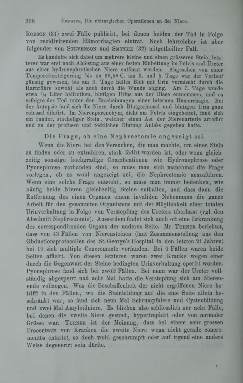 Robson (31) zwei Fälle publicirt, bei denen beiden der Tod in Folge von recidivirenden Hämorrhagien eintrat. Noch lehrreicher ist aber folgender von Stevenson und Smythe (32) mitgetheilter Fall. Es handelte sich dabei um mehrere kleine und einen grösseren Stein, letz¬ terer war erst nach Ablösung aus einer festen Einbettung im Pelvis und Ureter aus einer hydronephrotischen Niere entfernt worden. Abgesehen von einer Temperatursteigerung bis zu 39,5o C. am 3. und 5. Tage war der Verlauf günstig gewesen, bis am 6. Tage helles Blut mit Urin vermischt durch die Harnröhre sowohl als auch durch die Wunde abging. Am 7. Tage wurde etwa 7* Liter hellrothen, blutigen Urins aus der Blase entnommen, und es erfolgte der Tod unter den Erscheinungen einer internen Hämorrhagie. Bei der Autopsie fand sich die Niere durch Blutgerinnsel und blutigen Urin ganz colossal dilatirt. Im Nierenparenchym, dicht am Pelvis eingebettet, fand sich ein runder, stacheliger Stein, welcher einen Ast der Nierenarterie arrodirt und zu der profusen und todtlichen Blutung Anlass gegeben hatte. Die Frage, ob eine Nephrectomie angezeigt sei. Wenn die Niere bei denVersuchen, die man machte, um einen Stein zu finden oder zu extrahiren, stark lädirt worden ist, oder wenn gleich¬ zeitig sonstige hochgradige Complicationen wie Hydronephrose oder Pyonephrose vorhanden sind, so muss man sich manchmal die Frage vorlegen, ob es wohl angezeigt sei, die Nephrectomie auszuführen. Wenn eine solche Frage entsteht, so muss man immer bedenken, wie häufig beide Nieren gleichzeitig Steine enthalten, und dass dann die Entfernung des einen Organes einem invaliden Nebenmann die ganze Arbeit für den gesammten Organismus mit der Möglichkeit einer totalen Urinverhaltung in Folge von Verstopfung des Ureters überlässt (vgl. den Abschnitt Nephrectomie). Ausserdem findet sich auch oft eine Erkrankung des correspondirenden Organs der anderen Seite. Mr. Turner berichtet, dass von 43 Fällen von Nierensteinen (laut Zusammenstellung aus den Obductionsprotocollen des St. George’s Hospital in den letzten 21 Jahren) bei 19 sich multiple Concremente vorfanden. Bei 9 Fällen waren beide Seiten afficirt. Von diesen letzteren waren zwei Kranke wegen einer durch die Gegenwart der Steine bedingten Urinverhaltung operirt worden. Pyonephrose fand sich bei zwölf Fällen. Bei neun war der Ureter voll¬ ständig abgesperrt und acht Mal hatte die Verstopfung sich am Nieren¬ ende vollzogen. Was die Beschaffenheit der nicht ergriffenen Niere be¬ trifft in den Fällen, wo die Steinbildung auf die eine Seite allein be¬ schränkt war, so fand sich neun Mal Schrumpfniere und Cystenbildung und zwei Mal Amyloidniere. Es blieben also schliesslich nur acht Fälle, bei denen die zweite Niere gesund, hypertrophirt oder von normaler Grösse war. Türner ist der Meinung, dass bei einem sehr grossen Procentsatz von Kranken die zweite Niere wenn nicht gerade concre- mentös entartet, so doch wohl geschrumpft oder auf irgend eine andere Weise degenerirt sein dürfte.
