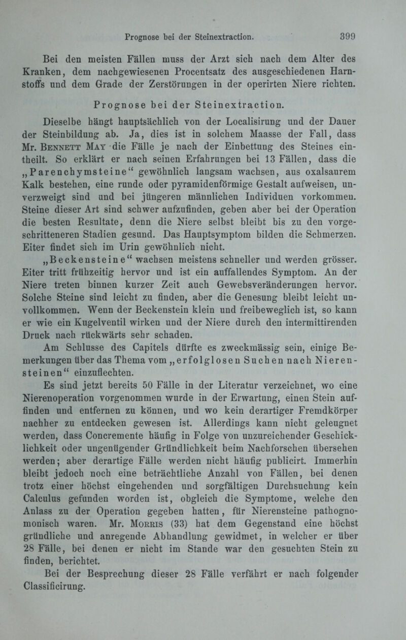 Bei den meisten Fällen muss der Arzt sich nach dem Alter des Kranken, dem nachgewiesenen Procentsatz des ausgeschiedenen Harn¬ stoffs und dem Grade der Zerstörungen in der operirten Niere richten. Prognose bei der Steinextraction. Dieselbe hängt hauptsächlich von der Localisirung und der Dauer der Steinbildung ab. Ja, dies ist in solchem Maasse der Fall, dass Mr. Bennett May die Fälle je nach der Einbettung des Steines ein- theilt. So erklärt er nach seinen Erfahrungen bei 13 Fällen, dass die „Parenchymsteine“ gewöhnlich langsam wachsen, aus oxalsaurem Kalk bestehen, eine runde oder pyramidenförmige Gestalt aufweisen, un- verzweigt sind und bei jüngeren männlichen Individuen Vorkommen. Steine dieser Art sind schwer aufzufinden, geben aber bei der Operation die besten Resultate, denn die Niere selbst bleibt bis zu den vorge¬ schritteneren Stadien gesund. Das Hauptsymptom bilden die Schmerzen. Eiter findet sich im Urin gewöhnlich nicht. „Beckensteine“ wachsen meistens schneller und werden grösser. Eiter tritt frühzeitig hervor und ist ein auffallendes Symptom. An der Niere treten binnen kurzer Zeit auch Gewebsveränderungen hervor. Solche Steine sind leicht zu finden, aber die Genesung bleibt leicht un¬ vollkommen. Wenn der Beckenstein klein und freibeweglich ist, so kann er wie ein Kugelventil wirken und der Niere durch den intermittirenden Druck nach rückwärts sehr schaden. Am Schlüsse des Capitels dürfte es zweckmässig sein, einige Be¬ merkungen über das Thema vom „erfolglosen Suchen nach Nieren¬ steinen“ einzuflechten. Es sind jetzt bereits 50 Fälle in der Literatur verzeichnet, wo eine Nierenoperation vorgenommen wurde in der Erwartung, einen Stein auf¬ finden und entfernen zu können, und wo kein derartiger Fremdkörper nachher zu entdecken gewesen ist. Allerdings kann nicht geleugnet werden, dass Concremente häufig in Folge von unzureichender Geschick¬ lichkeit oder ungenügender Gründlichkeit beim Nachforschen übersehen werden; aber derartige Fälle werden nicht häufig publicirt. Immerhin bleibt jedoch noch eine beträchtliche Anzahl von Fällen, bei denen trotz einer höchst eingehenden und sorgfältigen Durchsuchung kein Calculus gefunden worden ist, obgleich die Symptome, welche den Anlass zu der Operation gegeben hatten, für Nierensteine pathogno- monisch waren. Mr. Morris (33) hat dem Gegenstand eine höchst gründliche und anregende Abhandlung gewidmet, in welcher er über 28 Fälle, bei denen er nicht im Stande war den gesuchten Stein zu finden, berichtet. Bei der Besprechung dieser 28 Fälle verfährt er nach folgender Classificirung.