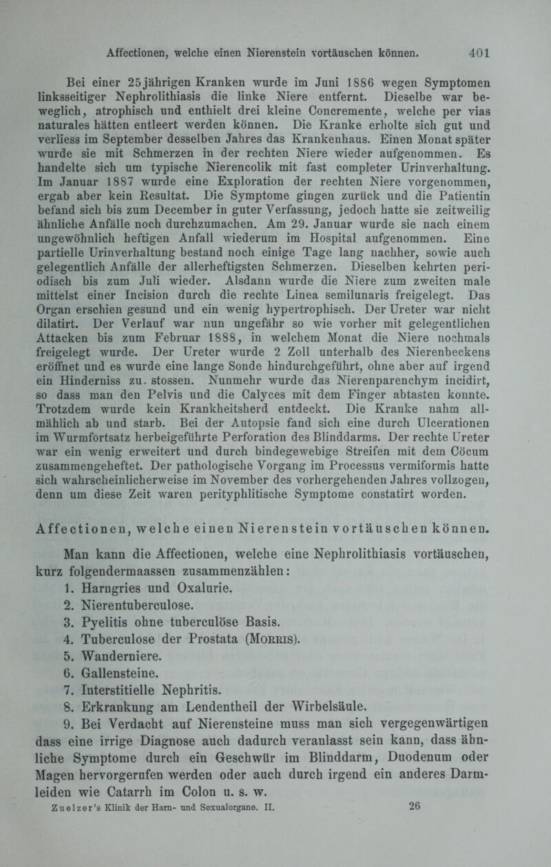 Bei einer 25jährigen Kranken wurde im Juni 1886 wegen Symptomen linksseitiger Nephrolithiasis die linke Niere entfernt. Dieselbe war be¬ weglich, atrophisch und enthielt drei kleine Concremente, welche per vias naturales hätten entleert werden können. Die Kranke erholte sich gut und verliess im September desselben Jahres das Krankenhaus. Einen Monat später wurde sie mit Schmerzen in der rechten Niere wieder aufgenommen. Es handelte sich um typische Nierencolik mit fast completer Urinverhaltung. Im Januar 1887 wurde eine Exploration der rechten Niere vorgenommen, ergab aber kein Resultat. Die Symptome gingen zurück und die Patientin befand sich bis zum December in guter Verfassung, jedoch hatte sie zeitweilig ähnliche Anfälle noch durchzumachen. Am 29. Januar wurde sie nach einem ungewöhnlich heftigen Anfall wiederum im Hospital aufgenommen. Eine partielle Urinverhaltung bestand noch einige Tage lang nachher, sowie auch gelegentlich Anfälle der allerheftigsten Schmerzen. Dieselben kehrten peri¬ odisch bis zum Juli wieder. Alsdann wurde die Niere zum zweiten male mittelst einer Incision durch die rechte Linea semilunaris freigelegt. Das Organ erschien gesund und ein wenig hypertrophisch. Der Ureter war nicht dilatirt. Der Verlauf war nun ungefähr so wie vorher mit gelegentlichen Attacken bis zum Februar 1888, in welchem Monat die Niere nochmals freigelegt wurde. Der Ureter wurde 2 Zoll unterhalb des Nierenbeckens eröffnet und es wurde eine lange Sonde hindurchgeführt, ohne aber auf irgend ein Hinderniss zu. stossen. Nunmehr wurde das Nierenparenchym incidirt, so dass man den Pelvis und die Calyces mit dem Finger abtasten konnte. Trotzdem wurde kein Krankheitsherd entdeckt. Die Kranke nahm all¬ mählich ab und starb. Bei der Autopsie fand sich eine durch Ulcerationen im Wurmfortsatz herbeigeführte Perforation des Blinddarms. Der rechte Ureter war ein wenig erweitert und durch bindegewebige Streifen mit dem Cöcum zusammengeheftet. Der pathologische Vorgang im Processus vermiformis hatte sich wahrscheinlicherweise im November des vorhergehenden Jahres vollzogen, denn um diese Zeit waren perityphlitische Symptome constatirt worden. Affectionen, welche einen Nierenstein Vortäuschen können. Man kann die Affectionen, welche eine Nephrolithiasis Vortäuschen, kurz folgendermaassen zusammenzählen: 1. Harngries und Oxalurie. 2. Nierentuberculose. 3. Pyelitis ohne tuberculöse Basis. 4. Tuberculöse der Prostata (Morris). 5. Wanderniere. 6. Gallensteine. 7. Interstitielle Nephritis. 8. Erkrankung am Lendentheil der Wirbelsäule. 9. Bei Verdacht auf Nierensteine muss man sich vergegenwärtigen dass eine irrige Diagnose auch dadurch veranlasst sein kann, dass ähn¬ liche Symptome durch ein Geschwür im Blinddarm, Duodenum oder Magen hervorgerufen werden oder auch durch irgend ein anderes Darm¬ leiden wie Catarrh im Colon u. s. w. Zuelzer’s Klinik der Harn- und Sexualorgane. II. 26