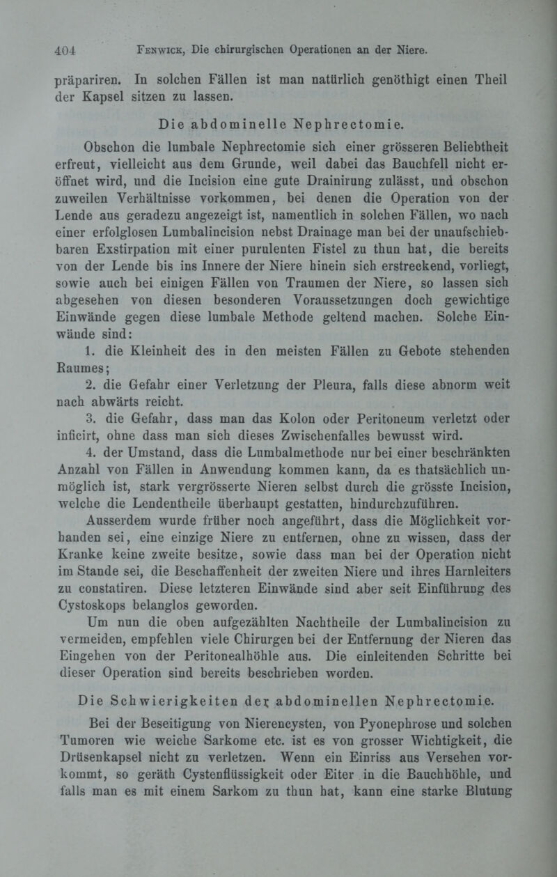 präpariren. In solchen Fällen ist man natürlich genöthigt einen Theil der Kapsel sitzen zu lassen. Die abdominelle Nephrectomie. Obschon die lumbale Nephrectomie sich einer grösseren Beliebtheit erfreut, vielleicht aus dem Grunde, weil dabei das Bauchfell nicht er¬ öffnet wird, und die Incision eine gute Drainirung zulässt, und obschon zuweilen Verhältnisse Vorkommen, bei denen die Operation von der Lende aus geradezu angezeigt ist, namentlich in solchen Fällen, wo nach einer erfolglosen Lumbalincision nebst Drainage man bei der unaufschieb¬ baren Exstirpation mit einer purulenten Fistel zu thun hat, die bereits von der Lende bis ins Innere der Niere hinein sich erstreckend, vorliegt, sowie auch bei einigen Fällen von Traumen der Niere, so lassen sich abgesehen von diesen besonderen Voraussetzungen doch gewichtige Einwände gegen diese lumbale Methode geltend machen. Solche Ein- wäude sind: 1. die Kleinheit des in den meisten Fällen zu Gebote stehenden Raumes; 2. die Gefahr einer Verletzung der Pleura, falls diese abnorm weit nach abwärts reicht. 3. die Gefahr, dass man das Kolon oder Peritoneum verletzt oder inficirt, ohne dass man sich dieses Zwischenfalles bewusst wird. 4. der Umstand, dass die Lumbalmethode nur bei einer beschränkten Anzahl von Fällen in Anwendung kommen kann, da es thatsächlich un¬ möglich ist, stark vergrösserte Nieren selbst durch die grösste Incision, welche die Lendentheile überhaupt gestatten, hindurchzuführen. Ausserdem wurde früher noch angeführt, dass die Möglichkeit vor¬ handen sei, eine einzige Niere zu entfernen, ohne zu wissen, dass der Kranke keine zweite besitze, sowie dass man bei der Operation nicht im Stande sei, die Beschaffenheit der zweiten Niere und ihres Harnleiters zu constatiren. Diese letzteren Einwände sind aber seit Einführung des Cystoskops belanglos geworden. Um nun die oben aufgezählten Nachtheile der Lumbalincision zu vermeiden, empfehlen viele Chirurgen bei der Entfernung der Nieren das Eingehen von der Peritonealhöhle aus. Die einleitenden Schritte bei dieser Operation sind bereits beschrieben worden. Die Schwierigkeiten dei; abdominellen Nephrectomie. Bei der Beseitigung von Nierencysten, von Pyonephrose und solchen Tumoren wie weiche Sarkome etc. ist es von grosser Wichtigkeit, die Drüsenkapsel nicht zu verletzen. Wenn ein Einriss aus Versehen vor¬ kommt, so geräth Cystenflüssigkeit oder Eiter in die Bauchhöhle, und falls man es mit einem Sarkom zu thun hat, kann eine starke Blutung