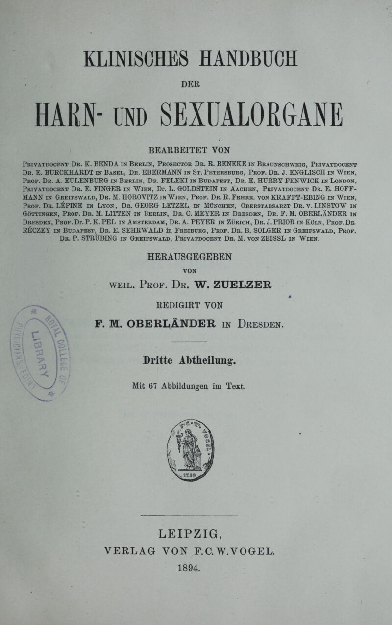 KLINISCHES HANDBUCH DER HARN- und SEXUALORGANE BEARBEITET VON Privatdocent Dr. K. BENDA in Berlin, Prosector Dr. R. BENEKE in Braunschweig, Privatdocent Dr. E. BURCKHARDT in Basel, Dr. EBERMANN in St. Petersburg, Prof. Dr. J. ENGLISCH in Wien, Prof. Dr. A. ETJLENBURG in Berlin, Dr. FELEKI in Budapest, Dr. E. HURRY FENWICK in London, Privatdocent Dr. E. FINGER in Wien, Dr. L. GOLDSTEIN in Aachen, Privatdocent Dr. E. HOFF- MANN in Greifswald, Dr. M. HOROYITZ in Wien, Prof. Dr. R. Frhrr. von KRAFFT-EBING in Wien, Prof. Dr. LUPINE in Lyon, Dr. GEORG LETZEL in München, Oberstabsarzt Dr. v. LIN STOW in Göttingen, Prof. Dr. M. LITTEN in Berlin, Dr. C. MEYER in Dresden, Dr. F. M. OBERLÄNDER in Dresden, Prof. Dr. P. K. PEL in Amsterdam, Dr. A. PEYER in Zürich, Dr. J. PRIOR in Köln, Prof. Dr. RECZEY in Budapest, Dr. E. SEHRWALD in Freiburg, Prof. Dr. B. SOLGER in Greifswald, Prof. Dr. P. STRÜBING in Greifswald, Privatdocent Dr. M. von ZEISSL in Wien. HERAUSGEGEBEN VON weil. Prof. Dr. W. ZUELZER * REDIGIRT VON F. M. OBERLÄNDER in Dresden. Dritte Abtheilung. Mit 67 Abbildungen im Text. LEIPZIG, VERLAG VON F.C.W.VOGEL. 1894.