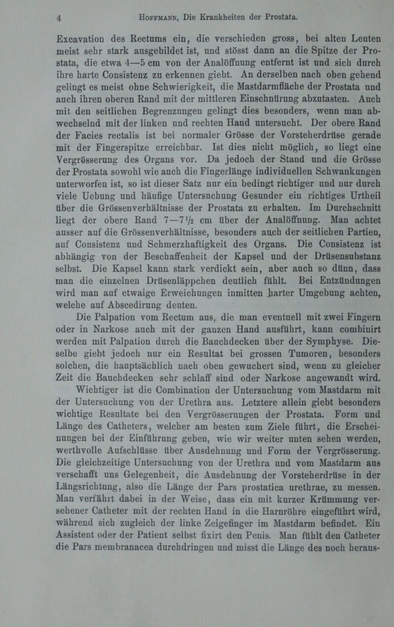 Excavation des Rectums ein, die verschieden gross, bei alten Leuten meist sehr stark ausgebildet ist, und stösst dann an die Spitze der Pro¬ stata, die etwa 4—5 cm von der Analöffnung entfernt ist und sich durch ihre harte Consistenz zu erkennen giebt. An derselben nach oben gehend gelingt es meist ohne Schwierigkeit, die Mastdarmfläche der Prostata und auch ihren oberen Rand mit der mittleren Einschnürung abzutasten. Auch mit den seitlichen Begrenzungen gelingt dies besonders, wenn man ab¬ wechselnd mit der linken und rechten Hand untersucht. Der obere Rand der Facies rectalis ist bei normaler Grösse der Vorsteherdrüse gerade mit der Fingerspitze erreichbar. Ist dies nicht möglich, so liegt eine Vergrösserung des Organs vor. Da jedoch der Stand und die Grösse der Prostata sowohl wie auch die Fingerlange individuellen Schwankungen unterworfen ist, so ist dieser Satz nur ein bedingt richtiger und nur durch viele Uebung und häufige Untersuchung Gesunder ein richtiges Urtheil über die Grössenverhältnisse der Prostata zu erhalten. Im Durchschnitt liegt der obere Rand 7—l'fc cm über der Analöffnung. Man achtet ausser auf die Grössenverhältnisse, besonders auch der seitlichen Partien, auf Consistenz und Schmerzhaftigkeit des Organs. Die Consistenz ist abhängig von der Beschaffenheit der Kapsel und der Drüsensubstanz selbst. Die Kapsel kann stark verdickt sein, aber auch so dünn, dass man die einzelnen Drüsenläppchen deutlich fühlt. Bei Entzündungen wird man auf etwaige Erweichungen inmitten harter Umgebung achten, welche auf Abscedirung deuten. Die Palpation vom Rectum aus, die man eventuell mit zwei Fingern oder in Narkose auch mit der ganzen Hand ausführt, kann combinirt werden mit Palpation durch die Bauchdecken über der Symphyse. Die¬ selbe giebt jedoch nur ein Resultat bei grossen Tumoren, besonders solchen, die hauptsächlich nach oben gewuchert sind, wenn zu gleicher Zeit die Bauchdecken sehr schlaff sind oder Narkose angewandt wird. Wichtiger ist die Combination der Untersuchung vom Mastdarm mit der Untersuchung von der Urethra aus. Letztere allein giebt besonders wichtige Resultate bei den Vergrösserungen der Prostata. Form und Länge des Catheters, welcher am besten zum Ziele führt, die Erschei¬ nungen bei der Einführung geben, wie wir weiter unten sehen werden, werthvolle Aufschlüsse über Ausdehnung und Form der Vergrösserung. Die gleichzeitige Untersuchung von der Urethra und vom Mastdarm aus verschafft uns Gelegenheit, die Ausdehnung der Vorsteherdrüse in der Längsrichtung, also die Länge der Pars prostatica urethrae, zu messen. Man verfährt dabei in der Weise, dass ein mit kurzer Krümmung ver¬ sehener Catheter mit der rechten Hand in die Harnröhre eingeführt wird, während sich zugleich der linke Zeigefinger im Mastdarm befindet. Ein Assistent oder der Patient selbst fixirt den Penis. Man fühlt den Catheter die Pars membranacea durchdringen und misst die Länge des noch heraus-