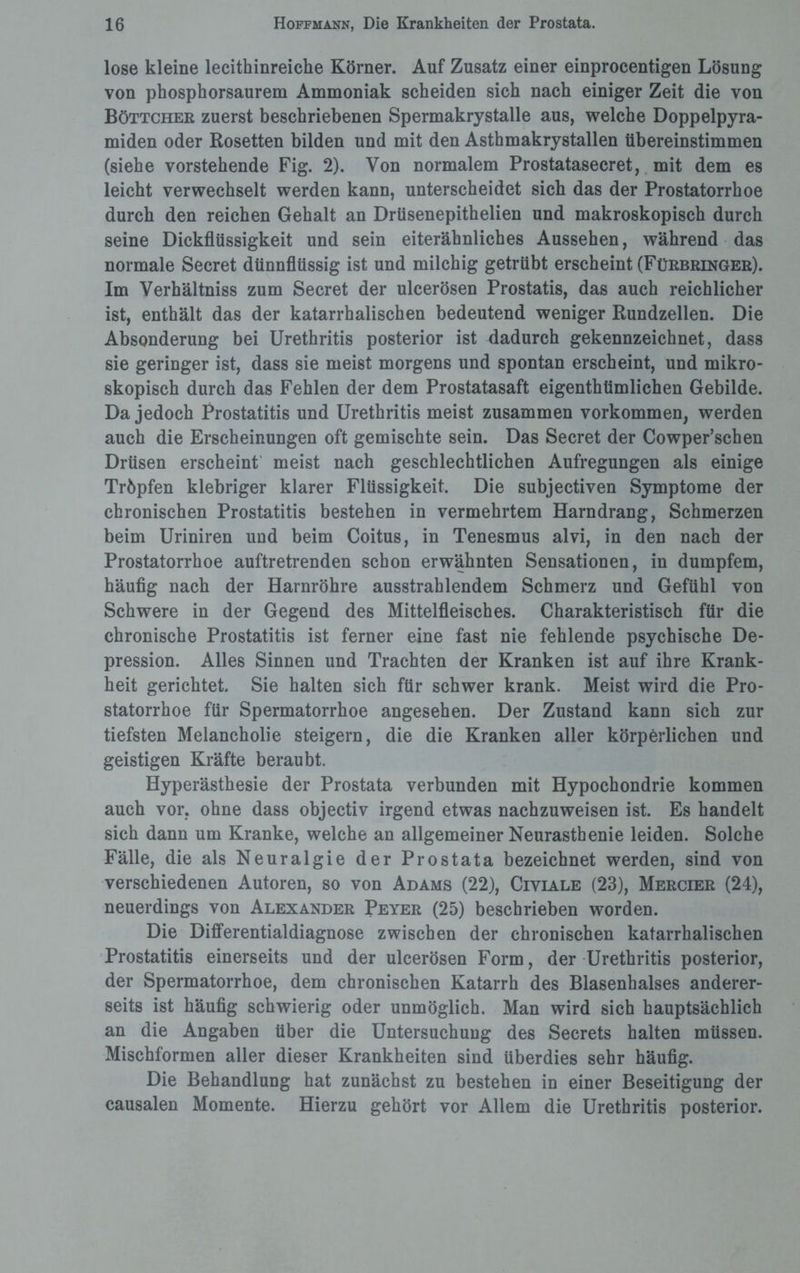 lose kleine lecithinreiche Körner. Auf Zusatz einer einprocentigen Lösung von phosphorsaurem Ammoniak scheiden sich nach einiger Zeit die von Böttcher zuerst beschriebenen Spermakrystalle aus, welche Doppelpyra¬ miden oder Rosetten bilden und mit den Asthmakrystallen übereinstimmen (siehe vorstehende Fig. 2). Von normalem Prostatasecret, mit dem es leicht verwechselt werden kann, unterscheidet sich das der Prostatorrhoe durch den reichen Gehalt an Drüsenepithelien und makroskopisch durch seine Dickflüssigkeit und sein eiterähnliches Aussehen, während das normale Secret dünnflüssig ist und milchig getrübt erscheint (Fürbringer). Im Verhältniss zum Secret der ulcerösen Prostatis, das auch reichlicher ist, enthält das der katarrhalischen bedeutend weniger Rundzellen. Die Absonderung bei Urethritis posterior ist dadurch gekennzeichnet, dass sie geringer ist, dass sie meist morgens und spontan erscheint, und mikro¬ skopisch durch das Fehlen der dem Prostatasaft eigentümlichen Gebilde. Da jedoch Prostatitis und Urethritis meist zusammen Vorkommen, werden auch die Erscheinungen oft gemischte sein. Das Secret der Cowper’scben Drüsen erscheint meist nach geschlechtlichen Aufregungen als einige Tröpfen klebriger klarer Flüssigkeit. Die subjectiven Symptome der chronischen Prostatitis bestehen in vermehrtem Harndrang, Schmerzen beim Uriniren und beim Coitus, in Tenesmus alvi, in den nach der Prostatorrhoe auftretrenden schon erwähnten Sensationen, in dumpfem, häufig nach der Harnröhre ausstrahlendem Schmerz und Gefühl von Schwere in der Gegend des Mittelfleisches. Charakteristisch für die chronische Prostatitis ist ferner eine fast nie fehlende psychische De¬ pression. Alles Sinnen und Trachten der Kranken ist auf ihre Krank¬ heit gerichtet. Sie halten sich für schwer krank. Meist wird die Pro¬ statorrhoe für Spermatorrhoe angesehen. Der Zustand kann sich zur tiefsten Melancholie steigern, die die Kranken aller körperlichen und geistigen Kräfte beraubt. Hyperästhesie der Prostata verbunden mit Hypochondrie kommen auch vor. ohne dass objectiv irgend etwas nachzuweisen ist. Es handelt sich dann um Kranke, welche an allgemeiner Neurasthenie leiden. Solche Fälle, die als Neuralgie der Prostata bezeichnet werden, sind von verschiedenen Autoren, so von Adams (22), Civiale (23), Mercier (24), neuerdings von Alexander Peyer (25) beschrieben worden. Die Differentialdiagnose zwischen der chronischen katarrhalischen Prostatitis einerseits und der ulcerösen Form, der Urethritis posterior, der Spermatorrhoe, dem chronischen Katarrh des Blasenhalses anderer¬ seits ist häufig schwierig oder unmöglich. Man wird sich hauptsächlich an die Angaben über die Untersuchung des Secrets halten müssen. Mischformen aller dieser Krankheiten sind überdies sehr häufig. Die Behandlung hat zunächst zu bestehen in einer Beseitigung der causalen Momente. Hierzu gehört vor Allem die Urethritis posterior.