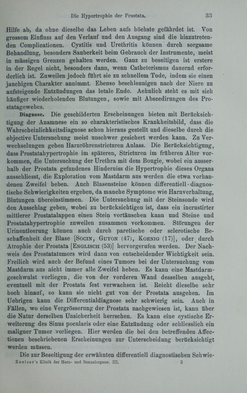 Hilfe ab, da ohne dieselbe das Leben aufs höchste gefährdet ist. Von grossem Einfluss auf den Verlauf und den Ausgang sind die hinzutreten¬ den Complicationen. Cystitis und Urethritis können durch sorgsame Behandlung, besonders Sauberkeit beim Gebrauch der Instrumente, meist in massigen Grenzen gehalten werden. Ganz zu beseitigen ist erstere in der Regel nicht, besonders dann, wenn Catheterismus dauernd erfor¬ derlich ist. Zuweilen jedoch führt sie zu schnellem Tode, indem sie einen jauchigen Charakter annimmt. Ebenso beschleunigen nach der Niere zu aufsteigende Entzündungen das letale Ende. Aehnlich steht es mit sich häufiger wiederholenden Blutungen, sowie mit Abscedirungen des Pro¬ statagewebes. Diagnose. Die geschilderten Erscheinungen bieten mit Berücksich¬ tigung der Anamnese ein so charakteristisches Krankheitsbild, dass die Wahrscheinlichkeitsdiagnose schon hieraus gestellt und dieselbe durch die objective Untersuchung meist unschwer gesichert werden kann. Zu Ver¬ wechselungen geben Harnröhrenstricturen Anlass. Die Berücksichtigung, dass Prostatahypertrophie im späteren, Stricturen im früheren Alter Vor¬ kommen, die Untersuchung der Urethra mit dem Bougie, wobei ein ausser¬ halb der Prostata gefundenes Hinderniss die Hypertrophie dieses Organs ausschliesst, die Exploration vom Mastdarm aus werden die etwa vorhan¬ denen Zweifel heben. Auch Blasensteine können differentiell - diagnos¬ tische Schwierigkeiten ergeben, da manche Symptome wie Harnverhaltung, Blutungen übereinstimmen. Die Untersuchung mit der Steinsonde wird den Ausschlag geben, wobei zu berücksichtigen ist, dass ein incrustirter mittlerer Prostatalappen einen Stein Vortäuschen kann und Steine und Prostatahypertrophie zuweilen zusammen Vorkommen. Störungen der Urinentleerung können auch durch paretische oder sclerotische Be¬ schaffenheit der Blase [Socin, Guyon (47), Koenig (17)], oder durch Atrophie der Prostata [Englisch (53)] hervorgerufen werden. Der Nach¬ weis des Prostatatumors wird dann von entscheidender Wichtigkeit sein. Freilich wird auch der Befund eines Tumors bei der Untersuchung vom Mastdarm aus nicht immer alle Zweifel heben. Es kann eine Mastdarm¬ geschwulst vorliegen, die von der vorderen Wand desselben ausgeht, eventuell mit der Prostata fest verwachsen ist. Reicht dieselbe sehr hoch hinauf, so kann sie nicht gut von der Prostata ausgehen. Im Uebrigen kann die Differentialdiagnose sehr schwierig sein. Auch in Fällen, wo eine Vergrösserung der Prostata nachgewiesen ist, kann über die Natur derselben Unsicherheit herrschen. Es kann eine cystische Er¬ weiterung des Sinus pocularis oder eine Entzündung oder schliesslich ein maligner Tumor vorliegen. Hier werden die bei den betreffenden Aflfec- tionen beschriebenen Erscheinungen zur Unterscheidung berücksichtigt werden müssen. Die zur Beseitigung der erwähnten differentiell diagnostischen Schwie- Zuelzer’s Klinik der Harn- und Sexualorgane. III. 3