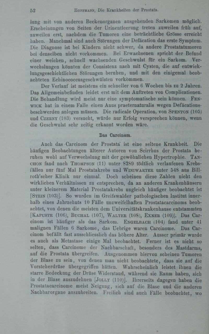 Jung mit von anderen Beckenorganen ausgehenden Sarkomen möglich. Erscheinungen von Seiten der Urinentleerung treten zuweilen früh auf, zuweilen erst, nachdem die Tumoren eine beträchtliche Grösse erreicht haben. Manchmal sind auch Störungen der Defäcation das erste Symptom. Die Diagnose ist bei Kindern nicht schwer, da andere Prostatatumoren bei denselben nicht Vorkommen. Bei Erwachsenen spricht der Befund einer weichen, schnell wachsenden Geschwulst für ein Sarkom. Ver- wechslungen könnten der Consistenz nach mit Cysten, die auf entwick¬ lungsgeschichtlichen Störungen beruhen, und mit den einigemal beob¬ achteten Echinococcusgeschwülsten Vorkommen. Der Verlauf ist meistens ein schneller von 6 Wochen bis zu 2 Jahren. Daß Allgemeinbefinden leidet erst mit dem Auftreten von Complicationen. Die Behandlung wird meist nur eine symptomatische sein können. Fen- wick hat in einem Falle einen Anus praeternaturalis wegen Defäcations- beschwerden anlegen müssen. Die radicale Operation, von Spenton (105) und Czerny (103) versucht, würde nur Erfolg versprechen können, wenn die Geschwulst sehr zeitig erkannt worden wäre. Das Carcinom. Auch das Carcinom der Prostata' ist eine seltene Krankheit. Die häufigen Beobachtungen älterer Autoren von Scirrhus der Prostata be¬ ruhen wohl auf Verwechslung mit der gewöhnlichen Hypertrophie. Tan- chon fand nach Thompson (11) unter 8289 tödtlich verlaufenen Krebs- fällen nur fünf Mal Prostatakrebs und Winiwarter unter 548 aus Bill- roth’scher Klinik nur einmal. Doch scheinen diese Zahlen nicht den wirklichen Verhältnissen zu entsprechen, da an anderen Krankenhäusern unter kleinerem Material Prostatakrebs ungleich häufiger beobachtet ist [Stein (103)]. So wurden im Greifswalder pathologischen Institut inner¬ halb eines Jahrzehnts 10 Fälle unzweifelhaften Prostatacarcinoms beob¬ achtet, von denen die meisten dem Universitätskrankenhause entstammten [Kapuste (106), Buchal (107), Walter (108), Exner (109)]. Das Car¬ cinom ist häufiger als das Sarkom. Engelbach (104) fand unter 41 malignen Fällen 6 Sarkome, das Uebrige waren Carcinome. Das Car¬ cinom befällt fast ausschliesslich das höhere Alter. Ausser primär wurde es auch als Metastase einige Mal beobachtet. Ferner ist es nicht so selten, dass Carcinome der Nachbarschaft, besonders des Mastdarms, auf die Prostata übergreifen. Ausgenommen hiervon scheinen Tumoren der Blase zu sein, von denen man nicht beobachtete, dass sie auf die Vorsteherdrüse übergegriffen hätten. Wahrscheinlich leistet ihnen die starre Bedeckung der Drüse Widerstand, während sie Raum haben, sich in der Blase auszudehnen [Jolly (110)J. Ihrerseits dagegen haben die Prostatacarcinome meist Neigung, sich auf die Blase und die anderen Nachbar Organe auszubreiten. Freilich sind auch Fälle beobachtet, wo