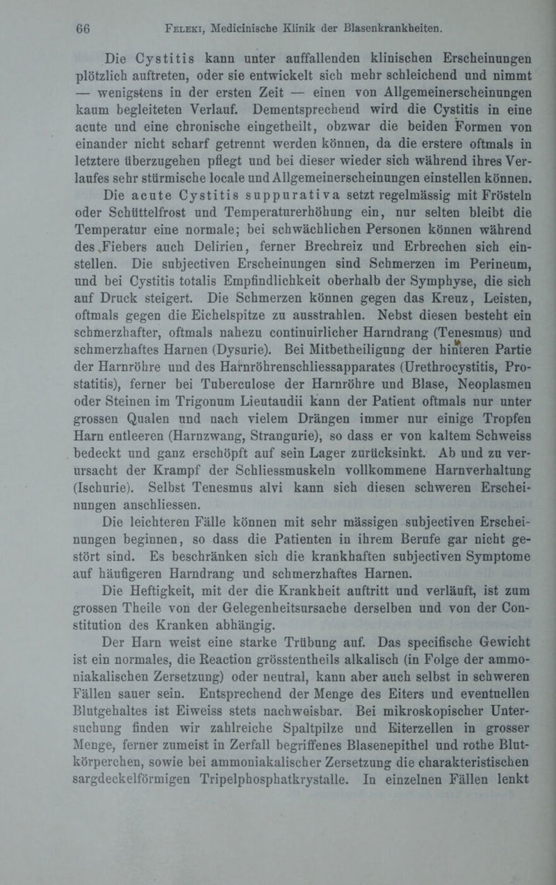 Die Cystitis kann unter auffallenden klinischen Erscheinungen plötzlich auftreten, oder sie entwickelt sich mehr schleichend und nimmt — wenigstens in der ersten Zeit — einen von Allgemeinerscheinungen kaum begleiteten Verlauf. Dementsprechend wird die Cystitis in eine acute und eine chronische eingetheilt, obzwar die beiden Formen von einander nicht scharf getrennt werden können, da die erstere oftmals in letztere überzugehen pflegt und bei dieser wieder sich während ihres Ver¬ laufes sehr stürmische locale und Allgemeinerscheinungen einstellen können. Die acute Cystitis suppurativa setzt regelmässig mit Frösteln oder Schüttelfrost und Temperaturerhöhung ein, nur selten bleibt die Temperatur eine normale; bei schwächlichen Personen können während des .Fiebers auch Delirien, ferner Brechreiz und Erbrechen sich ein¬ stellen. Die subjectiven Erscheinungen sind Schmerzen im Perineum, und bei Cystitis totalis Empfindlichkeit oberhalb der Symphyse, die sich auf Druck steigert. Die Schmerzen können gegen das Kreuz, Leisten, oftmals gegen die Eichelspitze zu ausstrahlen. Nebst diesen besteht ein schmerzhafter, oftmals nahezu continuirlicher Harndrang (Tenesmus) und schmerzhaftes Harnen (Dysurie). Bei Mitbetheiligung der hinteren Partie der Harnröhre und des Harnröhrenschliessapparates (Urethrocystitis, Pro¬ statitis), ferner bei Tuberculose der Harnröhre und Blase, Neoplasmen oder Steinen im Trigonum Lieutaudii kann der Patient oftmals nur unter grossen Qualen und nach vielem Drängen immer nur einige Tropfen Harn entleeren (Harnzwang, Strangurie), so dass er von kaltem Schweiss bedeckt und ganz erschöpft auf sein Lager zurücksinkt. Ab und zu ver¬ ursacht der Krampf der Schliessmuskeln vollkommene Harnverhaltung (Ischurie). Selbst Tenesmus alvi kann sich diesen schweren Erschei¬ nungen anschliessen. Die leichteren Fälle können mit sehr mässigen subjectiven Erschei¬ nungen beginnen, so dass die Patienten in ihrem Berufe gar nicht ge¬ stört sind. Es beschränken sich die krankhaften subjectiven Symptome auf häufigeren Harndrang und schmerzhaftes Harnen. Die Heftigkeit, mit der die Krankheit auftritt und verläuft, ist zum grossen Theile von der Gelegenheitsursache derselben und von der Con¬ stitution des Kranken abhängig. Der Harn weist eine starke Trübung auf. Das specifische Gewicht ist ein normales, die Reaction grösstentheils alkalisch (in Folge der ammo- niakalischen Zersetzung) oder neutral, kann aber auch selbst in schweren Fällen sauer sein. Entsprechend der Menge des Eiters und eventuellen Blutgehaltes ist Eiweiss stets nachweisbar. Bei mikroskopischer Unter¬ suchung finden wir zahlreiche Spaltpilze und Eiterzellen in grosser Menge, ferner zumeist in Zerfall begriffenes Blasenepithel und rothe Blut¬ körperchen, sowie bei ammoniakalischer Zersetzung die charakteristischen sargdeckelförmigen Tripelphosphatkrystalle. In einzelnen Fällen lenkt