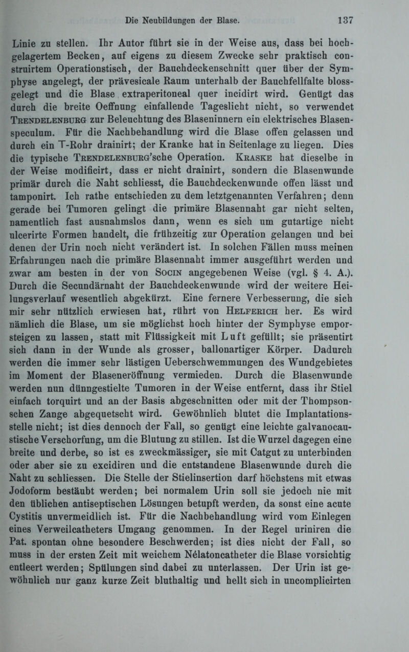 Linie zu stellen. Ihr Autor führt sie in der Weise aus, dass bei hoch- gelagertem Becken, auf eigens zu diesem Zwecke sehr praktisch con- struirtem Operationstisch, der Bauchdeckenschnitt quer über der Sym¬ physe angelegt, der prävesicale Raum unterhalb der Bauchfellfalte bloss¬ gelegt und die Blase extraperitoneal quer incidirt wird. Genügt das durch die breite Oeffnung einfallende Tageslicht nicht, so verwendet Trendelenburg zur Beleuchtung des Blaseninnern ein elektrisches Blasen- speculum. Für die Nachbehandlung wird die Blase offen gelassen und durch ein T-Rohr drainirt; der Kranke hat in Seitenlage zu liegen. Dies die typische TRENDELENBURG’sche Operation. Kraske hat dieselbe in der Weise modificirt, dass er nicht drainirt, sondern die Blasenwunde primär durch die Naht schliesst, die Bauchdeckenwunde offen lässt und tamponirt. Ich rathe entschieden zu dem letztgenannten Verfahren; denn gerade bei Tumoren gelingt die primäre Blasennaht gar nicht selten, namentlich fast ausnahmslos dann, wenn es sich um gutartige nicht ulcerirte Formen handelt, die frühzeitig zur Operation gelangen und bei denen der Urin noch nicht verändert ist. In solchen Fällen muss meinen Erfahrungen nach die primäre Blasennaht immer ausgeführt werden und zwar am besten in der von Socin angegebenen Weise (vgl. § 4. A.). Durch die Secundärnaht der Bauchdeckenwunde wird der weitere Hei¬ lungsverlauf wesentlich abgekürzt. Eine fernere Verbesserung, die sich mir sehr nützlich erwiesen hat, rührt von Helferich her. Es wird nämlich die Blase, um sie möglichst hoch hinter der Symphyse empor¬ steigen zu lassen, statt mit Flüssigkeit mit Luft gefüllt; sie präsentirt sich dann in der Wunde als grosser, ballonartiger Körper. Dadurch werden die immer sehr lästigen Ueberschwemmungen des Wundgebietes im Moment der Blaseneröffnung vermieden. Durch die Blasenwunde werden nun dünngestielte Tumoren in der Weise entfernt, dass ihr Stiel einfach torquirt und an der Basis abgeschnitten oder mit der Thompson- schen Zange abgequetscht wird. Gewöhnlich blutet die Implantations¬ stelle nicht; ist dies dennoch der Fall, so genügt eine leichte galvanocau- stische Verschorfung, um die Blutung zu stillen. Ist die Wurzel dagegen eine breite und derbe, so ist es zweckmässiger, sie mit Catgut zu unterbinden oder aber sie zu excidiren und die entstandene Blasenwunde durch die Naht zu schliessen. Die Stelle der Stielinsertion darf höchstens mit etwas Jodoform bestäubt werden; bei normalem Urin soll sie jedoch nie mit den üblichen antiseptischen Lösungen betupft werden, da sonst eine acute Cystitis unvermeidlich ist. Für die Nachbehandlung wird vom Einlegen eines Verweilcatheters Umgang genommen. In der Regel uriniren die Pat. spontan ohne besondere Beschwerden; ist dies nicht der Fall, so muss in der ersten Zeit mit weichem Nälatoncatheter die Blase vorsichtig entleert werden; Spülungen sind dabei zu unterlassen. Der Urin ist ge¬ wöhnlich nur ganz kurze Zeit bluthaltig und hellt sich in uncomplicirten