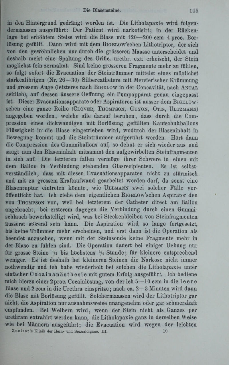 in den Hintergrund gedrängt worden ist. Die Litholapaxie wird folgen- dermaassen ausgeführt: Der Patient wird narkotisirt; in der Rücken¬ lage bei erhöhtem Steiss wird die Blase mit 120—200 ccm 4 proc. Bor¬ lösung gefüllt. Dann wird mit dem BiGELOw’schen Lithotriptor, der sich von den gewöhnlichen nur durch die grösseren Maasse unterscheidet und deshalb meist eine Spaltung des Orific. urethr. ext. erheischt, der Stein möglichst fein zermalmt. Sind keine grösseren Fragmente mehr zu fühlen, so folgt sofort die Evacuation der Steintrümmer mittelst eines möglichst starkcalibrigen (Nr. 26—30) Silbercatheters mit Mercier’scher Krümmung und grossem Auge (letzteres nach Bigelow in der Concavität, nach Antal seitlich), auf dessen äussere Oeffnung ein Pumpapparat genau eingepasst ist. Dieser Evacuationsapparate oder Aspiratoren ist ausser dem Bigelow- schen eine ganze Reihe (Cloyer, Thompson, Guyon, Otis, Ultzmann) angegeben worden, welche alle darauf beruhen, dass durch die Com- pression eines dickwandigen mit Borlösung gefüllten Kautschukballons Flüssigkeit in die Blase eingetrieben wird, wodurch der Blaseninhalt in Bewegung kommt und die Steintrümmer aufgerührt werden. Hört dann die Compression des Gummiballons auf, so dehnt er sich wieder aus und saugt nun den Blaseninhalt mitsammt den aufgewirbelten Steinfragmenten in sich auf. Die letzteren fallen vermöge ihrer Schwere in einen mit dem Ballon in Verbindung stehenden Glasrecipienten. Es ist selbst¬ verständlich, dass mit diesen Evacuationsapparaten nicht zu stürmisch und mit zu grossem Kraftaufwand gearbeitet werden darf, da sonst eine Blasenruptur eintreten könnte, wie Ullmann zwei solcher Fälle ver¬ öffentlicht hat. Ich ziehe dem eigentlichen BiGELOw’schen Aspirator den von Thompson vor, weil bei letzterem der Catheter direct am Ballon angebracht, bei ersterem dagegen die Verbindung durch einen Gummi¬ schlauch bewerkstelligt wird, was bei Steckenbleiben von Steinfragmenten äusserst störend sein kann. Die Aspiration wird so lange fortgesetzt, bis keine Trümmer mehr erscheinen, und erst dann ist die Operation als beendet anzusehen, wenn mit der Steinsonde keine Fragmente mehr in der Blase zu fühlen sind. Die Operation dauert bei einiger Uebung nur für grosse Steine V* bis höchstens % Stunde; für kleinere entsprechend weniger. Es ist deshalb bei kleineren Steinen die Narkose nicht immer nothwendig und ich habe wiederholt bei solchen die Litholapaxie unter einfacher Cocainanästhesie mit gutem Erfolg ausgeführt. Ich bediene mich hierzu einer 2proc. Cocainlösung, von der ich 5—10 ccm in die leere Blase und 2ccm in die Urethra einspritze; nach ca. 2—3 Minuten wird dann die Blase mit Borlösung gefüllt. Solchermaassen wird der Lithotriptor gar nicht, die Aspiration nur ausnahmsweise unangenehm oder gar schmerzhaft empfunden. Bei Weibern wird, wenn der Stein nicht als Ganzes per urethram extrahirt werden kann, die Litholapaxie ganz in derselben Weise wie bei Männern ausgeführt; die Evacuation wird wegen der leichten Zuelzer’s Klinik der Horn- und Sexualorgane. III. 10