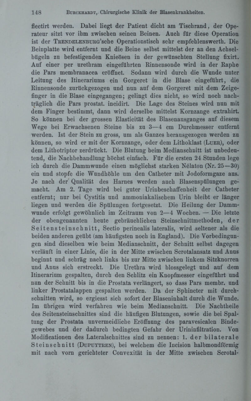 flectirt werden. Dabei liegt der Patient dicht am Tischrand, der Ope¬ rateur sitzt vor ihm zwischen seinen Beinen. Auch für diese Operation ist der TRENDELENBURG’sche Operationstisch sehr empfehlenswerth. Die Beinplatte wird entfernt und die Beine selbst mittelst der an den Achsel¬ bügeln zu befestigenden Knieösen in der gewünschten Stellung fixirt. Auf einer per urethram eingeführten Rinnensonde wird in der Rapne die Pars membranacea eröffnet. Sodann wird durch die Wunde unter Leitung des Itinerariums ein Gorgeret in die Blase eingeführt, die Rinnensonde zurückgezogen und nun auf dem Gorgeret mit dem Zeige¬ finger in die Blase eingegangen; gelingt dies nicht, so wird noch nach¬ träglich die Pars prostat. incidirt. Die Lage des Steines wird nun mit dem Finger bestimmt, dann wird derselbe mittelst Kornzange extrahirt. So können bei der grossen Elasticität des Blasenausganges auf diesem Wege bei Erwachsenen Steine bis zu 3—4 cm Durchmesser entfernt werden. Ist der Stein zu gross, um als Ganzes herausgezogen werden zu können, so wird er mit der Kornzange, oder dem Lithoklast (Luer), oder dem Lithotriptor zerdrückt. Die Blutung beim Medianschnitt ist unbedeu¬ tend, die Nachbehandlung höchst einfach. Für die ersten 24 Stunden lege ich durch die Dammwunde einen möglichst starken N61aton (Nr. 25—30) ein und stopfe die Wundhöhle um den Catheter mit Jodoformgaze aus. Je nach der Qualität des Harnes werden auch Blasenspülungen ge¬ macht. Am 2. Tage wird bei guter Urinbeschaffenheit der Catheter entfernt; nur bei Cystitis und ammoniakalischem Urin bleibt er länger liegen und werden die Spülungen fortgesetzt. Die Heilung der Damm¬ wunde erfolgt gewöhnlich im Zeitraum von 2—4 Wochen. — Die letzte der obengenannten heute gebräuchlichen Steinschnittmethoden, der Seitensteinschnitt, Sectio perinealis lateralis, wird seltener als die beiden anderen geübt (am häufigsten noch in England). Die Vorbedingun¬ gen sind dieselben wie beim Medianschnitt, der Schnitt selbst dagegen verläuft in einer Linie, die in der Mitte zwischen Scrotalansatz und Anus beginnt und schräg nach links bis zur Mitte zwischen linkem Sitzknorren und Anus sich erstreckt. Die Urethra wird blossgelegt und auf dem Itinerarium gespalten, durch den Schlitz ein Knopfmesser eingeführt und nun der Schnitt bis in die Prostata verlängert, so dass Pars membr. und linker Prostatalappen gespalten werden. Da der Sphincter mit durch¬ schnitten wird, so ergiesst sich sofort der Blaseninhalt durch die Wunde. Im übrigen wird verfahren wie beim Medianschnitt. Die Nachtheile des Seitensteinschnittes sind die häufigen Blutungen, sowie die bei Spal¬ tung der Prostata unvermeidliche Eröffnung des paravesicalen Binde¬ gewebes und der dadurch bedingten Gefahr der Urininfiltration. Von Modificationen des Lateralschnittes sind zu nennen: 1. der bilaterale Steinschnitt (Dupuytren), bei welchem die Incision halbmondförmig mit nach vorn gerichteter Convexität in der Mitte zwischen Scrotal-